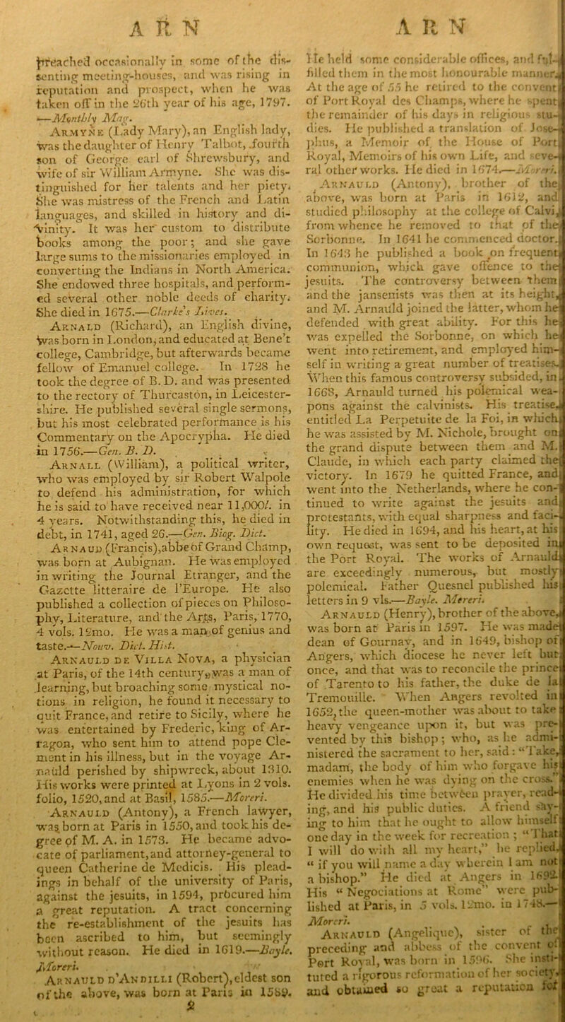 Jttfdached occasionally in some of the dis- senting meeting-houses, and was rising in reputation and prospect, when he was taken ofTin the 26th year of his age, 1797. ■—Monthly Mag. Armyne (Lady Mary), an English lady, was the daughter of Henry Talbot, .fourth son of George earl of Shrewsbury, and wife of sir William Armyne. She was dis- tinguished for her talents and her piety. She was mistress of the French and Latin languages, and skilled in history and di- vinity.0 It was her custom to distribute books among the poor; and she gave large sums to the missionaries employed in converting the Indians in North America. She endowed three hospitals, and perform- ed several other noble deeds of charity. She died in 1G75.—Clarkes Lives. Arnald (Richard), an English divine, Was born in London, and educated at Bene’t college, Cambridge, but afterwards became fellow of Emanuel college. In 172S he took the degree of B.D. and was presented to the rectory of Thufcaston, in Leicester- shire. He published several single sermons, but his most celebrated performance is his Commentary on the Apocrypha. He died in 1756.— Gen. B. 1). . « Arnall (William), a political writer, who was employed by sir Robert Walpole to defend his administration, for which he is said to have received near 11,000/. in 4 years. Notwithstanding this, he died in debt, in 1741, aged 26.—Gen. Biog. Diet. Arnaud (Francis),abbeOf Grand Champ, was born at Aubignan. He was employed in writing the Journal Etranger, and the Gazette litteraire de l’Europe. He also published a collection ol pieces on Philoso- phy, Literature, and the Arts, Paris, 1770, 4 vols. ISmo. He was a man of genius and taste.-*— N'ou’v. Diet. Hist. Arnauld de Villa Nova, a physician at Paris, of the 14th century»yvas a man of learning, but broaching some mystical no- tions in religion, he found it necessary to emit France, and retire to Sicily, where he was entertained by Frederic, king of Ar- ragon, who sent him to attend pope Cle- ment in his illness, but iu the voyage Ar- nauld perished by shipwreck, about 1310. Xdis works were printed at Lyons in 2 vols. folio, 1520,and at Basil, 1585.—Moreri. Arnauld (Antony), a French lawyer, wa^ born at Paris in 1550, and took his de- gree of M. A. in 1573. He became advo- cate of parliament,and attorney-general to queen Catherine de Medicis. His plead- ings in behalf of the university of Paris, against the jesuits, in 1594, procured him a great reputation. A tract concerning the re-establishment of the jesuits has been ascribed to him, but seemingly without reason. Pie died in 1G19.—Boyle. Moreri. > Arnauld d’Andilli (Robert),eldest son of the above, was born at Paris in 1589. St He held some considerable offices, and filled them in the most honourable manner^ At the age of 55 he retired to the convent j of Port Royal dcs Champs, where he ->pent| the remainder of his days in religious stu-f dies. He published a translation of Jose-j phus, a Memoir of. the House of Port Royal, Memoirs of his own Life, and seve-f ral other works. He died in 1674.—Moreri.j Arnauld (Antony), brother of thej above, was born at Paris in 1G12, andf studied philosophy at the college of Calvi j from whence he removed to that of thej Sorbonne. In 1G41 he commenced doctor. In 1643 he published a book on frequentj communion, which gave offence to the jesuits. The controversy between them and the jansenists was then at its height, and M. Arnaiild joined the latter, whom he defended with great ability. For this he was expelled the Sorbonne, on which he went into retirement, and employed him-i self in writing a great number of treatises., When this famous controversy subsided, in. 1663, Arnauld turned his polemical wea- pons against the calvinists. His treatises entitled La Perpetuite de la Foi, in which, he was assisted by M. Nichole, brought onj the grand dispute between them and M. Claude, in which each party claimed thej victory. In 1679 he quitted France, andj went into the Netherlands, where he con- tinued to write against the jesuits andi protestants, with equal sharpness and fad-, lity. He died in 1G94, and his heart, at his: own request, was sent to be deposited ini the Port Royal. The works of Arnauldj are exceedingly numerous, but mostly! polemical. Father Quesnel published lusi letters in 9 vis.—Boyle. Mereri. Arnauld (Henry), brother of the above.! was born at Paris in 1597. He was madej dean of Gournav, and in 1649, bishop of Angers, which diocese he never left buti once, and that was to reconcile the prince of Tarento to his father, the duke de la| Tremouille. When Angers revolted in 1652jthe queen-mother was about to take heavy vengeance upon it, but was pr<> vented by this bishop; who, as he admi- nistered the sacrament to her, said: “Take, madam, the body of him who forgave his j enemies when he was dying on the cross, i He divided his time betwfeen prayer, rcad-l ing, and his public duties. A friend say-i ing to him that he ought to allow himself! one day in the week for recreation ; “’1 hat! I will do with all my heart,” he replied,! “ if you will name a day wherein 1 am nati a bishop.” He died at Angers in 1692.1 His “ Negotiations at Rome were pub- lished at Paris, in 5 vols. 12mo. in 1748.—> Moreri. , _ , Arnauld (Angelique), sister of the* preceding and abbess <4 the convent o. Port Royal, was born in 1596. She insti- tuted a rigorous reformation of her society a and obtained so great a reputation icf