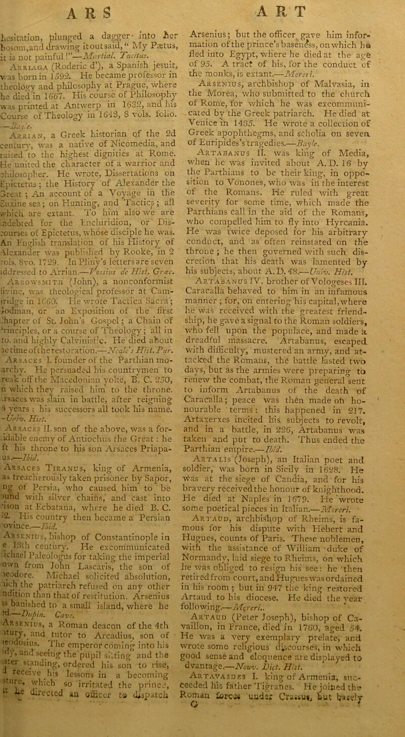 hesitation, plunged a dagger- into her bosom,and drawing it out said, “ My Pietus, it is not painful!”—Martial. Tacitus. Arriaga (Roderic d’), a Spanish jesuit, v. as born in 1592. He became professor in theology and philosophy at Prague, where he died'in 1667. His course of Philosophy was printed at Antwerp in 1632, and Jus Course of Theology in 1643, 3 vols. folio. jJji'.V. Arrian, a Greek historian of the 2d century, was a native of Nicomedia, and raised 'to the highest dignities at Rome. He united the character of a warrior and philosopher. He wrote, Dissertations on Epictetus; the History of Alexander the Great ; An account of a Voyage in the Suxinesea; on Hunting, and Tactics; ail which are extant. To him also we are r.debted for the Enchiridion, or Dis- courses of Epictetus, whose disciple he was. An English translation of his Elistory of Alexander was published by Rooke, in 2 rols. 8vo. 1729. In Pliny’s letters are seven iddressed to Arrian.—Vos sins a'e Hist. Gr/tc. Arrow-smith (John), a nonconformist livinc, was theological professor at Cam- iridge in 1660. He wrote Tactica Sacra; Jodman, or an Exposition of the first chapter of St. John’s Gospel; a Chain of ’rinciples, or a course of Theology; all in to. and highly Calvinistic, He died about setime of t he restoration.—Neales Hist. Pur. Arsaces I. founder of the Parthian ino- archv. He persuaded his countrymen to reak ofTthe Macedonian yoke, B. C. 250, n which they raised him to the throne, .rsaces was slain in battle, after reigning •> years : his successors all took his name. -Uriv. Hist. Arsaces II. son of the above, was a for- .idable enemy of Antiochus the Great: he ft his throne to his son Arsaces Priapa- us.—Ibid. Arsaces Tiranus, king of Armenia, as treacherously taken prisoner by Sapor, ng of Persia, who caused, him to be Hind with silver chains, and cast into 'ison at Ecbatana, where he died B. C. •2. ' His country then became a Persian ovince.—Ibid. Arsenius, bishop of Constantinople in e 13th. century. He excommunicated ichael Paleologus for taking the imperial own from John Lasearis, the son of leodore. Michael solicited absolution, ncjithe patriarch refused on any other ndition than that of restitution. Arsenius ls banished to a small island, where he -’d-—Dupin. Cave. Arsenius, a Roman deacon of the -4th itury,.and tutor to Arcadius, son of teodosuis. I’lie emperor coming into his my, and seeing the pupil silting’ and the •ster standing, ordered his son to rise, receive his lessons in a becoming sture, which so irritated the prince, 1 hs directed an officer to dispatch Arsenius; but the officer gave him infor- mation of the prince’s baseness, on which ha fled into Egypt, where he died at the age of 95. A tract of his, for the conduct of the monks, is extant.—Moteri. Arsenius, archbishop of Adalvasia, in the Morea, who submitted to the church of Rome, for which he was excommuni- cated by the Greek patriarch. He died at Venice in 1435. He wrote a collection of Greek apophthegms, and scholia on seven of Euripides’s tragedies.—Baylc. Artabanus II. was king of Media, when lie was invited about A. D. 16 by the Parthians to be their king, in oppo- sition to Vonones, who was in the interest ot the Romans. He rilled with great severity for some time, which made the Parthians call in the aid of the Romans, who compelled him to fly into Hyrcania. Pie was twice deposed for his arbitrary conduct, and as often reinstated on the throne ; he then governed with such dis- cretion that his death was lamented by his subjects, about A.D. 48.—Uriiv. Hist. Artabanus IV. brother of Vologeses III. Caracalla behaved to him in an infamous manner ; for, on entering his capital,where he was received with the greatest friend- ship, he gave a signal to the Roman soldiers, who fell upon the populace, and made a dreadful massacre. Artabanus, escaped with difficulty, mustered an army, and at- tacked the Romans, the battle lasted two days, but as the armies were preparing to renew the combat, the Roman general sent to inform Artabanus of the death of Carac'alla; peace was then made oh ho- nourable terms : this happened in 217. Artaxerxes incited his subjects to revolt, and in a battle, in 226, Artabanus was taken _ and put to death. Thus ended the Parthian empire.—Ibid. Artalis (Joseph), an Italian poet and soldier, was born in Sicily in 1628. He wvas at the siege of Candia, and for his bravery received the honour of knighthood. He died at Naples in 1679. He wrote some poetical pieces in Italian.—Moreri. Artaud, archbishop of Rheims, is fa- mous for his dispute with Plebert and Hugues, counts of Paris. These noblemen, with the assistance of William duke of Normandy, laid siege to Rheims, on which lie was obliged to resign his see: he then retiredfroin court,andHugues-was ordained in his room; but in 947 the king restored Artaud to his diocese. He died the year following.—Mqreri.. Artaud (Peter Joseph), bishop of Ca- vaillon, in France, died in 1760, aged 54. He was a very exemplary prelate, and wrote some religious discourses, in which good sense and eloquence are displayed to d vantage.—Nouv. Diet. Hist. Artavasdes I. king of Armenia, suc- ceeded his father Tigranes. He joined the P..oman forces under Crassui, but basely