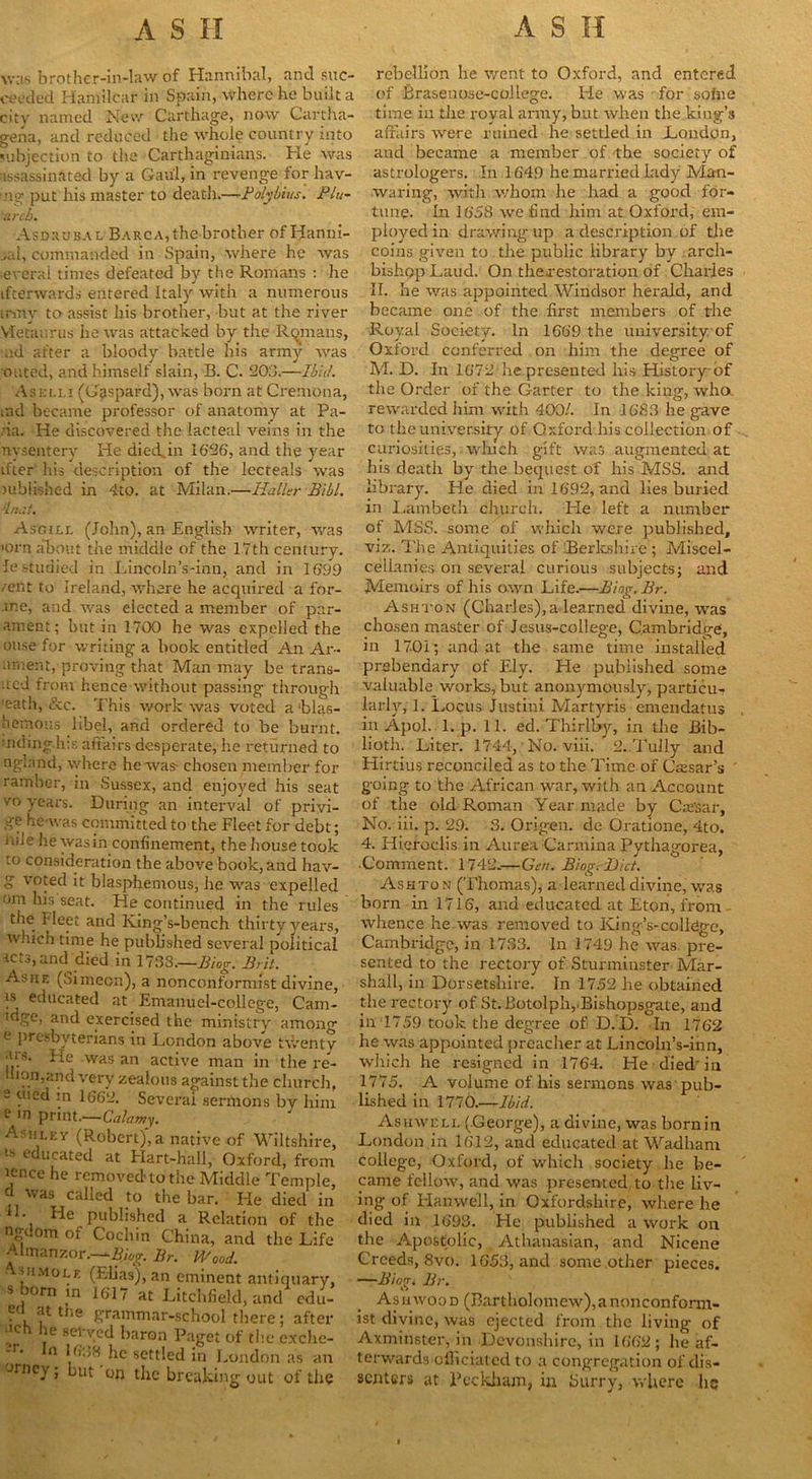 was brother-in-law of Hannibal, and suc- ceeded Hamilcar in Spain, where he built a city named New Carthage, now Cartha- gena, and reduced the whole country into subjection to the Carthaginians. He was assassinated by a Gaul, in revenge for hav- ■ng put his master to death.—-Polybius. Plu- arch. Asdrubal Barca, the brother of Hanni- bal, commanded in Spain, where he was ieveral times defeated by the Romans : he ifterwards entered Italy with a numerous Lrmy to assist his brother, but at the river Vfetaurus he was attacked by the Romans, nd after a bloody battle his army was outed, and himself slain, B. C. 203.—Ibid. Aselli (Gaspard), was born at Cremona, md became professor of anatomy at Pa- da. He discovered the lacteal veins in the nysentery He died.in 1626, and the year ifter his description of the lecteals was published in 4to. at Milan.—Haller Bill. in.lt. Asoill (John), an English writer, was •orn about the middle of the 17th century, ie studied in Lincoln’s-inn, and in 1699 /ent to Ireland, where he acquired a for- ■ine, and was elected a member of par- ament; but in 1700 he was expelled the ouse for writing a book entitled An Ar- ament, proving that Man may be trans- ited from hence without passing through eath, &c. This work was voted a ‘blas- hemous libel, and ordered to be burnt. nding.h;s affairs desperate, he returned to ngland, where he was- chosen member for ramber, in Sussex, and enjoyed his seat vo years. During an interval of privi- ge he was committed to the Fleet for debt; niie he wasin confinement, the house took to consideration the above book, and hav- g voted it blasphemous, he was expelled om his seat. He continued in the rules the fleet and King’s-bench thirty years, which time he published several political lets, and died in 1738.—Biog. Brit. Ashe (Simeon), a nonconformist divine, )s educated at Emanuel-college, Cam- idge, and exercised the ministry among e presbyterians in London above twenty •ug. Fie was an active man in the re- liion,and very zealous against the church, - uied in 1662. Several sermons by him ^ in print.—Calamy. Ashley (Robert), a native of Wiltshire, ls e“ucated at Hart-hall, Oxford, from icnce he removed-to the Middle Temple, J was callecl to the bar. He died in L He published a Relation of the ngdom of Cochin China, and the Life Almanzor.—Bior. Br. Wood. oimole (Elias), an eminent antiquary, s horn in 1617 at Litchfield, and edu- . at t,le grammar-school there; after l,ch he served baron Paget of the exclie- -r- In 1688 he settled in London as an JInc- » “Ut the breaking out of the rebellion he went to Oxford, and entered of Brasenose-college. He was for some time in the royal army, but when the king’s affairs were ruined he settled in London, aud became a member of the society of astrologers. In 1649 he married lady Man- waring, with whom he had a good for- tune. In 1658 we find him at Oxford, em- ployed in drawing, up a description of the coins given to the public library by arch- bishop Laud. On th&restoration of Charles II. he was appointed Windsor herald, and became one of the first members of the Royal Society. In 1669 the university of Oxford conferred on him the degree of M. D. In 1672 he presented his History of the Order of the Garter to the king, who. rewarded him with 400/. In 1683 he gave to the university of Oxford his collection of curiosities, which gift was augmented at his death by the bequest of his MSS. and library. He died in 1692, and lies buried in Lambeth church. Fie left a number of MSS. some of which were published, viz. The Antiquities of Berkshire ; Miscel- cellanies on several curious subjects; and Memoirs of his awn Life.—Biog. Br. Ashton (Charles),a learned divine, was chosen master of Jesus-college, Cambridge, in 1701; and at the same time installed prebendary of Ely. He published some valuable works, but anonymously, particu- larly, 1. Locus Justini Martyris emendatus in Apol. 1. p. 11. ed. Thirlby, in the Bib- lioth. Liter. 1744, No. viii. 2..Tully and Hirtius reconciled as to the Time of Cassar’s going to the African war, with an Account of the old Roman Year made by Carsar, No. iii. p. 29. 3. Origen. de Oratione, 4to. 4. Hieroclis in Aurea Carmina Pythagorea, •Comment. 1742.-—Gen. Biog. Diet. Ashto n (Thomas), a learned divine, was born in 1716, and educated at Eton, from whence he was removed to King’s-college, Cambridge, in 1733. In 1749 he was pre- sented to the rectory of Sturminster Mar- shall, in Dorsetshire. In 17.52 he obtained the rectory of St.Botolp'n,.Bishopsgate, and in 1759 took the degree of D. D. In 1762 he was appointed preacher at Lincoln’s-ihn, which he resigned in 1764. He died in 1775. A volume of his sermons was pub- lished in 1770.—Ibid. Asuweli, (.George), a divine, was bornin London in 1612, and educated at Wadliam college, Oxford, of which society he be- came fellow, and was presented to the liv- ing of Hanwell, in Oxfordshire, where he died in 1693. He published a work on the Apostolic, Athanasian, and Nicene Creeds, 8vo. 1653, and some other pieces. —Biorr. Br. o Ash wood (Bartholomew), a nonconform- ist divine, was ejected from the living of Axminster, in Devonshire, in 1662; he af- terwards officiated to a congregation of dis- senters at Beckham, in burry, where he