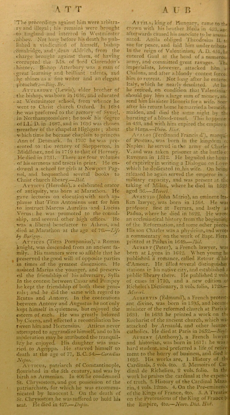 'The proceedings against him were arbitra- ry and illegal; his remains were brought to Fngland and interred in Westminster abbey. Not long before his death he pub- lished a vindication of himself, bishop •Smalridge, and’.dean Aldrich, from the charge brought against them, of having corrupted the MS. of 'lord Clarendon’s history. Bishop Atterbiiry wa.s a man of great learning and brilliant talents, and he shines as a line writer and an elegant preacher.—Bing. Br. Atterbury (Lewis), elder brother of the bishop, was born in 1656, and educated at Westminster school, from whence lie went to Christ church Oxford. In 1684 he was preferred to the rectory of Svmel, in Northamptonshire ; he took his degree ofLLi I). in 1687,and in 1695 was chosen preacher of the chapel at Highgate ; about which time he became chaplain to princess Ann of Denmark. In 1707 he was pre- sented to the rectory of Shepperton, in Middlesex, and in 1719 to that of Hornsey. He died in 1731. There are four volumes of his sermons and tracts in print. He en- dowed a school for girls at Newport Pag- nel, and bequeathed several books to Christ church library.—Ibid. Atticus (Herodes), a celebrated orator of antiquity, was born at Marathon. He gave lectures on elocution with such ap- plause that Titus Antoninus sent for him to instruct Marcus Aurelius-and Lucius Vents: he was promoted to the consul- ship, and several other high offices. He was a liberal benefactor to Athens, and died at Marathon at the age of 76.—Life by Bur'lgny. Atticus (Titus Pomponius), a Roman knight, was descended from an ancient fa- mily. His manners were so affable that he preserved the good will of opposite parties in times of the greatest dissensions. He assisted Marius the younger, and preserv- ed the friendship of his adversary, Sylla In the contest between Ca-sar and Pompey lie kept the friendship of both these gene- rals; and he did the same with regard to Brutus and Antony. In the contentions between Antony and Augustus he not only kept himself in quietness, but enjoyed the esteem of each. He was greatlv beloved by Cicero, and effected a reconciliation be- tween him and Hortensius. Atticus never attempted to aggrandize himself, and to his moderation may be attributed the tranquil- lity he enjoyed. His daughter was mar- ried to Agrippa. He starved himself to death at the age of 77, 13. C. 54.—Cerrtelius Ntpos. Atticus, patriarch of Constantinople, flourished in the 5th century, and was by birth an Armenian. In 406he condemned St. Chrysostom, and got possession of the patriarchate, for which lie was excommu- nicated by Innocent 1. On the death of St. Chrysostom, he was suffered to hold his seat. He died in 427.—Dupin. Attua, king of Hungary, came to thJ crown with his brother Blcda in 4153, amt afterwards caused his associate to be a.‘<ta6sii nated. Attila obliged Theodosius 11. t,j sue for peace, and laid him under tribute In the reign of Valentinian, A. D. 451, i.o entered Gaul at the head of a numerous army, and committed great ravages. Thy imperialists, however, attacked him a Chalons, and after a bloody contest f orcci him to retreat. Not long after he enttrec Italy, which he nearly desolated. Atlas he retired, on condition that Valentinia: should pay him a large sum of money, an<; send him his sister Honoriafora wife. Sr»o: after his return home he married a beautiff maiden, and died the same night bv tr bursting of a blood-vessel. This happened in 453, and with him expired the empire c- the Huns.-—Univ. List. Avalos (Ferdinand Francis d’), marqff of Pescara, was born in the kingdom a Naples: he served in the army of Charier V. and was taken prisoner at the battle d Ravenna in 1512. He beguiled the hour of captivity in writing a Dialogue on I.ovei which lie dedicated to his wife. On bein; released he again served the emperor in ; military capacity, and was present at tin taking of Milan, where he died in 1525j aged 36'.—Moreri. Avaktio (John Mario), an eminent Ita- lian lawyer, was born in 1564. He was professor first at Ferrara, and lastly a’. Padua, where he died in 1622. -He wrote an ecclesiastical history from the beginning of the Reformation, and some other pieces His son Charles was a physician,and wrot' a commentary- on the work of Rapt. Fiers. printed at Padua in 1649.—Ibid. A chert (Peter), a French lawyer, was born at Lyons in 1642. When young he published a romance, called Retour d’Lir d’Amour. Fie filled Several distinguished stations in his native city, and established ? public library there. He published 2 vols of cases in 1710, and a new edition o' Richelet’s Dictionary, 3 vols. folio, 1728.— Mnreri. Aubkrtin (Edmund), a French pro tews ant divine, was born in 1595, and bec.m; minister of the reformed church at Paris i: 1631. In 1633 he printed a work on th< Eucharist of the ancient church, which wa attacked bv Arnauld, and other learnet catholics. He died at Paris in 1652,—Buy! Aubery (Anthony), a French la wye J and historian, was horn in 1617: he was a hard student, and preferred a life of retire ment to the hurry of business, and died ii 1695. His works are, 1. History of tin Cardinals, 5 vols. 4to. 2. Memoirs of Car dinnl de Richelieu, 2 vols. folio. In thi work he praises the cardinal at the expenct of truth. 3. History of the Cardinal Maza rin, 4 vols. 12mo. 4. On the Pre-emincnc< of the Kings of France, 4to. 5. A Treat is* on the Pretensions of the King of Frauce tl the Empire, 4to.—BIouv. But. Hist.