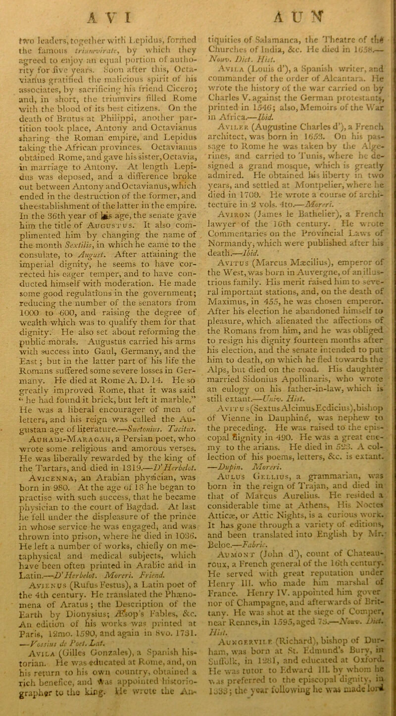 two leaders, together with l.cpidus, formed the famous triun/viriitc, by which they agreed to enjoy an equal portion of autho- rity for .five years. .Soon after this, Octa- viarius gratified the malicious spirit of his associates, by sacrificing his friend Cicero; and, in short, the triumvirs filled Rome with the blood of its best citizens. On the death of Brutus at Philippi, another par- tition took place, Antony and Octavianus sharing the Roman empire, and Lepidus taking the African provinces. Octavianus obtained Rome, and gave his sister,Octavia, in marriage to Antony. At length Lepi- dus was deposed, and a difference broke out between Antony and Octavianus, which ended in the destruction of the former, and theestablishment of the latter in the empire. In the 36th year of ]jis age, the senate gave him the title of Augustus. It also com- plimented him by changing the name of the month Sextilis, in which he came to the consulate, to August. After attaining the imperial dignity, he seems to have cor- rected his eager temper, and to have con- ducted himself with moderation. He made some good regulations in the government; reducing the number of the senators from 1000 to 600, and raising the degree of wealth which was to qualify them for that dignity. He also set about reforming the public morals. Augustus carried his arms with success into Gaul, Germany, and the East; but in the latter part of his life the Romans suffered some severe losses in Ger- many. He died at Rome A. D. 14. He so greatly improved Rome, that it was said ‘v he had found it brick, but left it marble.” He was a liberal encourager of men of letters, and his reign was called the Au- gustan age of literature.—Suetonius. Tacitus. Auhaui-Makagah, a Persian poet, who wrote some religious and amorous verses. Lie was liberally rewarded by the king of the Tartars, and died in 1319.—D’ Hcrbclot. Avicenna, an Arabian physician, was born in 980. At the age of 13 he began to practise with such success, that he became physician to the court of Bagdad. At last he fell under the displeasure of the prince in whose service he was engaged, and was thrown into prison, where he died in 1086. He left a number of works, chiefly on me- taphysical and medical subjects, which have been often printed in Arabic and in Latin.—D'Herbelot. Morcri. Friend. Avienus (Rufus Festus), a Latin poet of the 4th century. He translated the Pheno- mena of Aratus ; the Description of the Earth by Dionysius; Aesop's Fables, &c. An edition of his works was printed at Pari6, 12mo. 1590, and again in 8vo. 1731. ■—Tossius Jc Port. Lat. Avila (Gilles Gonzales), a Spanish his- torian. He was educated at Rome, and, on his return to his own country, obtained a rich benefice, and rt'.is appointed historio- grapher to the king. He wrote the An- tiquities of Salamanca, the Theatre of t!i<i Churches of India, &c. He died in 1658.— Nouv. Diet. Hist. Avii.a (Louis d’), a Spanish writer, and commander of the order of Alcantara. He wrote the history of the war carried on by Charles V. against the German protestants, primed in 1546; also, Memoirs of the War in Africa.—Ibid. Aviler (Augustine Charles d’), a French architect, was born in 1653. On his pas- sage to Rome he was taken by the Alge- rines, and carried to Tunis, where he de- signed a grand mosque, which is greatly admired. He obtained his liberty in two years, and settled at Montpelier, where he died in 1700. He wrote a course of archi- tecture in 3 vols. 4to.—Mureri. Aviiion (James le Bathelier), a French lawyer of the 16th century. He wrote Commentaries on the Provincial Laws of Normandy, which were published after his death.—Ibid. Avitus (Marcus Mxcilius), emperor of the West, was born in Auvergne, of an illus- trious family. His merit raised him to seve- ral important stations, and, on the death of Maximus, in 455, he was chosen emperor. After his election he abandoned himself to pleasure, which alienated the affections of the Romans from him, and he was obliged to resign his dignity fourteen months after his election, and the senate intended to put him to death, on which he fled towards the Alps, but died on the road. His daughter married Sidonius Apollinaris, who wrote an eulogy on his father-in-law, which is still extant.—Uniu. Hist. Avitus (Sextus AlcimusEcdicius),bishop of Vienne in Dauphine, was nephew to the preceding. He was raised to the epis- copal fiignity in 490. He was a great ene- my to the arians. He died in 533. A col- lection of his poems, letters, &c. is extant. —Dupin. Moreri. Aulus Gellius, a grammarian, was born in the reign of Trajan, and died in that of Marcus Aurelius. He resided a considerable time at Athens, His Nodes Attica:, or Attic Nights, is a curious work. It has gone through a variety of editions, and been translated into English by Mr.* BeloC.—Fabric. AuMONT (John d’), count of Chateau-, roux, a French general of the 16th century. He served with great reputation under Henry III. who made him marshal of France. Henry IV. appointed him gover nor of Champagne, and afterwards of Brit- tanv. He was shot at the siege of Comper, near Rennes,in 1595, aged 73.—Nouv. Did. Hist. Auxof.rvii.f. (Richard), bishop of Dur- ham, was born at St. Edmund’s Bury, in Suflolk, in 1381, and educated at Oxford. He was tutor to Edward III. by whom he was preferred to the episcopal dignity, ia