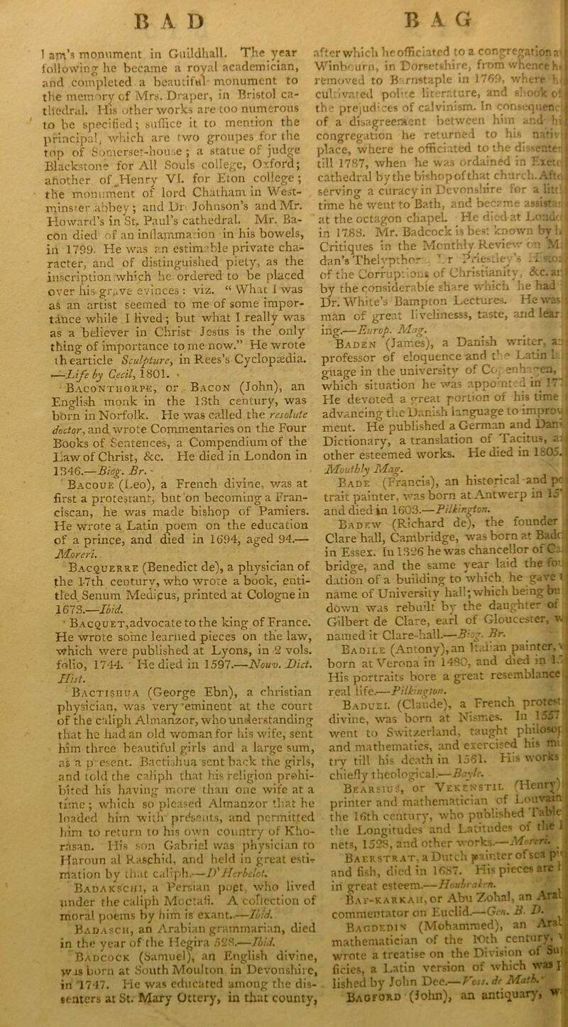 1 am’* monument in Guildhall. The year following he became a royal academician, and completed a beautiful- monument to the memory of Mrs. Draper, in Bristol ca- thedral. His other works are too numerous to be specified; suffice it to mention the principal, which are two groupes for the top of Somerset-house ; a statue of judge Blackstone for All Souls college, Oxter'd; another of Henry VI. for Eton college; cathedral by the bishop of that church. Aft< I the monument of lord Chatham in West- serving a curacy in Devonshire lor a littil minster .abbey ; and Dr Johnson’s and Mr. time he went to Bath, and became assist;*. > i Howard’s in St, Paul’s cathedral. Mr. Ba- at the octagon chapeL _ He died at Loaddl con died of an inflammation in his bowels, in 178S. Mr. Badcock is best:lcno\vn by hjl in 1709. He was an estimable private cha- Critiques in the Monthly Review r n M racter, and of distinguished piety, as the dan’s 'I'helypthor r Priesdey s . <..stoi|| after which heofficiated to a congregationail Winbcurp, in Dorsetshire, from whence h<| removed to Barnstaple in 1769, where hjl cultivated polite literature, and shook oi 1 the prejudices of Calvinism. In consequentJ of a disagreement between him and hil congregation he returned to his nativij place, where he officiated to the dissente- j till 17B7, when he was ordamed in F.xeuj inscription which he ordered to be placed over his>grave evinces : viz. “ What I was as an artist seemed to me of some impor- tance while I lived; but what I really was as a believer in Christ Jesus is the only thing of importance to rne now.” He wrote Of the Corruptions of Christianity, &C.arl by the considerable share which he had f Dr. White’s Bampton Lectures. He wav| man of great livelinesss, taste, and lear 5 ing.—Europ. Mag. Baden (James), a Danish writer, a Latin ih earticle Sculpture, in Rees’s Cyclopaedia, professor of eloquence and t —Life by Cecil, 1801. * guage in the university of Cc, e-ih ca, Bacontiiorpe, or Bacon (John), an which situation he was appomte-u in 1 / English monk in the 13th century, was born in Norfolk. He was called the resolute doctor, and wrote Commentaries on the Four Books of Sentences, a Compendium of the Law of Christ, &c. He died in London in 1346.—Biog. Br. - Bacoue (Leo), a French divine, was at first a protectant, but on becoming a Fran- ciscan, he was made bishop of Pamiers. He wrote a Latin poem on the education of a prince, and died in 1694, aged 94.— Moreri. Bacquerre (Benedict de), a physician of the 1-7th century, who wrote a book, enti- tled Senum Medipus, printed at Cologne in 1673.—-Ibid. ' BACQUET,advocatetothe king of France. He wrote some learned pieces on the law, which were published at Lyons, in 2 vols. folio, 1744. • He died in 1597.—Nouv. Bid. Hist. Bacti§hua (George Ebn), a Christian physician, was very 'eminent at the court of the caliph Almanzor, w ho understanding that he had an old woman for his wife, sent him three beautiful girls and a large sum, as a p esent. BactLhua sent back the girls, and told the caliph that his religion prohi- bited his having more than one wife at a time ; which so pleased Almanzor that he loaded him with presents, and permitted Fie devoted a great portion of his time f advancing the Danish language to improy | meat. He published a German and Dam j Dictionary, a translation of Tacitus, a;j other esteemed works. He died in 1805-1 Monthly Mag. Bade (Francis), an historical and pc j trait painter, was born at Antwerp in 15 f and died in 1603.—Piltington. Badf.w (Richard de), the founder \ Clare hall, Cambridge, was born at Bade! in Essex. In 1326 he was chancellor of Cal bridge, and the same year laid the fo- jj dation of a building to which, he gave t j name of University hall; which bemg bu j down was rebuilt by the daughter oi Gilbert de Clare, earl of Gloucester, wj named it Clare-hall.—B-og. Br. Eadile (Antony), an Italian painter, vj born at Verona in 1430, and died in 1.- His portraits bore a great resemblance real life.—Piltingion. Baduel (Claude), a French protest divine, was born at Nisrr.es. In 1557 went to Switzerland, taught phildsoj j and mathematics, and exercised his nu| till his death in 1.361. FIis worRs try chiefly theological.—Bayle. BearsiuS, or Vekenstil (Henry- printer and mathematician of Louvain ^ the 16th century, who published Tabic j the Longitudes and Latitudes of the j him to return to his own country of Kho „ rasan. His son Gabriel was physician to nets, 1528, and other works. Moron, j Haroun al Raschid, and held in great estir Baerstrat, a Dutch painter of sea pyJ mation by that caliph.—B' Herbelot. and fish, died in 16S<. His pieces are Ba dak sc hi, a Persian popt, who lived under the caliph Moctafi. A collection of moral poems by him is exant..—Ibid. Badasch, an Arabian grammarian, died in the year of the Hegira 528.—Ibid. Badcock (Samuel), an English divine, was born at South Moulton in Devonshire, in 1747. He was educated among the dis- senters at St. Mary Ottcry, in that county, and in great esteem.—Houbraten. . Bav-karkah, or Abu Zohal, an Aralj commentator on Euclid.—Gm. B D. J Baodf.djn (Mohammed), an Ara* mathematician of the lOth century \ i wrote a treatise on the Division of Su] ficies, a Latin version of which was I lished by John Dee.— Voss, dc Math.' Bagford (John), an antiquary, w