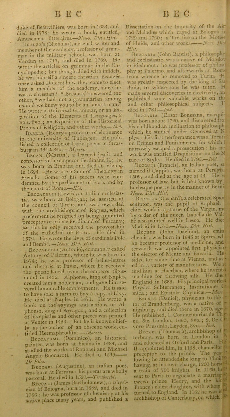 duke nf Beauvilliers, was born in 1(584. and died in 1776: he wrote a book, entitled, Amusemens tittcrqires.—Nowv. Dict.i Mist. Beaujse'e (Nicholas), a French writer and member of the academy, professor of gram- mar in the military school, was born at Verdun in 1717, and died in 1789. lie wrote the articles on grammar in the En- cyclopedic ; but though allied with infidels, he was himself a sincere Christian. Beau7.ee once asked Diderot how they came to eiect him a member of the academy, since he was a Christian ? “ Because,” answered the other, “we had not a grammarian among us,and we knew you to be an honest man.” He -wrote a Universal Grammar, or an Ex- position of the Elements of Languages, 2 vols. 8vo.; an Exposition of the Historical Proofs of Religion, and'other works.—Ibid. Bebele (Henry), professor of eloquence in the university of Tubingen. Lie pub- lished a collection of Latin poems at Stras- burg in 1512, 4t0.—ill?reri. Becan (Martin), a learned jesiiit and confessor to the emperor Ferdinand II.; he was born in Brabant, and died at Vienna in 1624. He wrote a Sum of Theology in French. Some of his pieces were con- demned by the parliament of Paris and by the court of Rome.—Ibid. Beccadellj (Lewis),an Italian ecclesias- tic, was- born at Bologna; he assisted at the council of Trent, and was rewarded with the archbishopric of Ragusa, which preferment he resigned on being appointed preceptor to prince Ferdinand of Tuscany; for this he only received the provostship of the cathedral of- Prato. lie died in 1572. Lie wrote the lives of cardinals Pole and Bembr. —Njouv. Diet. Hist. Bkccadei.i.1 (Antonio), commonly called Antony of Palermo, where he was born in 1374; he was professor of belles-lettres and rhetoric at Pavia, where he received th.e poetic laurel from the emperor Sigis- inund in 14:52. Alphonso, king of Naples, created him a nobleman, and gave him se- veral honourable employments. He is said to have sold a farm to buy a copy of Livy. Pie died at Naples in 1471. He wrote a book on the payings and actions of Al- phonso, king of Arragon; and a collection of his epistles and other pieces was printed at Venice in 1453. But he is known chief- ly as the author of an obscene work, en- titled Hermaphvoditus.—Moreti. Bkccafumi (Dominico), an historical painter, was born at Sienna in 1484, and studied the works of Raphael and Michael Angelo Buonaroti. He died iu 1549. Dc Piles. . * Beccaki (Augustine), an Italian poet, was horn at Ferrara: his poems are wholly pastoral. He died in 152 ).—Tiraboscbi. BeccARi (James Bartholomew), a physi- cian of Bologna, born in 1682, and died in 1766 : he was professor of chemistry at his native place many years, and published a Dissertation on the Impurity of the Air and Maladies which raged at Bologna ii. • 1720 and 1730; a Treatise on the Motio' of Fluids, and other work;. Nouv D/cIl. Hist. Bkccaria (John Baptist), a philosopher^ and ecclesiastic, was a native ot Mondovp. in Piedmont: he was profes-or of philoso phy at Palermo, and afterwards at Roir.ti. from whence lie removed to Turin. 'H was greatly respected by the king of Sai- dinia, to whose sons He was tutor. H made several discoveries in electricity, an published some valuable works on th: and other philosophical subjects. H ■ died in 1781.—Ibid. . , Beccaki a (Ca:sar Bonesana, marquis. , was born about 1720, and discovered fro:, his childhood an inclination to philosoph which he studied under Genovesi at N pips. His first performance; was a Treat!' on Crimes and Punishments, for which 1 narrowly escaped a prosecution : his ne, work was entitled Disquisitions on the N ture of Style. He died in 1795.—Ibid. Bkccuti (Francis), an Italian poet, si • named il Cappita, was born at Perugia 1509, and died at the age of 44. He v, professor of law, but is best known by burlesque poetry in the manner of Berni Nouv. Diet. Hist. Becerra (Gaspard), a celebrated Span sculptor, was the pupil of Raphael: chief work is a^tatue of the Virgin, m; by order of the queen Isabella de Vale he also painted well in fresco. He diet e Madrid in 1570.—Nouv. Diet. Hist. Becher (John Joachim), an emin chemist, was born in 1645 at Spires, whi he became professor of medicine, and terwards was appointed first physician j the elector of Mentz and Bavaria. He’ j sided for some time at Vienna, and as * ed in a variety of manufactures. We it 1 find him at Haerlem, where he invent * I machine for throwing silk. He die* i England, in 1685. His principal works® Physica Subterranea; Institutions ('■ mica:; and Epistolse Ghymic®.—Mon . Becker (Daniel), physician to the tor of Brandenburg, was a native of * nigsburg, and died there in 1670, age-f He published, 1. Comnientarius de Th j* | ca, &c. London, 1660, Svo.; 2. Dc O' j yoro Prussinio, Leyden, Svo.—Ibid. Bucket (Thomas a), archbishop of * terburv, was horn in London in | and educated at Oxford and Paris. K? 1 11. appointed him, in 1158, chancellor “ preceptor to the prince. The vcai ‘* I lowing he attendedfthe king to Thou)?* I having, at his own charge, 1200 horsri a train of 700 knights. In 1160 hi?* sent to Paris to negociate a marriag tween prince Henry, and the kir i France’s eldest daughter, with whom ^ turned to England. Ira 1162 he was c archbishop ot Canterbury, ou which P