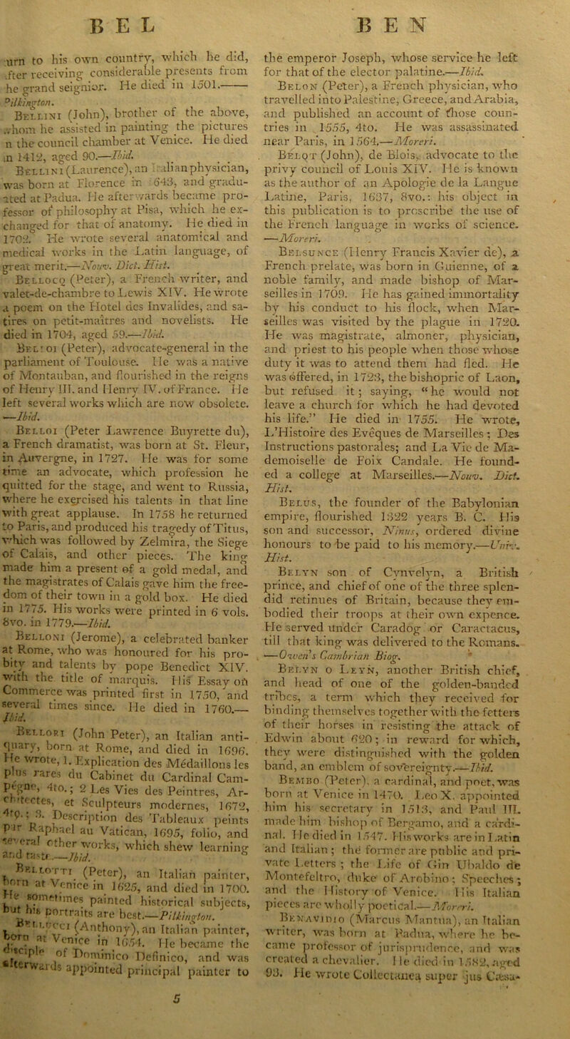 urn to his own country, which he did, ftcr receiving considerable presents from he grand seignior. He died in 1501. °illington. Bellini (John), brother of the above, ..horn he assisted in painting the pictures n the council chamber at Venice. He died m 1412, aged 90.—Ibul. Bellini (Laurence),an di an physician, was born at Florence in 643, and gradu- ated at Padua. He after wards became pro- fessor of philosophy at Pisa, which he ex- changed for that of anatomy. He died in 1702.° He wrote several anatomical and medical works in the Latin language, of great merit.—Houv. Did. Hist. Belloco (Peter), a French writer, and valet-de-chambre to Lewis XIV. Fie wrote a poem on the Idotel des Invalides, and sa- tires on petit-maitres and novelists. He died in 1704, aged 59.—IL'nl. Bel’Oi (Peter), advocate-general in the parliament of Toulouse. lie was a native of Montauban, and flourished in the reigns of Henry IIT. and Henry IV. of France. He left several works which are now obsolete. —Ibid. Belloi (Peter Lawrence Buyrette du), a French dramatist, was born at St. Fleur, in Auvergne, in 1727. He was for some time an advocate, which profession he quitted for the stage, and went to Russia, where he exercised his talents in that line with great applause. In 1758 he returned to Paris, and produced his tragedy of Titus, which was followed by Zelmira, the Siege of Calais, and other pieces. The ting made him a present of a gold medal, and the magistrates of Calais gave him the free- dom of their town in a gold box. He died in 1775. His works were printed in 6’ vols. 8vo. in 1779.—Ibid. Belloni (Jerome), a celebrated banker at Rome, who was honoured for his pro- bity and talents by pope Benedict XIV. xvith the title of marquis. His Essay oil Commerce was printed first in 1.750/and several times since. He died in 1760. Ibid. Bellori (John Peter), an Italian anti- quary, born at Rome, and died in 1696'. He wrote, 1. Explication des Medaillons les phis rares du Cabinet du Cardinal Cam- pegne, 4to.; 2 L,es Vies des Peintres, Ar- ch itectes, et Sculpteurs modernes, 1672, fp. , 3. Description des Tableaux peints pn ap iael an Vatican, 1695, folio, and rTal cther works, which shew learning and tastf —Ibid. Brllotti (Peter), an Italian horn at Venice in 1625, and died Lie somefunes painted historical f but his portraits are best—PUkiuvtt • T M'Cci ^Anthony),an Italian ,3t V‘'nice in u;54. He bee; . ° Dominico Definico, a nvaius appointed principal pa the emperor Joseph, whose service he left for that of the elector palatine.—IbidL Belon (Peter), a Erench physician, who travelled into Palestine, Greece, and Arabia, and published an account of those coun- tries in 1555, 4to. He was assassinated near Paris, in 1564.—Moreri. Belqt (John), de Blois, advocate to the privy council of Louis XIV. He is known as the author of an Apologie de la Langue Latine, Paris, 1637, 8vo.: his object in this publication is to proscribe the use of the French language in works of science. —Moreri. Bei.sunce (Henry Francis Xavier de), a French prelate, was born in Guienne, of a. noble family, and made bishop of Mar- seilles in 1709. He has gained immortality by his conduct to his flock, when Mar- seilles was visited by the plague in 1720. He was magistrate, almoner, physician, and priest to his people when those whose duty it was to attend them had fled. He was offered, in 1723, the bishopric of Laon, but refused it ; saying, “ he would not leave a church for which he had devoted his life.” He died in 1755. Fie wrote, L’Histoire des Eveques de Marseilles: Des Instructions pastorales; and La Vie de Ma- demoiselle de F’oix Candale. He found- ed a college at Marseilles.—Nou-j. Did. Hist. Belus, the founder of the Babylonian empire, flourished 1322 years B. C. His son and successor, Ninus, ordered divine honours to be paid to his memory.—UnH. Hist. Belyn son of Cvnvelyn, a British prince, and chief of one of the three splen- did retinues of Britain, because they em- bodied their troops at their own expence. Fie served under Caradog or Caractacus, till that king was delivered to the Remans. —Owens Cambrian Biog. Belyn o Leyn, another British chief, and head of one of the golden-banded tribes, a term which they received for binding themselves together with the fetters of their horses in resisting the attack of Edwin about 620; in reward for which, they were distinguished with the golden band, an emblem of sovereignty.—Ibid. Bemiio (Peter), a cardinal, and poet, was born at Venice in 1470. LeoX. appointed him his secretary in 1513, and Paul 111. made him bishop of Bergamo, arid a cardi- nal. He died in 1547. His works are in Latin and Italian ; the former are public and pri- vate Letters ; the Life of Gin Ubaldo de Montefeltro, duke of Arobino; Speeches; and the History of Venice. 1Tis Italian pieces are wholly poetical.—Moreri. BENAVimo (Marcus Mantua), an Italian writer, was born at Padua, where he be- came professor of jurisprudence, and was created a chevalier. I le died in 1582, aged 93. Fie wrote Collectanea super jus C.tsa-