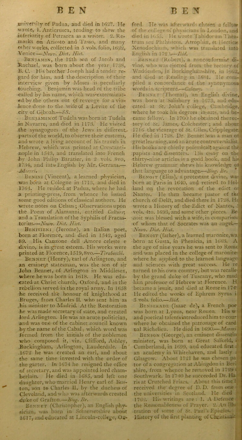 university of Padua, and died in 1627. He wrote, 1. Anticrusca, tending to shew the inferiority of Petrarca as a writer. 2. Re- marks on Ariosto and Tasso, and many otherworks, collected in 5 vols. folio, 1622, A enicc—A7ouv. Diet. Hist. Benjamin, the 12th son of Jacob and Rachael, was born about the year. 1738, B. C. His brother Joseph had a tender re- gard for him, and the description of their interview given by Moses is peculiarly touching. Benjamin was head of the tribe •called by his name, which was^exterminat- ed by the others out of revenge for a vio- lence done to tire wife of a Levite of the city of Giboah.—SS. Br.NjAMiN'of Tudela was born at Tudela in Navarre, and died in 1173. He visited the synagogues of the Jews in dilFerent parts of the world, to observe their customs, and wrote a lying account of his travels in Hebrew, which was printed at Constanti- nople in 1543, and translated into French By John Philip Baratier, in 2 vols. 8vo, 1734, and into English by Mr. Gerrans.— JStlnreri. Benini (Vincent), a learned physician, was born at Cologne in 1713, and died in 1764- Fie resided at Padua, where he had a printing-press, from whence he issued some good editions of classical authors- He wrote notes on Celsus ; Observations upon the Poem of Alamanni, entitled Culture; arid a Translation of the Syphilis of Fracas- torius.—Nuiv. Did. Hist. Benivieni (Jerome), an Italian poet, born at Florence, and died in 1542, aged 89. His Canzone dell Amore celeste e divino, is in great esteem. His works were printed at Florence, 1519,8vo.—Tiraboschi. Bennet (Henry), tearl of Arlington, and an eminent statesman, was the son of sir John Bennet, of Arlington in Middlesex, where he was born in 1618. He was edu- cated at Christ church, Oxford, and in the rebellion served in the royal army. In 1658 he received the honour of knighthood at Bruges, from Charles II. who sent him as his minister to Madrid. At the Restoration he was made secretary of state, and created lord Arlington. He was an acute politician, and was one of the cabinet ^council known by the name of the Cabal; which word was formed from the initials of the noblemen who composed it, viz. Clifford, Aridev, Buckingham, Arlington, Lauderdale. In 1672 he was created an earl, and about the same time invested with the order of the garter. In 1674 he resigned the office of secretary, and was appointed lord cham- berlain. He died in 1685, and left one daughter, who married Henry earl of Bos- ton, son t© Charles 11. by tlie duchess of Clevoland, and who was afterwards created duke of Grafton.—Biop. Br. Bennet (Christopher), an English phy- sician, was now in .Somersetshire about 1617, and educated at Lincoln-college, Ox- ford He was af‘erwards chosen a fellow of the college of physicians in London, and died in 1655. lie wrote J ahidorum Thea- trum r.c-u Phthisicos, Atrophia, et i iecticse Xenodochium, which was translated into English in 172 6—Ibid. Bennet (Robert), a nonconformist di- vine, who was ejected from the rector-,' of Waddesden, in Buckinghamshire, in 1662,. and died at Reading in 3 681. lie com- j piled a concordance of the synonymous, words in scripture.—Culai/r:. •Bennet (Thomas), an Englisii divine,t] was born at Salisbury in 1673, and edu-i cated at St. John’s college, Cambridge, where he took his degrees in-arts, and be-, came fellow. In 1700 he obtained therec-l tory of St. James, Colchester ; and abouta 1716 the Vicarage of St. Giles, Cripplegate? He died in 1728. Dr. Bennet was a man or great learning, and an acute controversialist, t His books are chiefly polemical^ against the - papists and dissenters, liis cs*ay on the - thirty-nine articles is a good book, and him Hebrew grammar shews his knowledge of that language to advantage.—Bing. Br. * Benoit (Elias), a protestant divine, was, horn at Paris in 1640, ar.d retired to Hol-J land on the revocation of the edict on Nantes. He then became pastor of thdj church of Delft, and died there in 1728. Ha wrote a History of the Edict of Nantes, 4| vols. 4to. 1693, and some other pieces. Be noit was blessed with a wife,in comparisoi of whom that of Socrates was an angeL— ATouv. Did. Hist. Benoit (father), a learned maronite,wa born at Gusta, in Phenicia, in 1663. A. the age of nine years he was sent to Romo and was placed in the college of maronite- where he applied to the learned language*] and sciences with great success. He re| turned to his own country, but was reeallefl by the grand duke of Tuscanv, who madi, him professor of Hebrew at Florence. H| became a jesuit, and died at Rome in 174‘. t He edited the works of Ephrern hvrus i 3 vols. folio.—Ibid. Benserade (Isaac de), a French poc was born at Lyons, near Rouen. His \v and poetical talents introduced him to cotir1’1 where he obtained the patronage of card nal Richelieu. He died in 1690.—Morrri' Benson (George), an eminent dissenting minister, was born at Great Salkeid, i Cumberland, in 1699, and educated first . an academy in Whitehaven, and lastly ;- Glasgow. About 1721 he was chosen pa tor of a congregation at Abingdon in Bcri ' shire, from whence he removed in 1729 i Southwark. In 1710 he succeeded Dr. Ha 1 risat Crutched Friars. About this time ljil received the degree of D. D. from one i the universities in Scotland. lie died 1765.’. His writings are: 1. A Defence - the Reasonableness of Pravcr. 2. An Illn ’ tration of some of St. Paul’s Epistles. History of the first planting of Christiawfil <