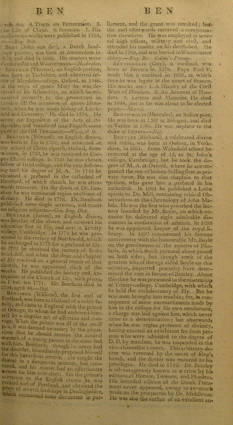 : yds. 4to. -4. Tracts on Persecution. 5. he Life of Christ. 6. Sermons. 7. His osthumous works were published in 1764, to.—Biog. Brit. Bent (John van der), a Dutch land- ape painter, was born at Amsterdam in 65 and died in 1690. His masters were / andervckie and Wouvermans.—Houbraktn. Bkntham (Thomas),-an English prelate, .vas born in Yorkshire, and admitted fel- o,v of Magda leu-coliege, Oxford, in 1546. in tire reign of queen Mary he was de- prived of his fellowship, on which he mi- .listered privately to the protestants in London till the accession of queen Eliza- beth, when he was made bishop of Litch- ield and Coventry. He died in 1578. He wrote An Exposition of the Acts of the Apostles, and translated into English some part; of the Old Testament.—H'W, A. 0. Ben t ham (Edward), an English divine, was horn at Ely in 4 707, and educated at the school of Christ church, Oxford, from whence, in 1793, lie was removed to Cor- pus Chnsti college. In 1731 he was chosen fellow of Oriel college, and the year follow- ing took his degree of M. A. ’ In 1743 he obtained a prebend in the cathedral of Hereford, of which church he was after- wards treasurer. On the death of Dr. Fan- shaw he was nominated regius professor of divinity. He died in 1776. Dr.Bontham published some single sermons, and tracts on religious subjects,—Gen. Biog. Diet. Be nth am (James), an English divine, was brother ol the above, and received his education first at Ely, and next at Trinity college, Cambridge. In 177 1 he was pre- sented to the rectory of Northwold, which he exch:ln£ed in 1779 for a prebend of Ely. In H •••> he obtained the rectory of Bow- bnc.’.-hill, and when the dean and chapter ol Ely lesolved on a general repair of. that enurch, he was appointed clerk of the works. He published the history and An- tiquities of the Church of Llv, with plates, m ! vol.4to.iV7i. Mr. Bentham died in' 1/94, aged 86.—Ibid. Bentinck (William), the first carl c 1 ortland was born in Holland of a noble f. mily, and came to England with the print ot <ange, to whom he had endeared bin ^ 1 wfuBingular act of alFection and coi rage._ hen the prince was ill of the sma Kin ,w?eemLed necessary by the phys ZZrtlf 6 Sh°uJd recei;’e natur, JhhlfcS p™““ ““ j* ^ j- , r“acK’ though he never hs r j1.01' er’ ’immediately proposed hiinse d Is »r«« i !e caught ,1 v V i U1 a danSer0U8 manner, but veci l fand. !us master had an alFectiona acres i n* h,m ever after. Ou the prince crerel” a° / ®n8ihsh crown he vv Train nft tr .<d P,ort^nd> and obtained, tl whirl U 3C' ei a lords.hips in Denbighshii occasioned some discontent in pa liament, and the grant was revoked; but- the earl afterwards received a compensa- tion elsewhere. He was employed in seve- ral high offices, military and civil, and attended his master on his death-bed. He died in 1709, and was buried in Westminster abbey.—Biog. Br. Collins's Peerage. Bentivogi.io (Guy), a cardinal, was born at Ferrara in 1579. Pope Paul V. made him a cardinal in 1621, at which time he was legate at the court of Fi-ance. Plis works are : 1. A History of the Civil Wars of Flanders. 2. An Account of Flan- ders. 3. Letters and Memoirs. He died in 1644, just as he was about to be elected pope.—Mvreri. Bj:ntiv®gi.io (Hercules), an Italian poet. He was born in 1507 ac Bologna, and died at Venice in 1583. Pie was nephew to the duke of Ferrara.—IbuL Bentley (Richard), a celebrated divine and critic, was born at Oulton, in York- shire, in 1661. From Wakefield school he removed at the age of 15, to St.' John’s college, Cambridge; but he took the de- gree of M. A. at Oxford, where he accom- panied the son of bishop Stillingfieet as pri- vate tutor. He was also chaplain to that ♦prelate, who gave him a prebend in his cathedral. In 1691 he published a Latin epistle to Dr. Mill, containing critical Ob- servations on the Chronology of John Ma- lala. He was the first who preached the lec- ture founded by Mr. Boyle, on which oc- casion he delivered eight admirable dis- courses in confutation of atheism. In 169:J he was appointed keeper of the royal li- brary. In 1697 commenced his famous controversy with the honourable Mr. Boyle on the genuineness of the epistles of Pha- Iaris, in which much personal abuse passed on both sales; but though some of the greatest wits of the age aided Boyle on this occasion, impartial posterity have deter- mined the case in favour of Bentley. About this time he was presented to the mastership of Trinity-college, Cambridge, with which be held the archdeaconry of Ely. But he was soon brought into trouble; for, m con- sequence of some encroachments made bv him in the college for his own emolument, a charge was laid against him, which never came to a determination; but afterwards when he was regius professor of divinity, having exacted an exorbitant fee from per- sons who were admitted to the degree of D. D. by mandate, he was suspended in the vice-chancellor’s court. This arbitrary de- cree was reversed by the court of king’s bench, and tbc doctor was restored to his privileges. He died in 1742. Dr. Bentley is advantageously known as a critic by his editionsjof Horace,Terence, and Phsedrus. liis intended edition of the Greek Testa- ment never appeared, owing, to an'attaek made on the prospectus by Dr. Middleton.- He was also the author of ao excellent an-