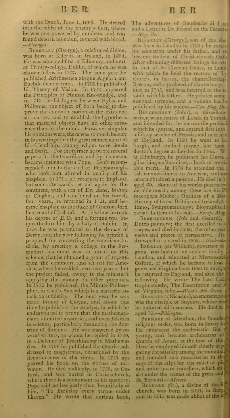 with tlie Dutch, June 1, 166(1. He steered into the midst of the enemyV fleet, where he was overpowered by,numbers, and was found dead in his cabin, covered with blood. ;—Granger. Berkeley (George), a celebrated divine, was born at Kilcrin, in Ireland, in 1GHJ. He was educated first at Kilkenny, and next at Trinity-college, Dublin, of which he was chosen fellow in 1707. The same year he published Arithmetica absque Algebra aut Euclide demonstrata. In 1709 he published his Theory of Vision. In 1710 appeared the Principles of Human Knowledge, and in 1713 the Dialogues 'between Hylas and Philonus, the object of both being to dis- prove the common notion of the existence of matter, and to establish the hypothesis that material objects have no other exist- ence than in the mind. However singular his opinions were, there was so m uch beauty in his writings‘that the greatest men courted his friendship, among whom were Steele and Swift. For the former he wi-ote several papers in the Guardian, and by his means became intimate with Pope. Swift recom- mended him to the carl of Peterborough, ■who took him abroad in quality of his chaplain. In 1714 he returned to England, but soon afterwards set out again for the continent, with a son of Dr. Ashe, bishop of Clogher, and continued on his travels four years; he returned in 1721, and be- came chaplain to the duke of Grafton, lord lieutenant of Ireland. At this time he took his degree of D. D. and a fortune was be- queathed to him by a lady of Dublin. In 1724 he was promoted to the deanry of Derry, and the year following he printed a proposal for converting the American In- dians, by erecting a college in the Ber- mudas: his mind was so intent on this scheme, that he obtained a grant of 10,000/. from the commons, and set sail for Ame- rica, where he resided near two years; but the project failed, owing to the minister’s applying the money to other purposes. In 1732 he published the Minute Philoso- pher, in 2 vols. 8vo. which is a masterly at- tack on infidelity. The next vear he was made bishop of Cloyne, and about this time he published the Analyst, in which lie endeavoured to prove that the mathemati- cians admitted mysteries, and even falsities in science, particularly instancing the doc- trine of fluxions. He w as answered by se- veral writers, to whom he replied in 1739, in a Defence of Freethinking in Mathema- tics. In 1736 he published the Querist, ad- dressed to magistrates, occasioned by the licentiousness of the times. In 1744 ap- peared his book on the virtues of tar- water. lie died suddenly, in 17.53, at Ox- ford, and was buried in Christ-church, where there is a monument to his memory. Pope said no less justly than beautifully of him, “ To Berkeley every virtue under heaven.” He wrote that curious book, The adventures of Gaudentio di I.ucJ and a Tetter to Dr. Friend on theTarantuj —Hiog. Br. Berkeley (George), son of the abo I wras born in London in 1733 ; he receivl his education under his father, and th] became student of Christ-church, Oxfixl After obtaining difFerent livings he sett j in that of St. Clement Danes, in Lond«| with w'hich he held the rectory of T\ $ church, in Sussex, the chancellorship Brecon, and a prebend of Canterbury, died in 1795, and‘was interred in the sa I vault with his father. He printed some * casional sermons, and a volume has b«J published by his widow.—Gen. Biog. Din 1 Berkenhout (John), a miscellane I ■writer, was a native of Leeds, in YorkshJ and intended for the mercantile professil which he quitted, and entered first into ’<] military service of Prussia, and next in cl of England. In 1760 he went to Eta burgh, and studied physic, but took i doctor’s degree at Leyden in 1765. W I at Edinburgh he published his Clavis-a glica Linguae Botanicae, a book of consicl able merit. In 1778 he attended the 1 ] tish commissioners to America, and on* return obtained a pension. He died in 1 { aged 60. Some of his works possess cos derable merit; among these are his PL macopceia Medici; Outlines of a Nat History of Great Britain and Ireland, 3 1 i 12mo; Symptomatology; Biographia 1 ij raria; Letters to his Son.—Europ. Mag i Berkheyden (Job and Gerard), Dutch painters; the first excelled in l:f scapes, and died in 1698; the other pai ?! views and pieces of perspective. He drowned in a canal in 1693.—Houbrai&M Berkley (sir William),governor of h ginia, was born of an ancient family Jt London, and educated at Mertou-c Oxford, of w'hich he became fellow. ? governed Virginia from 1660 to 1676, vSj be returned to England, and died the <1 following. He wrote The Lost Lad5 tragi-comedv; The Description and 1& of Virginia, folio.—Weed's Atb. Oxon. t’< Be rnaert (Nicasius).an eminent p.r.ji was the disciple of Snyders, whose majfc he imitated w ith success. He died in p aged 70.—Pilkington. Bernard of Mcnthon, the foundeijr religious order, was born in Savoy iiw He embraced the ecclesiastic life y young, and became archdeacou ot>^ church of Aoust, at the foot of the ,a 1 Icre he employed himself chiefly in p9 gating Christianity among the mountain**: and founded two monasteries in thqr- sage of the Alps for the relief of pd* and unfortunate travellers, which •tiijT sist under the names of the great and St, Bernard.—Atorrri. Bernard (St.), a divine of the F£ church, was born in 1091, in Bury,- and in 1115 was made abbot of the jv