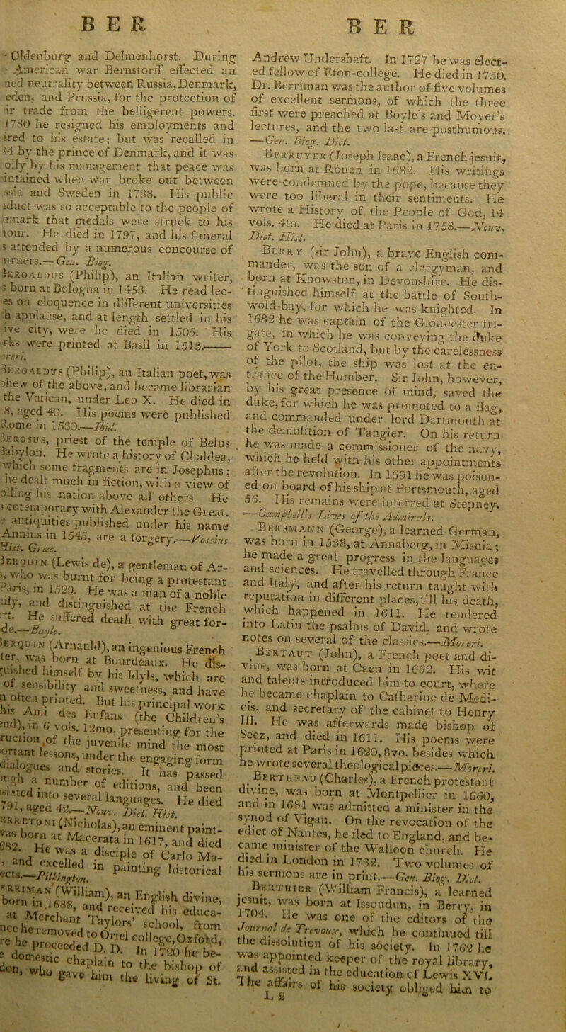 BER • Oldenburg- and Delmenhorst. During - American war Bernstorff effected an aed neutrality between Russia, Denmark, eden, and Prussia, for the protection of ir trade from the belligerent powers. 17S0 he resigned his employments and ired to his estate; but was recalled in >4 by the prince of Denmark, and it was oily by his management that peace was intamed when war broke out between ss:a and Sweden in 1788. His public iduct was so acceptable to the people of nmark that medals were struck to bis tour. He died in 1797, and his funeral 3 attended by a numerous concourse of BER timers.—Gen. Biog. 3aroaldus (Philip), an Italian writer, 71 born at Bologna in 1453. He read lec- es on eloquence in different universities h applause, and at length settled in his ive city, were he died in 1505. His rks were printed at Basil in 1513. rer'u Jeroaidus (Philip), an Italian poet, was thew of the above, and became librarian the Vatican, under Deo X. He died in 8, aged 40. His poems were published S-ome in 1530.—Ibid. Ierosus, priest of the temple of Belus labylon. He wrote a history of Chaldea, w.nch some fragments are in Josephus; he dealt much in fiction, with a view of oiling his nation above all others. He ; cotemporary with Alexander the Great. antiquities published under his name Annius in 1545, are a forgery.—Fossius list. Grass. Jerquin (Lewis de), a gentleman of \r- «, who was burnt for being a protestant dans, in 1529. He was a man of a noble ;l1/’ distinguished at the French rt. He suffered death with great for- de.—Buy I. 6 haquiN (Arnauld), an ingenious French ter, was born at Bourdeaux. He dis- pusiied himself by J,is Idyls, which are oi sensibility and sweetness, and have « often pruned. But his principal work ndlln';- d? fnfans (the Children’s ■ nd) in () vols. 12mo, presenting for the onantVe ^ JUyeniie Inind the most essons> Under the engagingform an,d St0r5e  & passed sUted irnUmber ed!tlons’ and been 7<i, aged's angUageS* Hedied • ’ aSed H—Nouv. Diet. Hist. vasK|joni' 1 ^lciu,Jas)>an eminent paint- ««b0ma,Maceratai„lfi,7,»,1ddied L . S*j* ‘I,8C'P|C °f Carl,, Ma- ‘gsiSFarr* ™Enzii»h at M/mf 8’ received his ednea- don, who gave him l? ^ blshoP of b a him tin? living of St. Andrew Undershaft. In 1727 he was elect- ed fellow of Eton-college. He died in 1750. Dr. Berriman was the author of five volumes of excellent sermons, of which the three first were preached at Boyle’s and Moyer’s lectures, and the two last are posthumous. —Gen. Biog. Diet. Brr'kuyer (Joseph Isaac), a French jesuit, was born at Rouen in 1682. Elis writings were-condemued by the pope, because they were too liberal in their sentiments. He wrote a History of the People of God, 14 vols. 4to. He died at Paris in 1758.—AW. Diet. Hist. Berry (sir John), a brave English com- mander, was the son of a clergyman, and born at Knowston, in Devonshire. He dis- tinguished himself at the battle of South- wold-bay, for which Ire was knighted. In 1382 he was captain of the Gloucester fri- gate, in which he was conveying the c!uke ot \ ork to Scotland, but by the carelessness of the pilot, the ship was lost at the en- t.a.ice of tire Humber. Sir John, however, by his great presence of mind, saved the duke, for which he was promoted to a flag, and commanded under lord Dartmouth at the demolition of Tangier. On his return . he was made a commissioner of the navv, which he held with his other appointments after the revolution. In 16’91 he was poison- ed on board of his ship at Portsmouth, aged His remains were interred at Stepney. Campbell's Lives of the Admirals. Beusmann (George), a learned German, was born in 1538, at Annaberg,in Misnia; he made a great progress in the languages and sciences. Pie travelled through France and Italy, and after his return taught with reputation in different places, till his death, which happened in 1611. Fie rendered into Latin the psalms of David, and wrote notes on several of the classics.—Moreri. , Bertaut (John), a French poet and di- vine, was horn at Caen in 1662. His wit and talents introduced him to court, where he became chaplain to Catharine de Medi- cos, and secretary of the cabinet to Henry HI. He was afterwards made bishop of Seez, and died in 1611. His poems were punted at Paris in 1620, 8vo. besides which he wrote several theological pieces.—Mon ri. Bertheau (Charles), a French protestant divine, was born at Montpellier in 1660, and in 1681 was admitted a minister in the svnod of Vigan. On the revocation of the edict of Nantes, he fled to England, and be- came minister of the Walloon church. He died m London in 1732. Two volumes of ins sermons are in print.—Gen. Biog;. Diet. Bertmkr (William Francis), a learned jesuit, was born at Issoudun, in Berry, in 1/04. He was one of the editors of the Journal de Trevou.r, which he continued till the dissolution of his society. In 1762 lie was appointed keeper of the royal library, and assisted m the education of Lewis XVL iiie affairs ot his society obliged him tp /