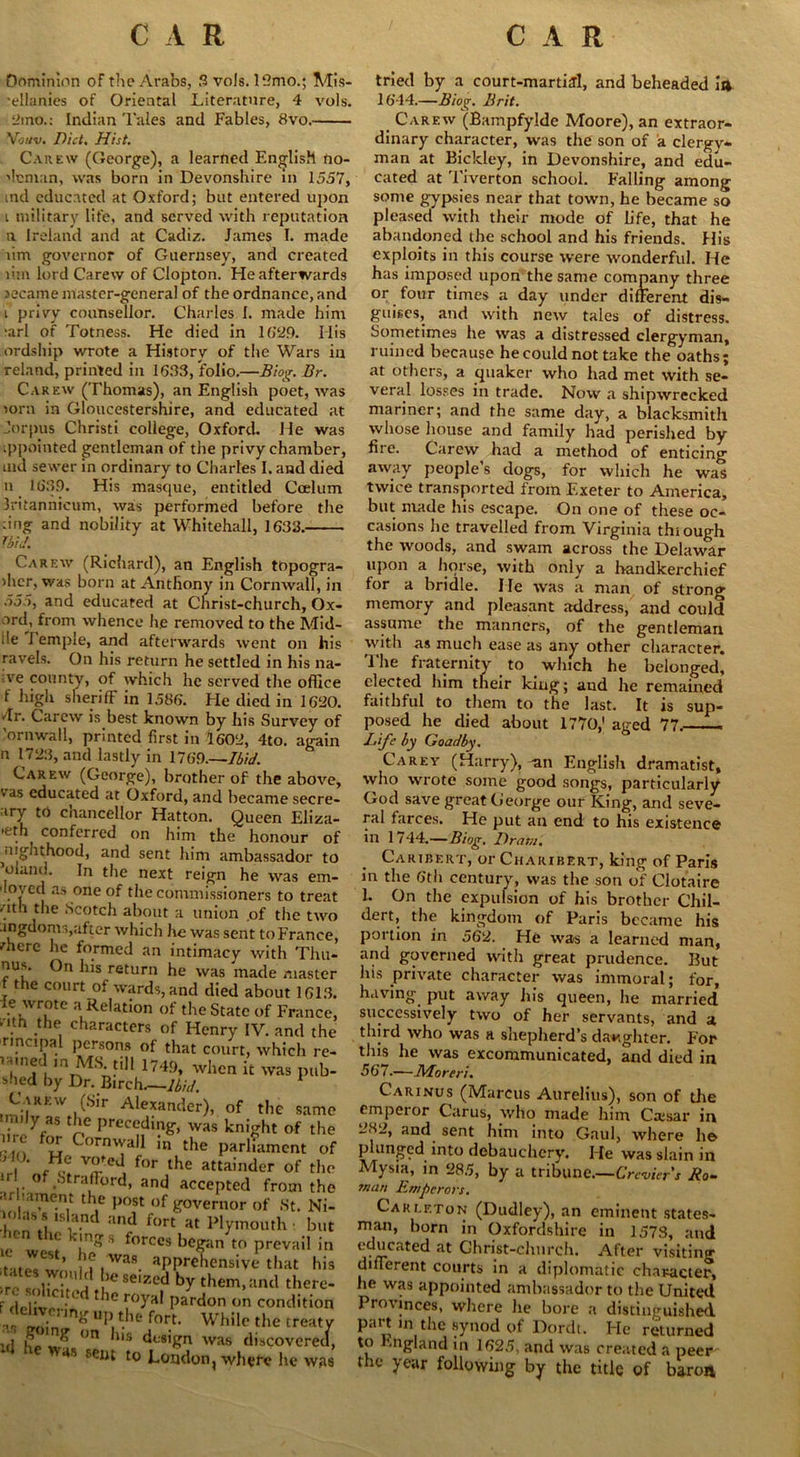 Dominion of the Arabs, 3 vols. 12mo.; Mis- •eUanies of Oriental Literature, 4 vols. 2mo.: Indian Tales and Fables, 8vo. Vo/tv. Did. Hist. Carew (George), a learned English no- bleman, was born in Devonshire in 1557, md educated at Oxford; but entered upon i military life, and served with reputation n Ireland and at Cadiz. James I. made um governor of Guernsey, and created lim lord Carew of Clopton. He afterwards secame master-general of the ordnance, and t privy counsellor. Charles I. made him >arl of Totness. He died in 1629. Ilis ordship wrote a History of the Wars in reland, printed in 1683, folio.—Biog. Br. Carew (Thomas), an English poet, was >orn in Gloucestershire, and educated at Jorpus Christi college, Oxford. He was appointed gentleman of the privy chamber, md sewer in ordinary to Charles I. and died n 1639. His masque, entitled Coelum Jritannicum, was performed before the :ing and nobility at Whitehall, 1633. Ibid. Carew (Richard), an English tOpogra- >hcr, was born at Anthony in Cornwall, in 555, and educated at Christ-church, Ox- ord, from whence he removed to the Mid- i!e Temple, and afterwards went on his ravels. On his return he settled in his na- ;.ve county, of which he served the office 1 high sheriff in 1586. He died in 1620. dr. Carew is best known by his Survey of ’ornwall, printed first in 1602, 4to. again n 1723, and lastly in 1769—Ibid. Carew (George), brother of the above, v as educated at Oxford, and became secre- ary to cnancellor Hatton. Queen Eliza- 'eth conferred on him the honour of ^Jgnthood, and sent him ambassador to ’eland. In the next reign he was em- lovcd as one of the commissioners to treat . 1 ^ie Scotch about a union of the two angdoms,after which lie was sent to France, mere he formed an intimacy with Thu- nus. On his return he was made master f the court of wards, and died about 1613. ie wrote a Relation of the State of France, w.th .the, characters of Henry IV. and the rincipal persons of that court, which re- r-uned in MS till 1749, when it was pub- s'md by Dr. Birch.—Ibid. Carew (Sir Alexander), of the same mily as the preceding, was knight of the '•m Cornwa11 in the parliament of ' ! • v°feJ for the attainder of the of Strafford, and accepted from the arI lament the post of governor of St. Ni- -Rnntllsant and f(,rt at Plymouth but hen the kings forces began to prevail in t j’f was. apprehensive that his ‘ a ,e8e,zed by them, and there- F deliverin' ^ pardon .on condition the fort. While the treaty ul 1^ °n Us dt;8'£n was discovered, as sent to London, where he was tried by a court-martial, and beheaded it* 1644.—Biog. Brit. Carew (Bampfylde Moore), an extraor- dinary character, was the son of a clergy- man at Bickley, in Devonshire, and edu- cated at Tiverton school. Falling among some gypsies near that town, he became so pleased with their mode of life, that he abandoned the school and his friends. His exploits in this course were wonderful. He has imposed upon the same company three or four times a day under different dis- guises, and with new tales of distress. Sometimes he was a distressed clergyman, ruined because he could not take the oaths; at others, a quaker who had met with se- veral losses in trade. Now a shipwrecked mariner; and the same day, a blacksmith whose house and family had perished by fire. Carew had a method of enticing away people’s dogs, for which he was twice transported from Exeter to America, but made his escape. On one of these oc- casions he travelled from Virginia thiough the woods, and swam across the Delawar upon a horse, with only a handkerchief for a bridle. He was a man of strong memory and pleasant address, and could assume the manners, of the gentleman with as much ease as any other character. The fraternity to which he belonged, elected him tneir king; and he remained faithful to them to the last. It is sup- posed he died about 1770,' aged 77. Life by Goadby. Carey (Harry), -an English dramatist, who wrote some good songs, particularly God save great George our King, and seve- ral farces. He put an end to his existence in 1744.— Biog. Dram. Cartbert, or Charibert, king of Paris m the 6th century, was the son of Clotaire 1. On the expulsion of his brother Chil- dert, the kingdom of Paris became his portion in 562. He was a learned man, and governed with great prudence. But his private character was immoral; for, having put away his queen, he married successively two of her servants, and a third who was h shepherd’s daughter. For this he was excommunicated, and died in 567.—Mo reri. Carinus (Marcus Aurelius), son of the empeior Carus, who made him Caisar in 282, and sent him ;nto Gaul, where he plunged into debauchery. He was slain in Mysia, in 285, by a tribune.—Crevier's Ro- man Emperors. Careeton (Dudley), an eminent states- man, born in Oxfordshire in 1573, and educated at Christ-church. After visiting different courts in a diplomatic character, he was appointed ambassador to the United Provinces, where he bore a distinguished part in the synod of Dordt. Fie returned to England in 1625, and was created a peer- the year following by the title of baron