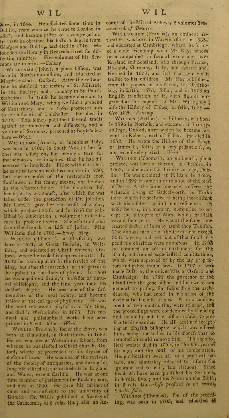 WIL WIL hire, in 16-14. He officiated fome time in Dublin, from whence he came to London in 1687, and became paftor o a congregation. 3n 1709 he obtained hi» lo&or’s degree from Glafgow and Dubliy and died in 1716. He founded the library in liedcrofs-ftreet for dil- l'enting minifters Five volumes of his Ser- mons are in print.—Calamy t Williams (John), a pious bifhop, was born in Northamptonffiire, and educated at Magda.en-Kall, Oxford. After the reftora- tion he obtained the rcdtory of St. Mildred, in the Poultry, and a canonry in St. Paul’s cathedral. In 1689 he became chaplain to William and Mary, who gave him a prebend of Canterbury, and in 1696 promote i him to the biffiopric of Chichefter He died in 1709. This bifhop publifhed feveral tracts again# tire roinanift* and diffenters, and a volume of Sermons, preached at Boyle’s lec- ture—JVood. Williams (Anna), an ingenious lady, was born in 1706, in South W ales: her fa- ther was a furg.on, but having a turn for mathematics, he imagined that he had dif- covered th- longitude Filled with this idea, he came to London with his daughter in 1730, but the expenfes of the metropolis foon fwallowed up his fcanty means, and he died in the Charter houl'e. The daughter loft her fight by a cataradl, after which fhe was taken under the protection of Dr. jo’nnfon. Mr Garrick gave her the profits of a play, which produced 2001. and in 1766 ihe pub- lished bj fublcription a volume of milcella- nies in profe and verfe. She alfo tranflated from the French the Life of Julian. Mils Wil.iams lied in 1783.— Europ. JVLag. Willis (Thomas), a phyfician, was born in 1621, at Great Bedwin, in Wilt- fhire, and educated at Chrift church, Ox- ford, where he took his degrees in arts. In 1642 he took up arms in the fervice of the king, but after the furrender of the garrifon he applied to the ftudy of phyfic. In 1660 he was appointed Sedley’s proreflbr of natu- ral philofophy, and the fame year took his doctor's degree He was one of the fir ft members of the royal fociety, and became fellow o' the college of phyiicians. He was the moft celebrated phyfician in his time, and died in Weftminfter in 1675. His me- dical and phllofophical works have been printed in 2 vols. folio.—Wood. Willis (Browne), fonof the above, was born at Blandford, in Dorfetffiire, in 1682, He was educated at Weftminfter fchool, from whence he was eledted to Chrift church, Ox- ford, where he proceeded to his degree of dodtor of laws. He was one of the revivers of the fociety of antiquaries, and during his long life vifited all the cathedrals in Liiglknd and Wales, except Carlifle. He was at one time member of parliament for Buckingham, and died in 1760. He gave his cabinet of coins and manulcripts to the univevfity of Oxford. Dr. Willis publifhed a Suivey of the Cathedrals, in 2 volp, ito. j alio an Ac- count of the Mitred Abbeys, 2 volumes 8vts» —AnecU. of Bowyer. Willughby (Francis), an eminent naT-- turalift, was born in Warwickfhire in 1635, and educated at Cambridge, where he form- ed a clofe friendfhip with Mr. Ray, whom he accompanied in feveral excuVfions over England and Scotland, alfo through France, Holland, Germany, Italy, and Switzerland. He died in 1672, and left that gentleman truftee to his children Mr. Ray publifhed, from the papers of his friend, his Ornitho- logy in Latin, 1676, folio 5 and in 1678 an Bnglifh tranfiation of it, with figures en- graved at the expenfe of Mrs. Willughby'j alfo the Hiftory of Fifties, in folio, 1636.-*• Gen Difl. Pulteney Wilson (Arthur), an hiftoria.n, was born In 1596 in Norfolk, and educated at Trinity- college, Oxford, after which he became fe'r- vant to Robert, earl of Eftex. He died ih 1652- He wrote the Hiftory of the Reign 0; james I , folia, in a very pedantic ftyle, and exceffively partial. — Wood. Wilson (Thomas'), an eminently pious prelate,- was born at Burcon, in Cheftiire, ifi 1663, and educated at Trinity college, Dulr- lin. He was ordained at Kildare in lfi86, and in 1692 became tutor to a fon of the earl of Der ,y. At the fame . ime lie was offered the valuable liv.ng of Badde'fworth, in York'- fhire, which he declined as being inconfifterifc with his refolves againft non-refidence. In. 1697 he was, in a manner, compelled to ac- cept the bifhopric of Man, which had laih vacant four years- He was at the fame time created doctor of laws by avchb.fhop Tenifon. The annual income 0. the fee did not exceed 3001. a year, and yet out of that fmall fti- pend his charities were numerous In 170& he obtained an adt of lettleme.it for tbfe ifland, and framed ecclefiaftical conftitutions, which were approved of by the lay proprie- tors and palled into a law. In 1707 he was made D.D. by the univerfities o^ Oxford a Cambridge. In 1722 the governor of thffe ifland fent the good biihop and his two vicars general to prifon, for fufpending the arch- deacon, who had afted in violation of thfc ecclefiaftical conftitutions. Alter a confine^ ment of two months they were releafed, ahA the proceedings were condemned by the king and council ; but t e bifhop rc fifed to pros- fecute his enemies. He alf> declined accept • ing an Englilh biffiopric which was oftereA him, being f> attached to his diocele that nd temptation could remove him. This apofto- lical prelate died in 1755, in the 93d year of his age, and the 58th of his confecration. His publications were ail of a prudtical na- ture, and admirably adapted to inform the ignorant and to edi.y the virtuous Sincfc his death have been publilhed h.s Sermons* in 4 vols. 8vo. ; and his Notes on the Bibld> in 3 vols. 4to.—Life prefixed to bis works) . 2 vols. folio. Wilson (Thomas), fon of the preced- ing) was born tu 1703> auA educated At r