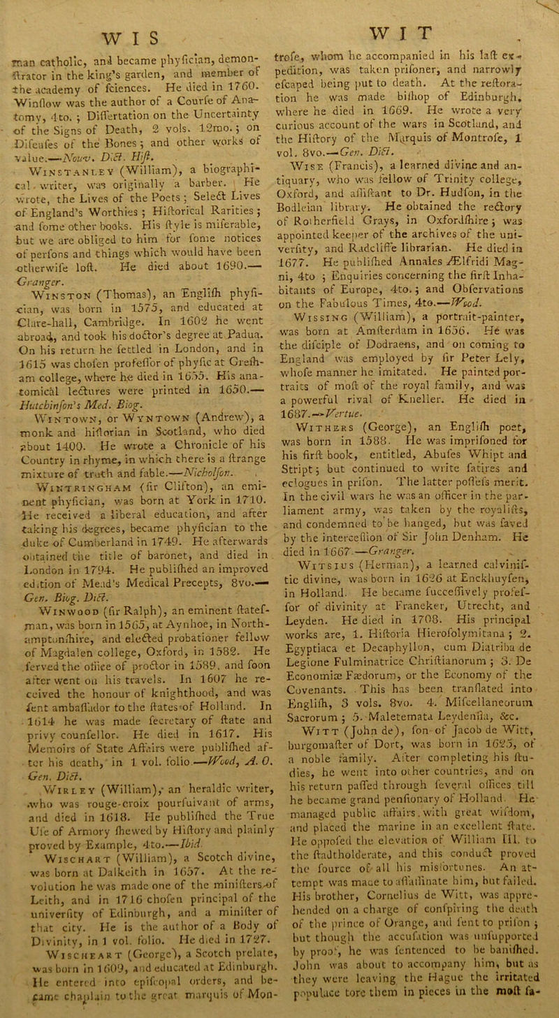 man catholic, ansi became phyfician, demon- orator in the king’s garden, and member of the academy of fciences. He died in 1760. V/inflovv was the author of a Courfe of Ana- tomy, 4 to. ; Differtation on the Uncertainty of the Signs of Death, 2 vols. 12mo.; on Difeafes of the Bones ; and other works of value.—-Nouvi DIB. Hijl. WiNSTANt.EY (William), a biographi- cal . writer, was originally a barber. He wrote, the Lives of the Poets ; Select Lives of England’s Worthies; Hiftorical Rarities; and fome other books. His ftyle is milerable, but we are obliged to him for fome notices of perlons and things which would have been ■otherwife loft. He died about 1690.— Granger. Winston (Thomas), an Englifh phyfi- cian, was born in 1575, and educated at Clare-hall, Cambridge. In 1602 he went abroad, and took hisdo&or’s degree at, Padua. On his return he fettled in London, and in 1615 was chofen profefFor of phyfic at Grefh- am college, where he died in 1655. His ana- tomicaL lectures were printed in 1650.— Hutchinfon's Med. Blog. Wintown, or Wvntown (Andrew), a monk and hiftorian in Scotland, who died about 1400. He wrote a Chronicle of his Country in rhyme, in which there is a ftrange mixture of truth and fable.—Nlcholjon. Wintringham <ftr Clifton), an emi- nent phyfician, was born at York in 1710. lie received a liberal education, and after taking his degrees, became phyfician to the duke of Cumberland in 1749. He afterwards obtained the title of baronet, and died in London in 1794. He publifhed an improved edition of Mead’s Medical Precepts, 8vo.— Gen. Blog. Dili. Winwood (fir Ralph), an eminent ftatef- man, was born in 1565, at Aynhoe, in North- amptun/hire, and elefted probationer fellow of Magdalen college, Oxford, in 1582. He lerved the oliiee of prodlor in 1589, and foon after went on his travels. In 1607 he re- ceived the honour of knighthood, and was fent ambaflador to the ftates-ol Holland. In 1614 he was made fecrctary of ftate and privy counfellor. He died in 1617. His Memoirs of State Affairs were publifhed af- ter his death, in 1 vol. folio—JVood^ A. 0. Gen. DIB. Wirley (William),-an heraldic writer, .who was rouge-croix pourfuivant of arms, and died in 1618. He publifhed the True Ufe of Armory lhewed by Hiftory and plainly proved by Example, 4to.—Ibid- Wischart (William), a Scotch divine, was born at Dalkeith in 1657. At the re- volution he was made one of the minifters-o Leith, and in 1716 chofen principal of the univerfity of Edinburgh, and a minifter of that city. He is the author of a Kody ol Divinity, in 1 vol. folio. He died in 1/27. Wischeart (George), a Scotch prelate, was born in 1609, and educated at Edinburgh, lie entered into epifcopal orders, and be- came chaplain to the great marquis of Mon- W I T trofe, whom he accompanied in his laft ex- pedition, was taken prifoner, and narrowly efcaped being put to death. At the reftora- tion he was made bilhop of Edinburgh, where he died in 1669. He wrote a very curious account of the wars in Scotland, and the Hiftory of the Marquis of Montrole, 1 vol. 8vo.—‘Gen. DIB. Wise (Francis), a learned divine and an- tiquary, who was fellow of Trinity college, Oxford, and afiiftant to Dr. Hudfon, in the Bodleian library. He obtained the redtory of Rotherfield Grays, in Oxfordfhire ; was appointed keeper of the archives of the uni- verfity, and Radclifie librarian. He died in 1677. He publifhed Annales JB.Ifridi Mag- ni, 4to ; Enquiries concerning the fir ft Inha- bitants of Europe, 4to.; and Obfervations on the Fabulous Times, 4to.—TVtod. Wissing (William), a portrait-painter, was born at Amfterdam in 1656. He was the clifciple of Dodrae-ns, and on coming to England was employed by fir Peter Lely, whole manner he imitated. He painted por- traits of moft of the royal family, and was a powerful rival, of Kneller. He died in 1687.-v-Vertue. Withers (George), an Englifh post, was born in 1588. He was imprifoned for his firft book, entitled, Abules Whipt and Sttipt; but continued to write fatires and eclogues in prifon. The latter poffels merit. In the civil wars he was an officer in the par- liament army, was taken by the royalifts, and condemned to be hanged, but was faved by the intercefiion of Sir John Denham. He died in 1667-—Granger. Witsxus (Herman), a learned calvinif- tic divine, was born in 1626 at Enckhuyfen, in Holland. lie became fucceffively ptofef- for of divinity at Franeker, Utrecht, and Leyden. He died in 1708. His principal works are, 1. Hiftoria Hierofolymitana ; 2. Egyptiaca et Decaphyllon, cum Diatriba de Legione Fulminatricc Chriftianorum ; 3. De Economise Fasdorum, or the Economy of the Covenants. This has been tranfiated into Englifh, 3 vols. 8vo. 4. Mifcellaneorum. Sacrorum ; 5- Maleternata Lsydenlia, &c. Witt (John de), fon of Jacob de Witt, burgomafter of Dort, was born in 1625, of a noble family. After completing his ftu- dies, he went into other countries, and on his return paffed through leveral offices, till he became grand penfionary of Holland. He managed public affairs.with great wifdom, and placed the marine in an excellent ftate. He oppofed the elevation of William III. to the ftaJtholderate, and this conduct proved the fource of all his misfortunes. An at- tempt was maue toaffailinate him, but failed. His brother, Cornelius de Witt, was appre- hended on a charge of eonfpiring the death of the prince of Orange, and lent to prifon ; but though the accufation was unfupported by proof, he was fentenced to be baniffied. John was about to accompany him, but as they were leaving the Hague the irritated populace tore them in pieces in the moft fa-