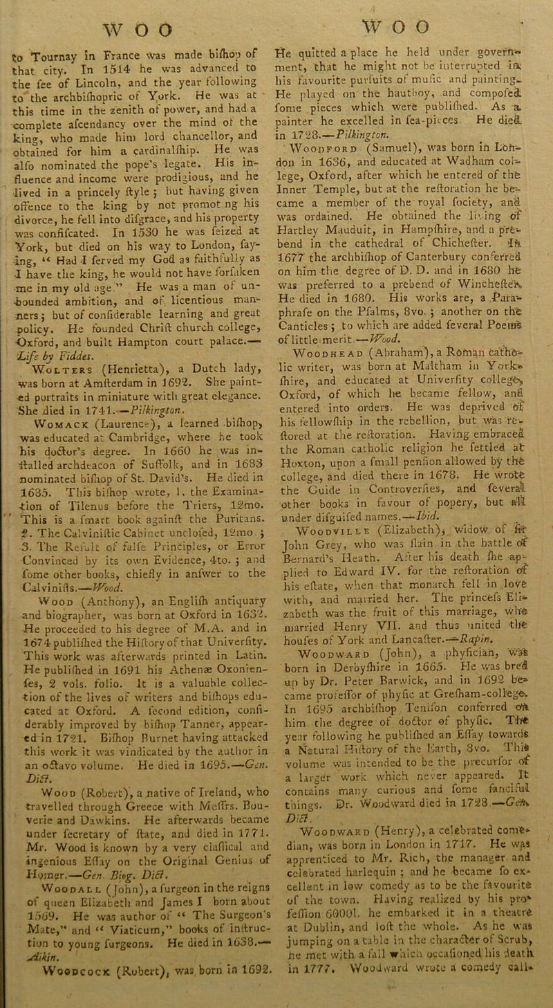 woo to Tournay in France was made bilhop of that city. In 1514 he was advanced to the fee of Lincoln, and the year following to the archbilhopric of York. He was at this time in the zenith of power, and had a complete afcendancy over the mind ot the Icing, who made him lord chancellor, and obtained for him a cavdinalfliip. He was alfo nominated the pope's legate. His in- fluence and income were prodigious, and he lived in a princely ftyle ; but having given offence to the king by not promot ng his divorce, he fell into difgrace, and his property was confifcated. In 1530 he was feized at York, but died on his way to London, fay- ing, Had -I ferved my God as faithfully as -I have the king, he would not have forfalcen me in my old age.” He was a man of un- bounded ambition, and of licentious man- ners ; but of confiderable learning and great policy. He founded Chrift church college, •Oxford, and built Hampton court palace.— Life by Fidles. Wolters (Henrietta), a Dutch lady, was born at Amfterdam in 1692. She paint- ed portraits in miniature with great elegance. She died in 1741. — Pilkington. Womack (Laurence), a learned .bilhop, was educated at Cambridge, where he took his doctor’s degree. In 1660 he was in- ■ffallcd archdeacon of Suffolk, and in 1683 nominated bifnop of St. David’s. He died in 1635- This bilhop wrote, 1. the Examina- tion of Tilenus before the Triers, 12mo. This is a fmart book, againft the Puritans. 2. The Calviniltic Cabinet unc.lofed, 12mo ; 3. The Remit of falfe Principles, or Error Convinced by its own Evidence, 4to. ; and feme other books, chiefly in anfwer to the Cal v i n i ft s.—Wood. Wood (Anthony), an Englifh antiquary and biographer, was born at Oxford in 1632. He proceeded to his degree of M.A. and in 1674 publiflied the Hifcory of that Univerfity. This work was afterwai’ds printed in Latin. He publifhed in 1691 his Athense Oxonien- fes, 2 vols. folio. It is a valuable collec- tion of the lives of writers and bifhops edu- cated at Oxford. A lecond edition, confi- derably improved by bilhop Tanner, appear- ed in 1721. Bifhop Burnet having attacked this work it was vindicated by the author in an oftavo volume. He died in 1695.—Gen. Lift. Wood (Robert), a native of Ireland, who travelled through Greece with Meffrs. Eou- verie and Dawkins. He afterwards became under fecretary of ftate, and died in 177-L Mr. Wood is known by a very ciaflical and ingenious Effay on the Original Genius of Hompr.—Gen. Biog. D\Ei. Woodal l ( John), a furgeon in the reigns of queen Elizabeth and James I born about 1569. He was author of “ The Surgeon’s Mate,” and “ Viaticum,” books of instruc- tion to young furgeons. He died in 1638.— jiikin. Woodcock (Robert), was,born in 1692. woo He quitted a place he held under govern- ment, that he might not be interrupted ia; his favourite puvfuits of mufic and painting- He played on the hautboy, and compofei fome pieces which were publiflied. As a. painter he excelled in Tea-puces. He diet! in 1728—Pilkington. Woodford (Samuel), was born in Loh- don in 1636, and educated at Wadhum col- lege, Oxford, after which he entered of thfc Inner Temple, but at the reftoration he be-- came a member of the royal fociety, and was ordained. He obtained the lining of Hartley Mauduit, in Hampfhire, and a pre- bend in the cathedral of Chichefter. >Ife 1677 the archbifliop of Canterbury conferred on him the degree of D. D. and in 1680 hfe was preferred to a prebend of Winchefteis He died in 1680. His works are, a Paia- phrafe on the Pfalms, 8vo. ; another on the Canticles; to which are added feveral Poems of little merit.—Wood. Woodhead (Abraham), a Rorti&n cather- lic writer, was born at Maltham in York> lTiire, and educated at Univerfity college,, Oxford, of which he became fellow, and entered into orders. He was deprived ot his fellowfliip in the rebellion, but was rt- ftored at the reftoration. Having embraced the Roman catholic religion he fettled at Hoxton, upon a ftnall penfion allowed by thfe college, and died there in 1678. He wrote the Guide in Controverfies, and feveralL other books in favour of popery, but all under difguifed names.—Ibid. Woodville (Elizabeth), widow of for John Grey, who was flain in the battle of Bernard’s Heath. After his death ihe -ap- plied to Edward IV. for the reftoration of his eftate, when that monarch fell in love with, and married her. The princefs Eli- zabeth was the fruit of this marriage, who married Henry VII. and thus united the houfes of York and Lancafter.—Rapin. Woodward (John), a phyfician, wa% born in Derbyfhire in 1665. He was bred up by Dr. Peter Barwick, and in 1692 b'e» came pvofeffor of phyfic at Grefham-college. In 1695 archbifliop Teuifon conferred oft him the degree of dodlor of phyfic. T'b* year following he publiflied an Effay towards a Natural Hiftory of the Earth, 3vo. Thifc volume was intended to be the precurfor of a largdr work which never appeared. It contains many curious and fome fanciful thines. Dr. Woodward died in 1728 — Gen* DiEl. Woodward (Henry), a celebrated come* dian, was born in London in 1717. He was apprenticed to Mr. Rich, the manager and celebrated harlequin ; and he became fo ex* cellent in low comedy as to be the favourite of the town. Having realized by his pro*’ feffion 60001. he embarked it in a theatre at Dublin, and loft the whole. As he was jumping on a table in the character of Scrub, he met with a fall which occafioned his death in 1777. Woodward wrote a comedy call*