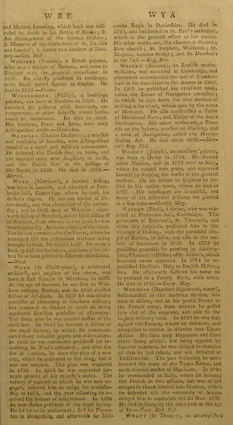 and Modern Learning, which booh was ridi- culed by Swift in his Battle of Books ; ‘2. An Abridgement of the Roman Hiftory ; 3. Memoirs of the Cathedrals of St. David’s and Landatf; -1. Letter to a Student of Divi- nity.—Gen. Die?■ Wouters (Francis), a Dutch painter, who was a dikiple ol Rubens, and came to England with the imperial ambaflador in 1687. He chiefly prattifed in landicape, with fmall naked figures as Cupids. Ho died in J 659-—Vertue. Wouvermans (Philip), a Iandfcape painter, was born at Haerlem in 1620. He enriched his pictures witli huntings, en- campments, or other fubjedts where horfes could be. introduced. He died in 1668. His brothers, Peter and John, were both diftinguiflied artifts.—Houbraken. Wrakgel (Charles Guftavus), a marshal and conflable'of Sweden, who difiinguifhe.d himlelf as a naval and military commander. He defeated the Danilh fleet in 1644, and the imperial army near Augfburg in 1648, and the Dutch fleet at the paflage of the Sound in 1658. He died in 1676.— Morcri. Wren (Matthew), a learned bifhop, was born in London, and educated at Pem- broke-hall, Cambridge, where he took his doflor’s degree. He became mafter of Pe- ter-houfe, and vice chancellor of the univer- sity ; and in 1628 dean of Windier ; after- wards bifhop of Hereford, and in 1636 bi/hop of of Norwich, from whence in two years he was tranflated to Ely. At the beginning of the rebel- lion he a as committed to theTower, where he remained till the reftoration without being brought to trial. He died in 1667. He wrote a book again!! the Socinians, and. fome of bis let- ters have been printed in different coilediions. —Wood. Wren (fir Chriftopher), a celebrated architedl, and nephew of the above, was born at Baft Knoyle in Wiltihire, in 1632. At the age of fourteen he was fenc to Wad- ham college, Oxford, and in 1653 eleCled fellow of All-fouls. In 165? he was chofen profefior of aftronomy at Grefham college; but removed to Oxford in 1660 on being appointed Savilian profeflor of aflronomy. The fame year he was created doftor ol the civil law. In 1668 he became a fellow of the royal fociety, to which he communi- cated many valuable papers and obfervations. In 1665 he was nominated architect lor re- building St. Paul’s cathedral ; and after the fire of London, he drew the plan of a new city, which lie prefented to the king, but it was not adopted. This plan was engraved in 1724. In 1668 he was appointed fur- vcyor general of his m ijefty’s works. The variety of bufincls in which he was now en- gaged, induced him to refign his pvofeflfor- lhip in 1673,. and the year following lie re- ceived the honour of knighthood. In 1680 he was chofcn prefident of the royal fociety. He fat twice in parliament; fli t for Plymp- W»n in Dcvonihire, and afterwards ter Mtl- combe Regis in Dorfetfhire. He died in 1723, and lies buried in St. Paul’s cathedral, which is the greateft effort of his genius. His other works are, the theatre at Oxford ; Bow church ; St. Stephen, Walbrook ; St. Magnus, London-bridge ; and St. Dunftan's in the Lad.—Blog,. Beit. Wright (Edward), an Engliih mathe- matician, was educated at Cambridge, and afterwards accompanied the earl ot Cumber- land in his expedition to the Azores in 1589. In 1599 he publilhed his excellent book, called the Errors of Navigation corrected ; in which he lays down the true method of making a lea chart, which goes by the name of Mercator. He alfo conftruded a Table of Meridional Parts, and Tables of the Sun s Declination, His other works are, a Trea- tife on the Sphere, another on Dialling, and a book of Navigation, called the Haven- finding Art. He died about 1620.—Mar- tin's Biog. Phil. Wright (Jofeph), an excellent painter, was born at Derby in 1734. He fiudied under Hudfun, and in 1773 went to Italy, where he redded two years, and improved himfelf by ftudying the works of the greateft: mailers. On his return to England he let- tied in his native town, where he died in 1797. 11 is landl’capes are beautiful, and many of his hiftorical pictures are painted in a fine take.—Monthly Mag. Wright (Paul), a divine, who was edu- cated at Pembroke-hall, Cambridge. The governors of Bridewell, St. Thomas’s, and other city hofpitals, prefented him to the vicarage of Oakley, with the parochial cha- pel of Burden, in Eflex, and alfo to the rec- tory of Snorenam in 1739. In 1773 he publilhed propofals for printing by fuoferip- tion, Chauncey’s Hiftory ofSt. Alban’s, which however never appeared. In 1774 he re- publilhed Heylyn’s Help to Engliih Hiflory, 8vo. He afterwards differed his name to be prefixed to a Family Bible, with notes. He died in 1785.—Europ. Mag. Wurmsee (Dagobcrt Sigilrmmd, count), field-marihal in the Auftrian lervice, was born in Alface, and in his youth ferved in the French army, from whence he palled into that of the emperor, and rote to the highelt military rank. In 1793 he was fent again!! the French, whom he defeated, and compelled to retrCit in diforder into Upper Alface. He then toojt Haguenau and Ibme other ftrong places; but being oppofed by fuperior numbers, he was obliged to abandon all that he had taken, and was defeated at Teifchweiler. The year following he coitt rnanded the army of the Upper Rhine, and made himfelf mafter of Manheim. In 1796 he commanded in Italy, where he defeated the French in two actions, but was at laft obliged to throw himlelf into Mantua, which he defended till the extremity of famine obliged him to capitulate the 2i Nov. 1797. He died in Hungary the fame year at the age of S3.— Sr:u-v. DU?. IIji. Wyatt (fir Thonm), an accomp'ifheJ.