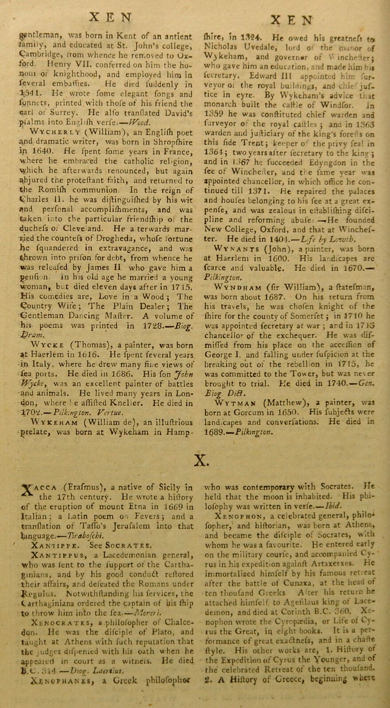 gentleman, was born in Kent of an antient family, and educated at St. John’s college, Cambridge, irom whence he removed to Ox- ford. Henry VII. conferred on him the ho- nmu or knighthood, and employed him in feveral embatlies. He died fuddenly in 1.541. He wrote fome elegant fongs and fpnnets, printed,with thofe of his friend the earl of Surrey. He alfo tranflatcd David’s jrlalms into Englilh veri'e.—Wood. Wycherly (William), an Engliffi poet qnd dramatic writer, was born in Shropshire in 1640. He fpent fome years in France, where he embrac'ed the catholic rel-gion, which he afterwards renounced, but again abjured the proteftant faith, and returned to the Romiih communion. In the reign of Charles 11. he was dibinguifhed by his wit and perfonal accomplilhments, and was taken into the particular friendfhip of the duchefs of Cleve and. He a terwards mar- tied the countefs of Drogheda, whofe fortune he fquandered in extravagance, and was thrown into prifon for debt, from whence he was releafed by James II who gave him a pen fin. in his old age he married a young woman, bi t died eleven days after in 1715. His comedies are, Love in a Wood; The Country Wife; The Plain Dealer; The Gentleman Dancing Mailer. A volume of his poems was printed in 1728 Biog. Dram. Wycke (Thomas), a painter, was born at Haerlem in 1616. He fpent feveral years -in Italy, where he drew many fine views of Tea ports. He died in 1686. His fon John TVyckcy was an excellent painter of battles and animals. He lived many years in Lon- don, where ! e aftifted Knelier. He died in 1702.—Pliking ton. Vertue. Wykeham (William de), an illubrious prelate, was born at Wykeham in Hamp- Vacca (Frafmus), a native of Sicily in the 17th century. He wrote a hitlory of the eruption of mount Etna in 1669 in Italian; a Latin poem o. Fevers; and a tranllation of TafTo’s Jerufalem into that language.—Tirabofcbi. Xaniifpe. See Socrates. Xantippus, a Lacedemonian general, who was lent to the fupport or the Cartha- ginians, and by his good condudl reftored their affairs, and defeated the Romans under JleguluS. Notwithbanding his fcrvices, the Carthaginians ordered the captain of ftis lhip to throw him into the fea—Morcri. Xknocrates, a philofophcr of Chalcc- don. He was the difciple of Plato, and taught at Athens with fuch reputation that the judges difpenied with his oath when he appeared in court as a witneis. He died B.C. ft 14 —Viog. Laertius. Jt£M/PHANes, a Greek philofophor XEN Ihlre, in 1.124. He owed his greatnefs to Nicholas Uvedale, lord O’ the manor of Wykeham, and governor of V incheber; who gave him an education, and made him hi* lecretary. Edward III appointed him fur- veyor ox the royal building*, and chie juf- tice in eyre. By Wyktham’6 advice ti.at monarch built the callle of Windfor. in 1359 he was conftituted chief warden and furveyor o' the royal cables ; ana in 1363 warden and judiciary of the king's forex's on this ftde Trent; keeper o the privy fea! in 1364; two years alter lecretary to the king ; and in 1567 he fucceeded Edyngdon in the fee of Wincheiler, and ti e fame year was appointed chancellor, in which office he con- tinued till 1371. He repaired the palaces and houfes belonging to his fee at a great ex- penfe, and was zealous in ellablilhing difei- pline and reforming abule —.He founded New College, Oxford, and that at Winchef- ter. He died in 140-1.—Lfe by Leivtb. Wynants (John), a painter, was born at Haerlem in 1600. His lar.dicapes are fcarce and valuable. He died in 1670.— Pilkington. Wyndham (fir William), a (latefman, was born about 1687. On his return from his travels, he was chofen knight of the fhire for the county of Somerfet; in 3710 he was appointed fecretary at war ; ard in 1743 chancellor of the exchequer. He was dif- miffed from his place on the accefficn of George I. and falling under fufpicion at the breaking out of the rebellion in 1715, he was committed to the Tower, but was never brought to trial. Fie died in 1740. — Gen. Biog DiB. Wytman (Matthew), a painter, was born ac Gorcum in 1650. His fubjefls were landscapes and converfations. He died in 1689.—‘Pilkington. X. who was contemporary with Socrates. He held that the moon is inhabited. His phi- lofophy was written inverle—Ibid. Xenophon, a celebrated general, philo* fopher, and hiborian, was born at Athens, and became the difciple of Socrates, with whom he was a favourite. He entered early on the military courfc, and accompanied Cy- rus in his expedition againft Artaxerxes. He immortalized himfelf by his famous ret;eat after the battle of Cunaxa, at the head of ten thoufand Greeks A:ter his return he attached himfelf, to Agelilaus king of Lace- demon, and died at Corinth B.C. 560. Xe- nophon wrote the Cyroptedia, or Life of Cy- rus the Great, in eight books. It is a per- foimance of great cxaflnefs, and in a chabe^ ftyle. His other works are, 1. Hillory ot the Expedition of Cyrus the Younger, and of the celebrated Retreat of the ten thoufand. J2. A Hillory of Greece, beginuing where