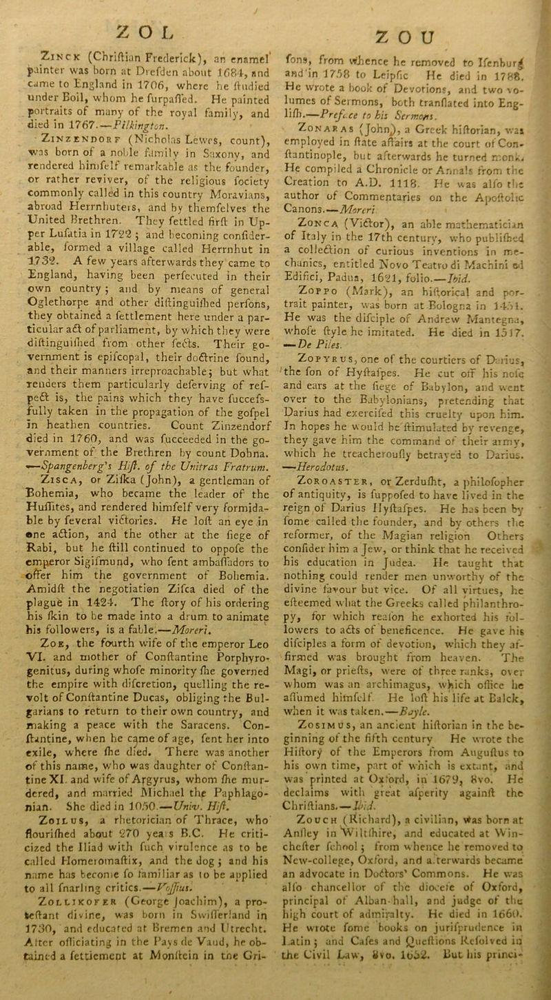 ZOL Zinck (Chriftian Frederick), an enamel' painter was born at Drefden about 1684, and came to England in 1706, where he ftudied under Boil, whom he furpafi’ed. He painted portraits of many of the royal family, and died in 1767—Pilkington. Zinzendorf (Nicholas Lewes, count), was born of a noble family in Saxony, and rendered hirnfelf remarkable as the founder, or rather reviver, of the religious fociety commonly called in this country Moravians, abroad Herrnhuteis, and by themfelves the United Brethren. They fettled firft in Up- per Lufatia in 172r2 ; and becoming confider- able, formed a village called Herrnhut in 1732. A few years afterwards they came to England, having been perfecuted in their own country 5 and by means of general Oglethorpe and other diftinguilhed perfons, they obtained a fettlement here under a par- ticular aft of parliament, by which they were diftinguilhed from other feefts. Their go- vernment is epifcopal, their doftrine found, and their manners irreproachable; but what renders them particularly deferving of ref- peft is, the pains which they have fuccefs- fully taken in the propagation of the gofpel in heathen countries. Count Zinzendorf died in 1760, and was fucceeded in the go- vernment of the Brethren by count Dohna. —-Spangenberg's Hijl. of the Utiitras Fratrum. Zisca, or Zilka (John), a gentleman of Bohemia, who became the leader of the Huffites, and rendered hirnfelf very formida- ble by feveral victories. He loft an eye in one aftion, and the other at the liege of Rabi, but he ftill continued to oppofe the emperor Sigifmund, who fent ambafladors to offer him the government of Bohemia. Amidft the negotiation Zifca died of the plague in 1424. The ftory of his ordering his Ikin to be made into a drum to animate his followers, is a fable.—Moreri. Zoe, the fourth wife of the emperor Leo VI. and mother of Conftantine Porphyro* genitus, during whofe minority (lie governed the empire with diferetion, quelling the re- volt of Conftantine Ducas, obliging the Bul- garians to return to their own country, and making a peace with the Saracens. Con- ftantine, when he came of age, fent her into exile, where ftie died. There was another of this name, who was daughter of Conftan- tine XI. and wife of Apgyrus, whom Ihe mur- dered, and married Michael the Paphlago- nian. She died in 10.50.—Univ. Hif. Zoilus, a rhetorician of Thrace, who flourilhed about 270 yea s R.C. He criti- cized the Iliad with fuch virulence as to be called Homeromaftix, and the dog; and hi3 name has become fo familiar as to be applied to all fnarling critics.—Vojfius. Zollikofer (George Joachim), a pro- teftant divine, was bom in Swift'eriand in 1730, and educated at Bremen and Utrecht. After officiating in the Pays de Vaud, he ob- tained a fettiement at Monftein in tne Gri- z o u fons, from whence he removed to Ifenbur^ and in 1758 to Leipfic He died in 1788. He wrote a book of Devotions, and two vo- lumes of Sermons, both tranllated into Eng- liff-—Prefc.ce to hi: Sermo/is. Zonap. as (John^), a Greek hiftorian, wai employed in ftate affairs at the court of Con- ftantinople, hut afterwards he turned monk. He compiled a Chronicle or Annals from tire Creation to A.D. 1118. He was alfo the author of Commentaries on the Apoftohc Canons.—Moreri Zonca (Viftor), an able mathematician of Italy in the 17th century, who publilhvd a colleftion of curious inventions in me- chanics, entitled Novo Teatrodi Machini e<l Edifici, Padua, 1621, folio.—It>id. Zoppo (Mark), an hiftorical and por- trait painter, was born at Bologna in 1451. He was the difciple of Andrew Mantegna, whofe ftyle he imitated. He died in 1517. — De Piles. Zopyrus, one of the courtiers of D nus, the fon of Hyftafpes. He cut off his ncle and ears at the (lege of Babylon, and went over to the Babylonians, pretending that Darius had exercifed this cruelty upon him. In hopes he would he ftimulated by revenge, they gave him the command of their army, which he treacheroufly betrayed to Darius. —Herodotus. Zoroaster, or Zerdufht, a philofopher of antiquity, is fuppofed to have lived in the reign of Darius Hyftafpes. He has been by fome called the founder, and by others the reformer, of the Magian religion Others confider him a Jew, or think that he received his education in Judea. He taught that nothing could render men unworthy of the divine favour but vice. Of all virtues, he efteemed what the Greeks called philanthro- py, for which realon he exhorted his fol- lowers to afts of beneficence. He gave his difciples a form of devotion, which they af- firmed was brought from heaven. The Magi, or priefts, were of three ranks, over whom w'as an archimagus, which ollice he afiumed hirnfelf He loft his life at Ealck, when it was taken.—Boyle. Zosimus, an ancient hiftorian in the be- ginning of the fifth century He wrote the Hiftory of the Emperors from Auguftus to his own time, part of which is extant, and was printed at Oxford, in 167‘J, 8vo. He declaims with great afperity againft the Chriftians.—hid. Zooch (Richard), a civilian, Was born at Anfley in Wiltlhire, and educated at Win- chcfter fchool; from whence he removed to Ncw-college, Oxford, and afterwards became an advocate in Doftors’ Commons. He was alio chancellor of the diocefe of Oxford, principal of Alban-hall, and judge of the high court of admiralty. He died in 1660. He wrote fome books on jurifprudence in Latin ; and Cafes and £h'eftions Rcfolvcd in the Civil Law, 8vo. 1652. But his princi-