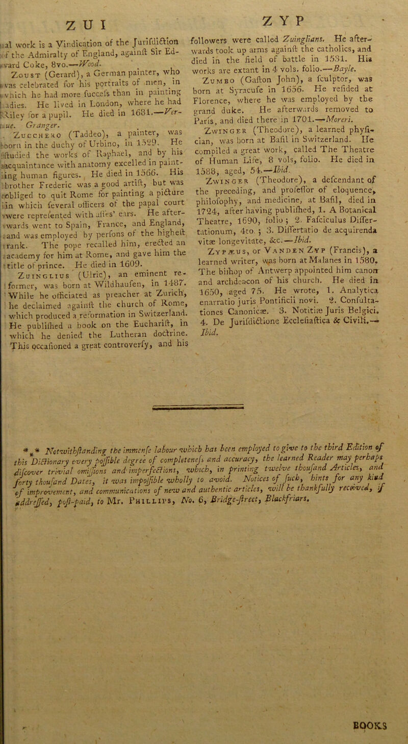 ' al work is a Vindication of the Juvifdi&ion w'.f the Admiralty of England, againft Sir Ed- ward Coke, 8vo.—Wood. Zoust (Gerard), a German painter, who *vas celebrated for his portraits ot men, in i vhich he had more fuccels than in painting ! adies. He lived in London, where he had ! Liley for a pupil. He died in 1681. Ver- i.ue. Granger. Zucchero (Taddeo), a painter, was '-Dorn in the duchy ot Urbino, in 1629. He tdudied the works or Raphael, and by his ■acquaintance with anatomy excelled in paint- iing human figures. He died in 1566. His .brother Frederic was a good artift, but was .obliged to quit Rome for painting a pidture iin which feveral officers ot the papal couit • were repreiented with ulies’ ears. He after- wards went to Spain, France, and England, and was employed by perfons of the higheft rank. The pope recalled him, erected an academy for him at Rome, and gave him the ■ title ot prince. He died in 1609. Zutnglius (Ulric), an eminent re- former, was born at Wildhaufen, in 1487. While he officiated as preacher at Zurich, he declaimed againft the church of Rome, which produced a retormation in Switzerland. He publifhed a book on the Eucharift, in which he denied the Lutheran doctrine. This pccafioned a great controverfy, and his Z Y P followers were called Zuinglians. He after- wards took up arms againft the catholics, and died in the field of battle in 1531. Hi* works are extant in 4 vols. folio.—Bayle. Zumbo (Gafton John), a fculptor, was born at Syracufe in 1656- He refided at Florence, where he was employed by the grand duke. He afterwards removed to Paris, and died there in 1701.-— Moreri. Zwinger (Theodore), a learned phyfi- cian, was born at Balil in Switzerland. lie compiled a great work, called The Theatre of Human Life, 8 vols, foLio. He died in 1588, aged, 54.—Ibid. Zwinger (Theodore), a defcendant of the preceding, and profeflor of eloquence, philofophy, and medicine, at Bafil, died in 1724, after having publifhed, 1. A Botanical Theatre, 1690, folio; 2- Fafciculus DifTer- tationum, 4to. ; 3. Difiertatio de acquirenda vitae longevitate, &c.—Ibid. Zypjeus, or Van den Zyp (Francis), a learned writer, was born atMalancs in 1580. The biihop of Antwerp appointed him canon and archdeacon of his church. He died in 1650, aged 75. He wrote, 1. Analytica enarratio juris Pontificii novi. 2. Confulta- tiones Canonical 3. Notitiai Juris Belgici. 4. De Jurifdidlione Eccleiiaftica & Civili.—* Ibid. <* * Nctwithfanding the immenfe labour which has been employed to give to the third Edition of this Dictionary every pofible degree of com plot enef and accuracy, the learned Reader may perhaps difeover trivial omiftons and imp erf eft ions, ’which, in printing twelve thoufand Articles, and forty thoufand Dates, it was impojfble wholly to avoid. Notices of fuch, hints for any kind of improvement, and communications of new and authentic articles, will be thankfully recenvitl, ij a ddr efed, pofpaid, to Mr. Phillips, No. 6, Bridge-feet, Blackfriars. < BOOKS