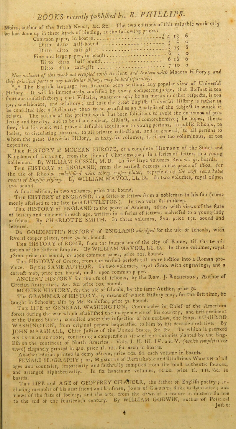 Moira, author of the Britifh Nepos, &c. &c. The two editions of this valuable woric may be had done up in three kinds of binding, at the following prices: ^ ^ ^ Common paper, in boards .... ^ - * - -L 4 Tq Ditto ditto half bound *c 5 Ditto ditto calf gilt - 5 JS Fine and large paper, in boards 5 ° Ditto ditto half-bound ° Ib 0 Ditto ditto calf-gilt - 7 IO ° me ■pehmn ./ Me W «r# occupied vM> Ancient ar,i .«*/«» «*» Modem H.Dory , ar.i thefc principal parts or any particular hijlory, may be badSeparately. . . * * The Eneiifh language has hitherto been without any popular view of Umverfal Hiftory. It will be immediately confeTed by every competent judge, that Bofluet is too fhort and unfatisfaftory ; that Voltaire, whatever n?ay be hts merits in other refpeds, is too gav, unelaborate, and defultory ; and that the great Eoglilh Umverfal Hiftory s rather to be'confulted like a Diftionary than to be pended as an Analyfis of the fubjeft to wnicn i- relares. The author of the prefent work has been folicitous to avoid the extremos of pro- lixity and brevity, and to be lit once clear, diftlnrft, and comprehenfive; he hopes, there- fore, that his work will prove a defirab'.e acquifition to young perions, to public fchools, to ladies, to circulating libraries, to all private colledhons, and in general, to all perfons to whom the great Uhiverfal Hiftory, in fixty-fix volumes, is either too voluminous, or too CX The* HISTORY of MODERN EUROPE, or a complete History of the States and Kingdoms of Europe, from the time of Charlemagne; in a fenes of letters to a young nobleman. By WILLIAM RUSSEL, M. D. In five large volumes, W 2l. 5s. boards The HISTORY of ENGLAND, from the earlieft records to tne peace of 1802, for the ufe of fchools, embellified with thirty copper-plates, reprefenting the mofi remarkable events of Engl.fi Hiftory. By WILLIAM MAYOR, LL. D. In two volumes, royal i8mo. 123. bound. A fmall edition, in two volumes, price ios. bound. The HISTORY of ENGLAND, in a feries of letters from a nooleman to his Ion (com- monly aferibed to the late Lord LITTLETON). In two vols. 8s. in fheep. The HISTORY of ENGLAND to the peace of Amiens, 1802, with views of the ftate of foeietv and manners in each age, written in a feries of letters, addveffed to a young lady at fchooL By CH.-iRLOTTE SMITH. In three volumes, bvo. price 15s. bound and Dr GOLDSMITH’S HISTORY of ENGLAND abridged for the ufe of fchools, with feveral copper plates, price 3s. 6d. bound. . The HISTORY of ROME, from the foundation of the city o, Rome, till the termi- nation of the Eaftern Empire. By WILLIAM MAVOR, LL. D. In three volumes,'royal lSmo. price 1 qs bound, or upon common paper, price 12s. bound. . The HISTORY of Greece, from the earlieft periods till its reduction into a Roman pro- vince. By the SAME AUTHOR. In two volumes, toyal iSmo. with engravings, and a correct map, price xcs. bound, or 8s upon common paper. ANCIENT HIS TORY for the ufe of fchools, by the Rev. J. Robinson, Author of Grecian Antiquities, &c. &c. price 10s. hound. MODERN HISTORY, for the ufe of fchools, by the fame Author, price 5s. The GRAMMAR of HISTORY, by means of 'which Hiftory may, for the firft time, be taught in Schools; alfo by Mr. Robinfon, price 3s. bound. The LIFE of GENERAL WASHINGTON, Commander in Chief of toe American forces during the war which eftablifhed the independence of his country, and firft prefident of the United States; compiled under the infpedion of his neph«w, the Hon. EUSHROD WASHINGTON, from original papers bequeathed to him by his deceafed relative. By JOHN M ARSHALL, Chief Juftice of the United States, &c. &c.. To which is prefixed an introduction, containing a compendious view of the colonies planted bv the Lng- lifli on the continent of North America. • Vols. I II. III. IV. and V. (which completes the •zuc/7.) elegantly primed in q.’o. price il. 11s. 6d. each in boards. . , Another edition printed >u demy odlavo, price ios. 6d. each volume in boards. FEMALE EIOGRAl'HY ; or, Memoirs of Remarkable and Illuftrious Women of all ages and countries, impartially and faithfully compiled horn tne moft authentic fources, and arranged alphabetically. In fix handloune volumes, i-siao. price il. 1 is. 6d. in boards. ‘ T he LIFE and AGE of GEOFFREY CHATJCER, the father of Englifh poetry ; in- cluding memoirs of his near friend and kinfman, John or umi n t, dn kc or Lane a it ei ; anu views of the ftate of fociety, and the arts, from the dawn of li era ure in modern Eu; ope to the end of the fourteenth century. By WILLIAM GODWIN, author of Political Juft c 4
