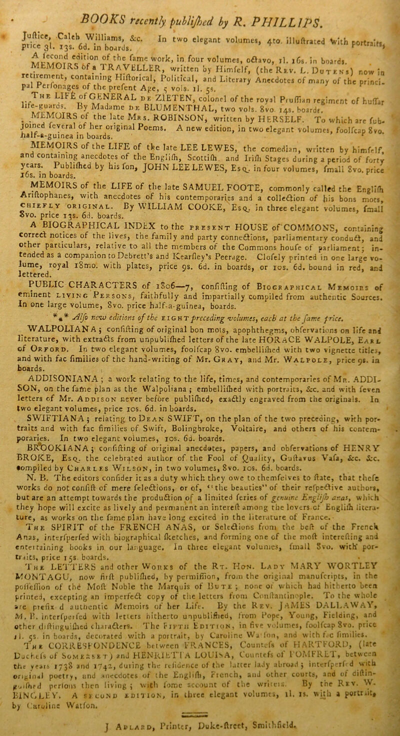 31:“'mTS'S,4'- In tW° Volumel- ♦»' «X> !«*, °/the fame WOrk> in four vo,umes, oCiavo, il. 16s. in boards. MEMOIRS bf a TRAVELLER, written by Himfelf, (the Rev. L. Dutens) now In nement’ captaining Hiftoncal, Political, and Literary Anecdotes of many of the princi. pal Perlonages of the prefent Age, 5 vola. 1). 55. . The E1Ft °f GENERAL de Z1ETEN, colonel of the royal Pruflian regiment of hufiTar life-guards. By Madame i,e BLUMENTHAL, two vols. 8vo 14s. boardr. . .MEMOIRS of the late Mrs. ROBINSON, written by HERSELF. To which are fob- joined feveral of her original Poems. A new edition, in two elegant volumes, foolfcap 8vo. •halr-s-guinea in boards. ‘ MEMOIRS of the LIFE of the late LEE LEWES, the comedian, written by himfelf, and containing anecdotes of the Englilh, Scottilh and Irifh Stages during a period of forty years. PublHhed by his fon, JOHN LEE LEWES, Esq., in four volumes, fmall 8vo. price los. in boards. MEMOIRS of the LIFE of the late SAMUEL FOOTE, commonly called the Englifh Ariltophanes, with anecdotes of his contemporaries and a collection of his bons mots, chiefly original. By WILLIAM COOKE, Esq., in three elegant volumes, fmall Svo. price 13s. 6d. boards. A BIOGRAPHICAL INDEX to the present HOUSE of COMMONS, containing correct notices of the lives, the family and party connections, parliamentary conduCt, and other particulars, relative to all the members of the Commons houfe of parliament; in- tended as a companion to Debrett’s and Kearfley’s Peerage. Clofely printed in one large vo- lume, royal i8mo. with plates, price 9s. bd. in boards, or 10s. 6d. bound in red, and lettered. PUBLIC CHARACTERS of 1806—7, confilting of Biographical Memoirs of eminent living Persons, faithfully and impartially compiled from authentic Sources. In one large volume, 8vo. price ha!f-a-guinea, boards. *#* Alfo nc<iv editions of the eight preceding •volumes, each at the fame f rice. WALPOLIANA ; confilting of original bon mots, apophthegms, obfervations on life and literature, with extracts from unpubli/hed letters of the late HORACE WALPOLE, Earl of Orford. In two elegant volumes, foolfcap 8vo. embelliihed with two vignette titles, and with fac Emilies of the hand-writing of Mr. Gray, and Mr. Walpole, price 9s. in boards. , ADDISONIANA ; a work relating to the life, times, and contemporaries of Mn. ADDI- SON, on the fame plan as the Walpoliana ; embelliihed with portraits, See. and with feven letters of Mr. Addison never before publi/hed, exaCtly engraved from the originals. In two elegant volumes, price 10s. 6d. in boards. SWIFTIANA ; relating to Dean SWIFT, on the plan of the two preceding, with por- traits and with fac fimilies of Swift, Bolingbroke, Voltaire, and others of his contem- poraries. In two elegant volumes, 10s. 6d. boards. BR®OOKlANA; confilting of original anecdotes, papers, and obfervations of HENRY BROKE, Esq_. the celebrated author of the Fool of Quality, Gultarus Vafa, £rc. &c. •ompiled by Charles Wilson, in two volumes, 8vo. 10s. 6d. boards. N. B. The editors confider it as a duty which they owe to themfelves to Hate, that thefe works do notconfift of mere feleCPions, or of, “the beauties” of their refpeCPive authors, but are an attempt towards the production of a limited feries of genuine Englijh anas, which they hope will excite as lively and permanent an intereft among the lovers cf Englilh litera- ture, as works on the fame plan have long excited in the literature of France. The SPIRIT of the FRENCH ANAS, or Selections from the belt of the French Anas, interfperfed with biographical Iketches, and forming one of the molt interefting and entei raining books in our language. In three elegant volumes, fmall Svo. with' por- truts, price 15s. boards. The LETTERS and other Works of the Rt. Hctn. Lady MARY WORTLEY MONTAGU, now firlt publiihed, by permifiion, from the original manuferipts, in the pofiefiion of chd Molt Noble the Marquis of Bute; none of which had hitherto been printed, excepting an imperfeCt copy of tiie letters from Conftantinople. To the whole are prefix d authentic Memoirs of her Life. By the Rev. JAMES DALLAWAY, M. B. interfperfed with letters hitherto unpubliflied, from Pope, Young, Fielding, and other d 1 Ringuidied chaiaCters. The Fifth Edition, in five volumes, foolfcap Svo. price jl. 5$. in boards, decorated with a portrait, by Caroline Wa fon, and with f.c fimilies. The CORRESPONDENCE between FPvANCES, Countefs of FIARTFORD, (late Duehefs of Somerset) and HENRIET I A LOUISA, Countefs of 1 OMFRLT , between the years x73S and 1742, during the rdioence of the latter lady abroad ; interfperfed with original poetry, and anecdotes of the Englifh, Ficnch, and other courts, and ut difiin- guiftied perlons then living ; with fome account of the writcis. By the Rev. '-V. BINGLEV. A second edition, ir. three elegant volumes, 11. is. with a portrait* by Caroline Watfon. J Ad lard, Printer, Duke-ftrcct, Smithfield.