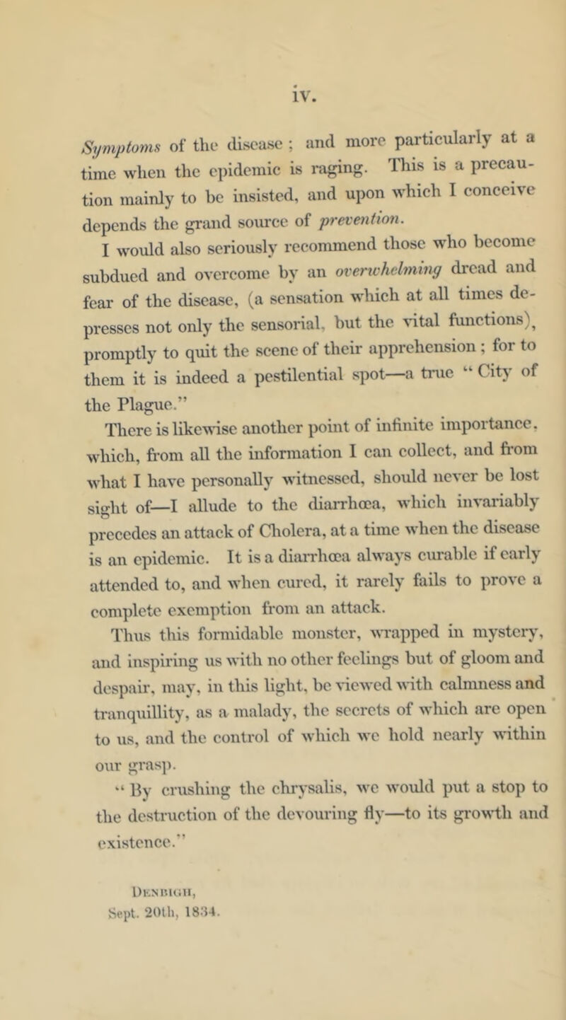 Symptoms of the disease ; and more particularly at a time when the epidemic is nxging. This is a precau- tion mainly to be insisted, and upon which I conceive depends the grand source of prevention. I would also seriously recommend those wdio become subdued and overcome by an overichelming dread and fear of the disease, (a sensation which at all times de- presses not only the sensorial, but the ^^tal functions)^ promptly to quit the scene of their apprehension ; for to them it is indeed a pestilential spot—a true “ City of the Plague.” There is likewise another point of infinite importance, which, from all the information I can collect, and fi-om what I have personally witnessed, should never be lost sight of—I allude to the diaiThoca, which invariably precedes an attack of aiolcra, at a time when the disease is an epidemic. It is a diaiThoca always curable if early attended to, and when cured, it rarely fails to prove a complete exemption from an attack. Thus this formidable monster, wrapped in mystery, and Inspiring us with no other feelings but of gloom and despair, may, in this light, be ^-icwed Muth calmness and tranquillity, as a malady, the secrets of which are open to us, and the control of which we hold nearly wfithin our grasji. “ By crushing the chrysalis, wc would put a stop to the destruction of the devouring fly—to its groM^th and existence.” DicNiMiai, Sept. 20th, 1834.