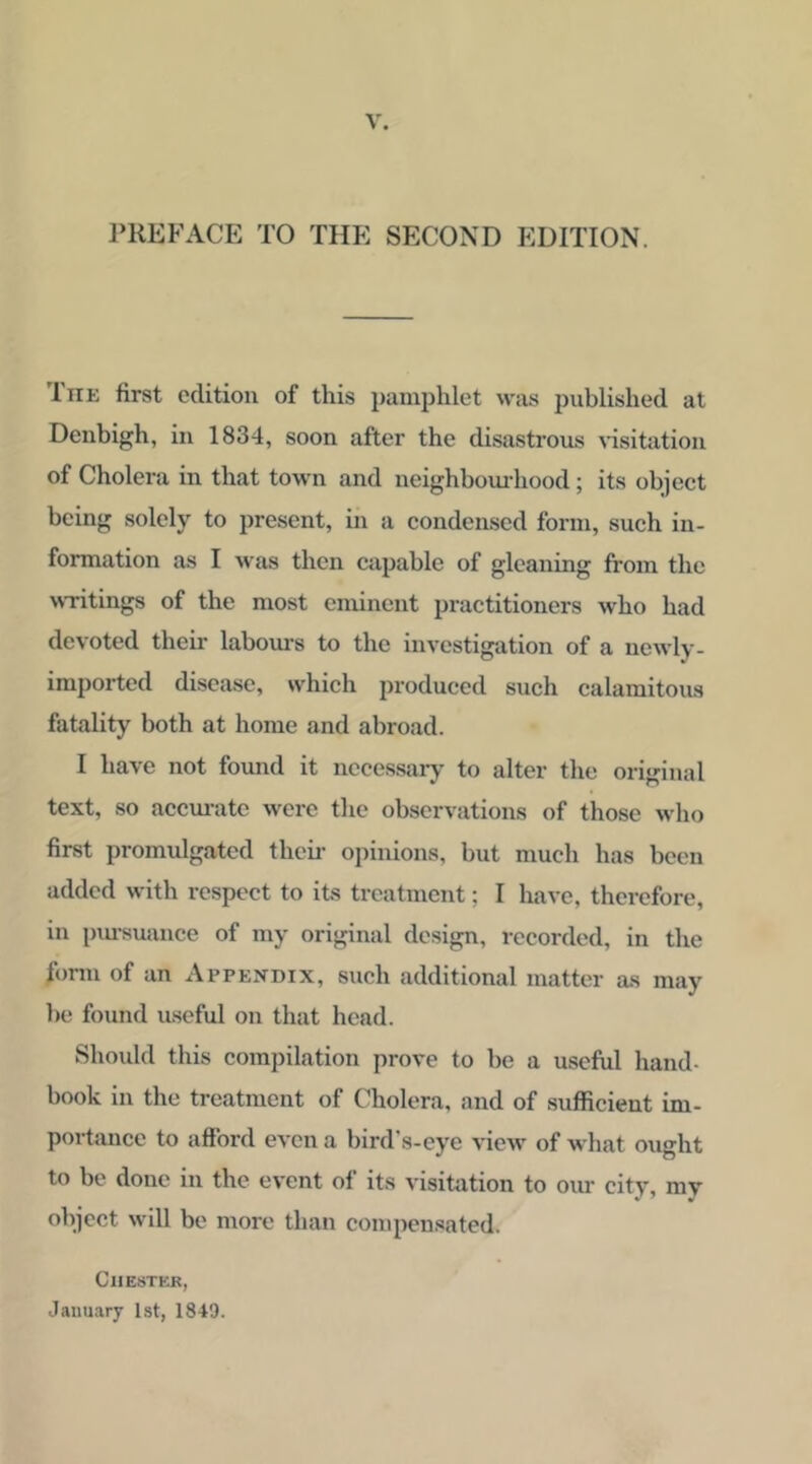 J^REFACE TO THE SECOND EDITION. The first edition of this pamphlet was published at Denbigh, in 1834, soon after the disastrous visitation of Cholera in that town and neighbom’hood; its object being solely to present, in a condensed form, such in- formation as I was then capable of gleaning from the wTitings of the most eminent practitioners who had devoted their labom-s to the investigation of a newly- imported disease, which produced such calamitous fatality both at home and abroad. I have not found it necessary to alter the original text, so acem-ate were the observations of those who first promidgatcd thcii’ opinions, but much has been added with respect to its treatment; I have, therefore, in i)iu-suance of my original design, recorded, in the form of an Appendix, such additional matter as may he found useful on that head. Shoidd this comjiilation prove to be a useful hand- book in the treatment of Cholera, and of sufficient im- portance to afford even a bird's-eye view of what ought to be done in the event of its visitation to our city, my object will be more than compensated. ClIESTKK, January 1st, 1849.