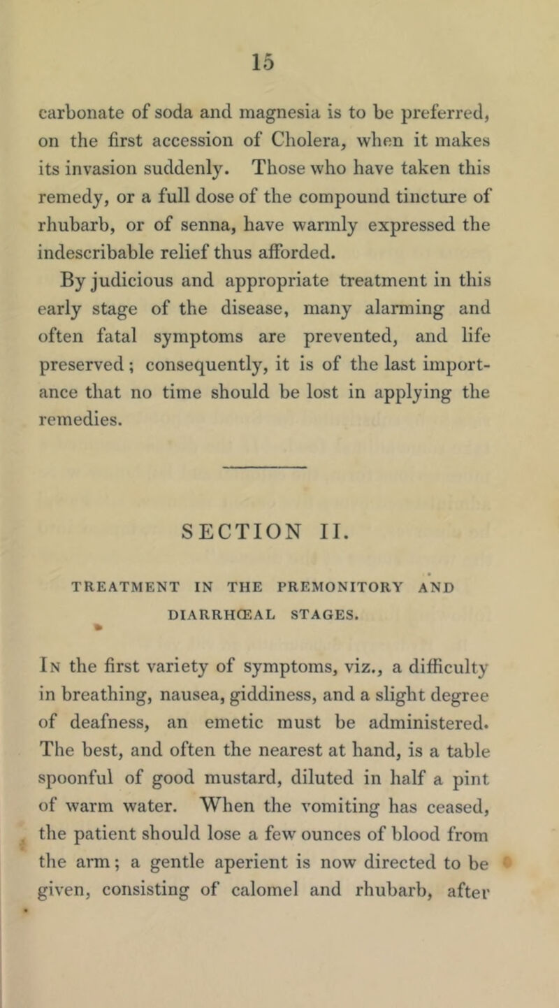 carbonate of soda and magnesia is to be preferred, on the first accession of Cholera, when it makes its invasion suddenly. Those who have taken this remedy, or a full dose of the compound tincture of rhubarb, or of senna, have warmly expressed the indescribable relief thus afforded. By judicious and appropriate treatment in this early stage of the disease, many alarming and often fatal symptoms are prevented, and life preserved; consequently, it is of the last import- ance that no time should be lost in applying the remedies. SECTION 11. TREATMENT IN THE PREMONITORY AND DIARRHCEAL STAGES. In the first variety of symptoms, viz., a difficulty in breathing, nausea, giddiness, and a slight degree of deafness, an emetic must be administered. The best, and often the nearest at hand, is a table spoonful of good mustard, diluted in half a pint of warm water. When the vomiting has ceased, the patient should lose a few ounces of blood from the arm; a gentle aperient is now directed to be ' given, consisting of calomel and rhubarb, after