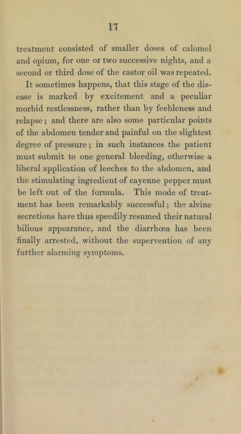 treatment consisted of smaller doses of calomel and opium, for one or two successive nights, and a second or third dose of the castor oil was repeated. It sometimes happens, that this stage of the dis- ease is marked by excitement and a peculiar morbid restlessness, rather than by feebleness and relapse; and there are also some particular points of the abdomen tender and painful on the slightest degree of pressure; in such instances the patient must submit to one general bleeding, otherwise a liberal application of leeches to the abdomen, and the stimulating ingredient of cayenne pepper must be left out of the formula. This mode of treat- ment has been remarkably successful; the alvine secretions have thus speedily resumed their natural bilious appearance, and the diarrhoea has been finally arrested, without the supervention of any further alarming symptoms. 'y