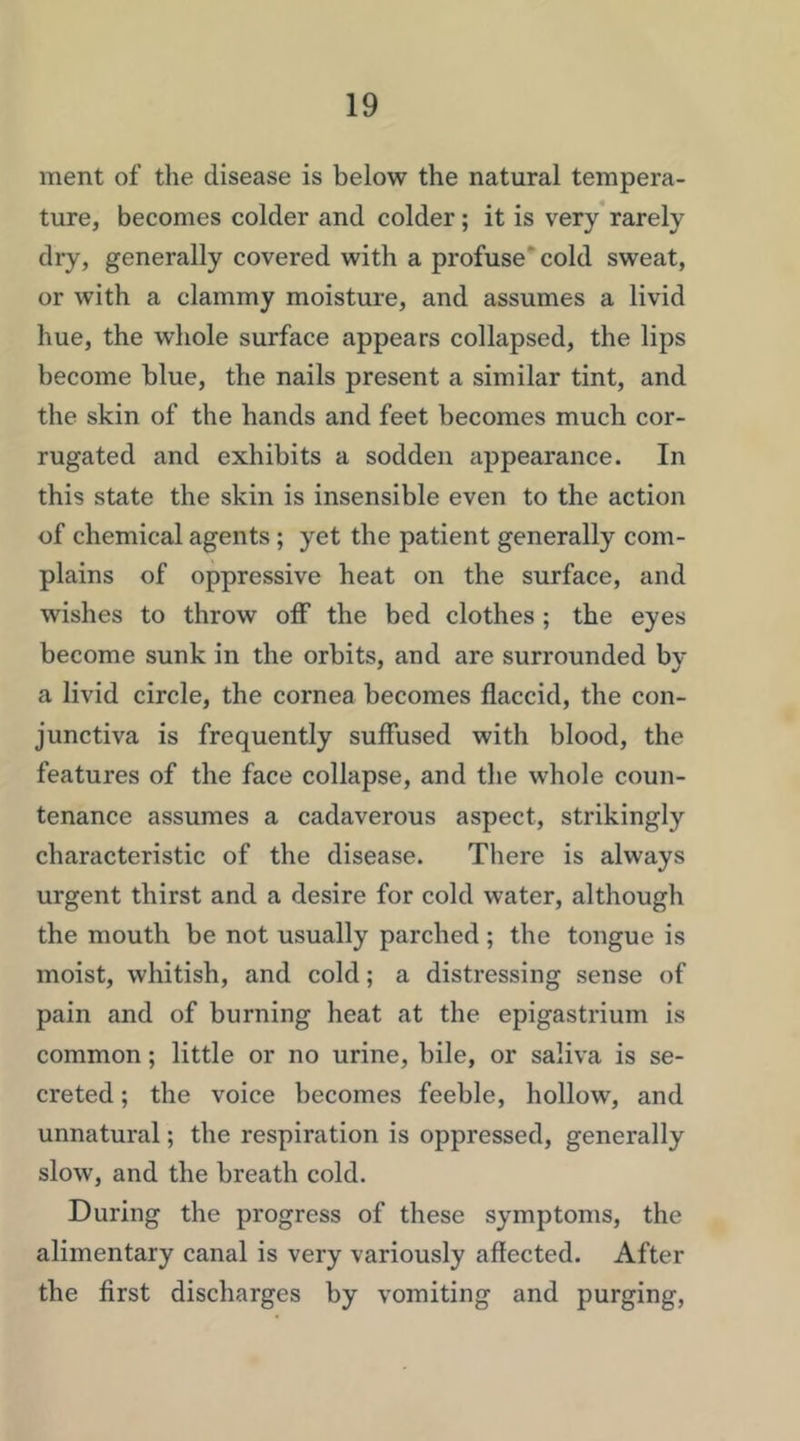 ment of the disease is below the natural tempera- ture, becomes colder and colder; it is very*rarely dry, generally covered with a profuse'cold sweat, or with a clammy moisture, and assumes a livid hue, the whole surface appears collapsed, the lips become blue, the nails present a similar tint, and the skin of the hands and feet becomes much cor- rugated and exhibits a sodden appearance. In this state the skin is insensible even to the action of chemical agents ; yet the patient generally com- plains of oppressive heat on the surface, and wishes to throw off the bed clothes ; the eyes become sunk in the orbits, and are surrounded by a livid circle, the cornea becomes flaccid, the con- junctiva is frequently suffused with blood, the features of the face collapse, and the whole coun- tenance assumes a cadaverous aspect, strikingly characteristic of the disease. There is always urgent thirst and a desire for cold water, although the mouth be not usually parched; the tongue is moist, whitish, and cold; a distressing sense of pain and of burning heat at the epigastrium is common; little or no urine, bile, or saliva is se- creted ; the voice becomes feeble, hollow, and unnatural; the respiration is oppressed, generally slow, and the breath cold. During the progress of these symptoms, the alimentary canal is very variously affected. After the flrst discharges by vomiting and purging,