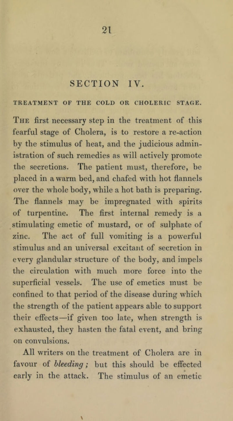 SECTION IV. TREATMENT OF THE COLD OR CHOLERIC STAGE, The first necessary step in the treatment of this fearful stage of Cholera, is to restore a re-action by the stimulus of heat, and the judicious admin- istration of such remedies as will actively promote the secretions. The patient must, therefore, be placed in a warm bed, and chafed with hot flannels over the whole body, while a hot bath is preparing. The flannels may be impregnated with spirits of turpentine. The first internal remedy is a stimulating emetic of mustard, or of sulphate of zinc. The act of full vomiting is a powerful stimulus and an universal excitant of secretion in every glandular structure of the body, and impels the circulation with much more force into the superficial vessels. The use of emetics must be confined to that period of the disease during which the strength of the patient appears able to support their effects—if given too late, when strength is exhausted, they hasten the fatal event, and bring on convulsions. All writers on the treatment of Cholera are in favour of bleeding; but this should be effected early in the attack. The stimulus of an emetic \