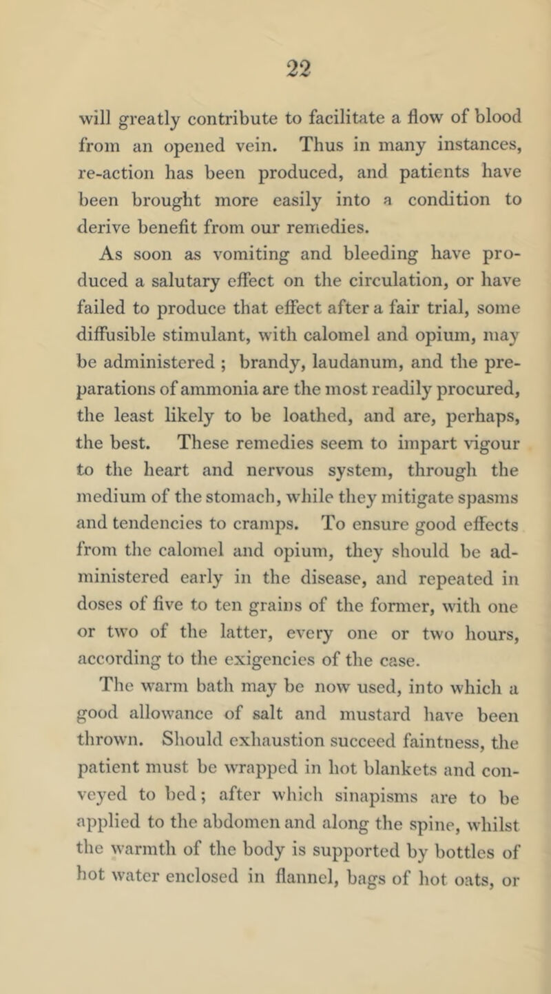 will greatly contribute to facilitate a flow of blood from an opened vein. Thus in many instances, re-action has been produced, and patients have been brought more easily into a condition to derive benefit from our remedies. As soon as vomiting and bleeding have pro- duced a salutary effect on the circulation, or have failed to produce that effect after a fair trial, some diffusible stimulant, with calomel and opium, may be administered ; brandy, laudanum, and the pre- parations of ammonia are the most readily procured, the least likely to be loathed, and are, perhaps, the best. These remedies seem to impart \dgour to the heart and nervous system, through the medium of the stomach, while they mitigate spasms and tendencies to cramps. To ensure good effects from the calomel and opium, they should be ad- ministered early in the disease, and repeated in doses of five to ten grains of the former, with one or two of the latter, every one or two hours, according to the exigencies of the case. The warm bath may be now used, into which a good allowance of salt and mustard have been thrown. Should exhaustion succeed faintness, the patient must be wrapped in hot blankets and con- veyed to bed; after which sinapisms are to be applied to the abdomen and along the spine, whilst the warmth of the body is supported by bottles of hot water enclosed in flannel, bags of hot oats, or