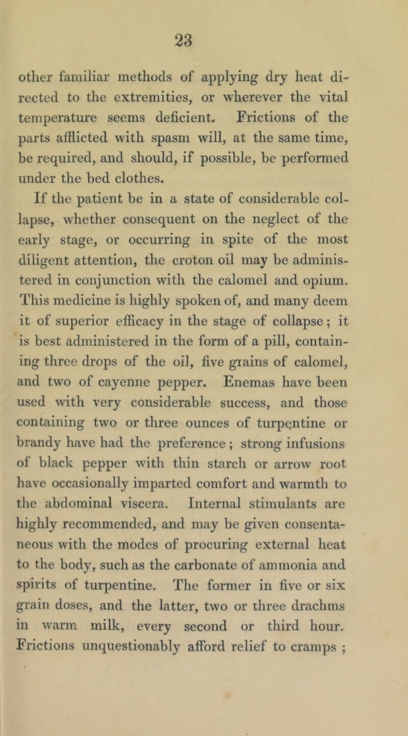 other familiar methods of applying dry heat di- rected to the extremities, or wherever the vital temperature seems deficient. Frictions of the parts afflicted with spasm will, at the same time, be required, and should, if possible, be performed under the bed clothes. If the patient be in a state of considerable col- lapse, whether consequent on the neglect of the early stage, or occurring in spite of the most diligent attention, the croton oil may be adminis- tered in conjunction with the calomel and opium. This medicine is highly spoken of, and many deem it of superior efficacy in the stage of collapse; it is best administered in the form of a pill, contain- ing three drops of the oil, five grains of calomel, and two of cayenne pepper. Enemas have been used with very considerable success, and those containing two or three ounces of turpentine or brandy have had the preference ; strong infusions of black pepper with thin starch or arrow root have occasionally imparted comfort and warmth to the abdominal viscera. Internal stimulants are highly recommended, and may be given consenta- neous with the modes of procuring external heat to the body, such as the carbonate of ammonia and spirits of turpentine. The former in five or six grain doses, and the latter, two or three drachms in warm milk, every second or third hour. Frictions unquestionably afford relief to cramps ;