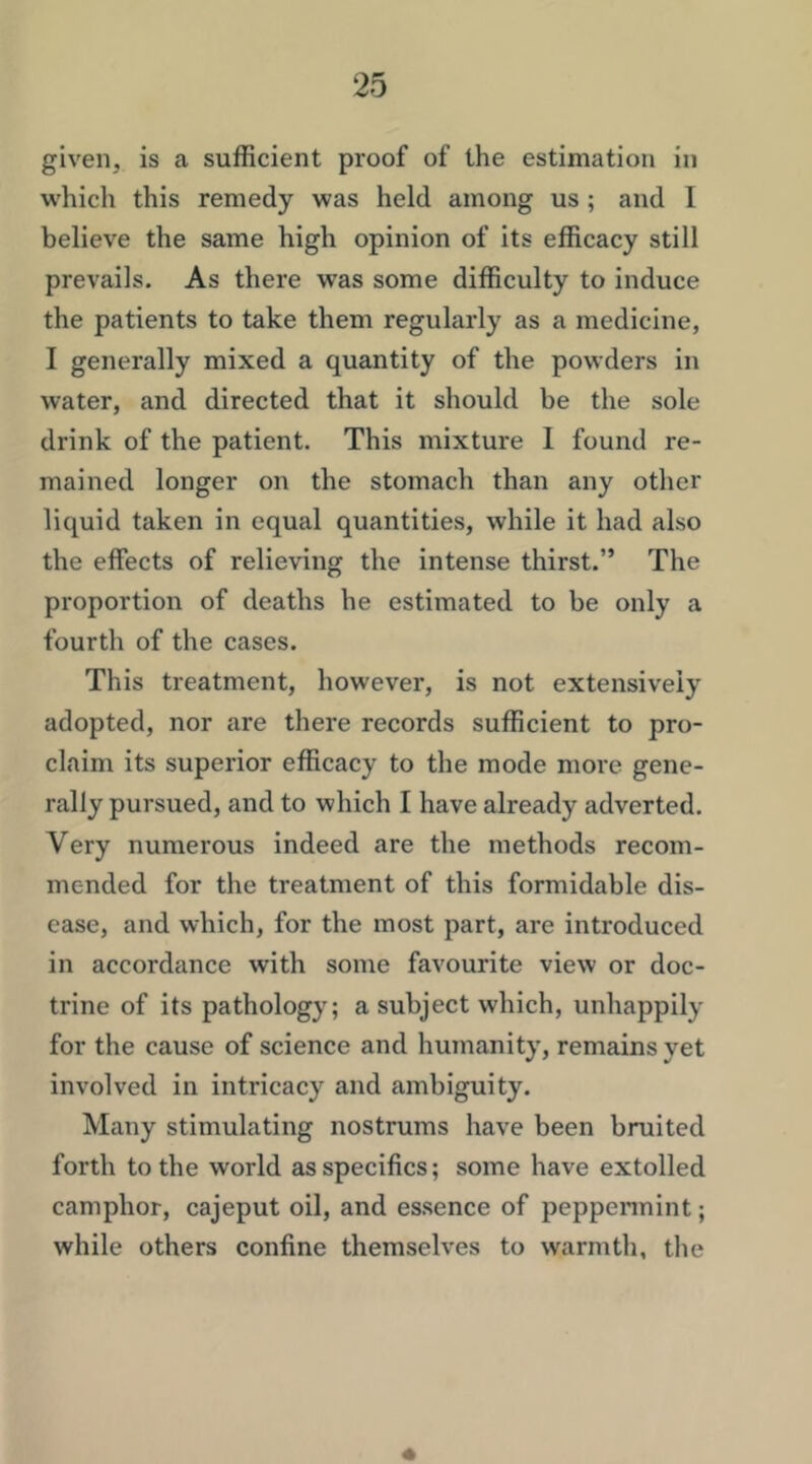 given, is a sufficient proof of the estimation in w'hich this remedy was held among us; and 1 believe the same high opinion of its efficacy still prevails. As there was some difficulty to induce the patients to take them regularly as a medicine, I generally mixed a quantity of the powders in water, and directed that it should be the sole drink of the patient. This mixture 1 found re- mained longer on the stomach than any other liquid taken in equal quantities, while it had also the effects of relieving the intense thirst.” The proportion of deaths he estimated to be only a fourth of the cases. This treatment, however, is not extensively adopted, nor are there records sufficient to pro- claim its superior efficacy to the mode more gene- rally pursued, and to which I have already adverted. Very numerous indeed are the methods recom- mended for the treatment of this formidable dis- ease, and which, for the most part, are introduced in accordance with some favourite view or doc- trine of its pathology; a subject which, unhappily for the cause of science and humanity, remains yet involved in intricacy and ambiguity. Many stimulating nostrums have been bruited forth to the world as specifics; some have extolled camphor, cajeput oil, and essence of peppennint; while others confine themselves to warmth, the «