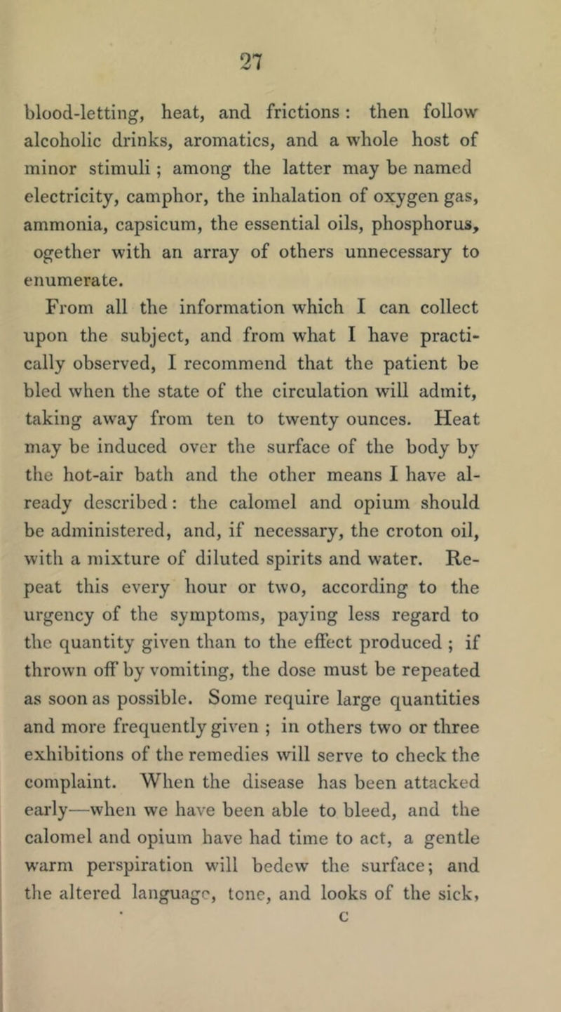 blood-letting, heat, and frictions; then follow alcoholic drinks, aromatics, and a whole host of minor stimuli; among the latter may be named electricity, camphor, the inhalation of oxygen gas, ammonia, capsicum, the essential oils, phosphorus, ogether with an array of others unnecessary to enumerate. From all the information which I can collect upon the subject, and from what I have practi- cally observed, I recommend that the patient be bled when the state of the circulation will admit, taking away from ten to twenty ounces. Heat may be induced over the surface of the body by the hot-air bath and the other means I have al- ready described: the calomel and opium should be administered, and, if necessary, the croton oil, with a mixture of diluted spirits and water. Re- peat this every hour or two, according to the urgency of the symptoms, paying less regard to the quantity given than to the effect produced ; if thrown off by vomiting, the dose must be repeated as soon as possible. Some require large quantities and more frequently given ; in others two or three exhibitions of the remedies will serve to check the complaint. When the disease has been attacked early—when we have been able to bleed, and the calomel and opium have had time to act, a gentle W'arm perspiration w'ill bedew the surface; and the altered language, lone, and looks of the sick, c