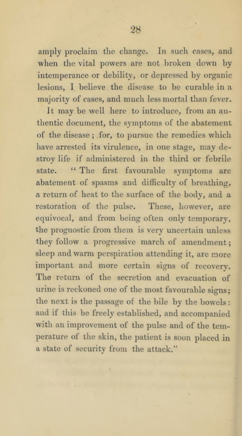 amply proclaim tlie change. In such cases, and when the vital powers are not broken down hy intemperance or debility, or depressed by organic lesions, I believe the disease to be curable in a majority of cases, and much less mortal than fever. It may be well here to introduce, from an au- thentic document, the symptoms of the abatement of the disease ; for, to pursue the remedies which have arrested its virulence, in one stage, may de- stroy life if administered in the third or febrile state. “ The first favourable symptoms are abatement of spasms and difficulty of breathing, a return of heat to the surface of the body, and a restoration of the pulse. These, however, are equivocal, and from being often onl}’- temporary, the prognostic from them is very uncertain unless they follow a progressive march of amendment; sleep and warm perspiration attending it, are more important and more certain signs of recovery. The return of the secretion and evacuation of urine is reckoned one of the most favourable signs; the next is the passage of the bile by the bowels: and if this be freely established, and accompanied with an improvement of the pulse and of the tem- perature of the skin, the patient is soon placed in a state of security from the attack.”