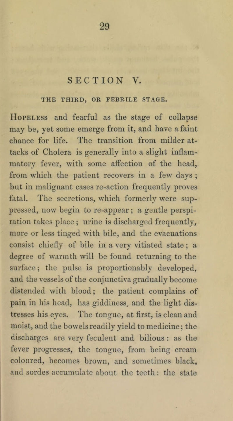 SECTION V. THE THIRD, OR FEBRILE STAGE. Hopeless and fearful as the stage of collapse may be, yet some emerge from it, and have a faint chance for life. The transition from milder at- tacks of Cholera is generally into a slight inflam- matory fever, with some affection of the head, from which the patient recovers in a few days ; but in malignant cases re-action frequently proves fatal. The secretions, which formerly were sup- pressed, now begin to re-appear; a gentle perspi- ration takes place ; urine is discharged frequently, more or less tinged with bile, and the evacuations consist chiefly of bile in a very vitiated state; a degree of warmth will be found returning to the surface; the pulse is proportionably developed, and the vessels of the conjunctiva gradually become distended with blood; the patient complains of pain in his head, has giddiness, and the light dis- tresses his eyes. The tongue, at first, is clean and moist, and the bow’elsreadily yield to medicine; the discharges are very feculent and bilious : as the fever progresses, the tongue, from being cream coloured, becomes brown, and sometimes black, and sordes accumulate about the teeth : the state
