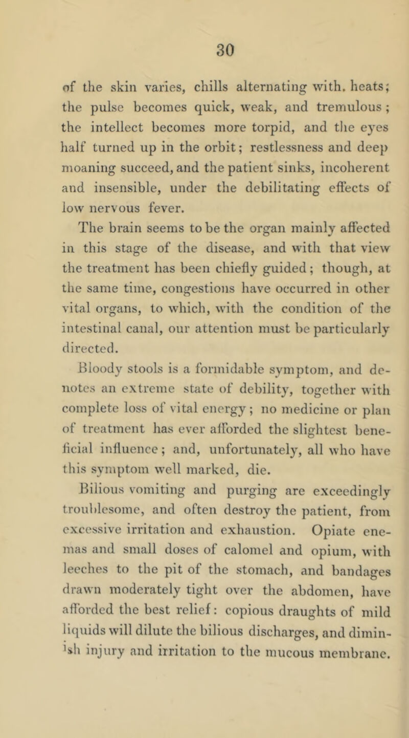 of the skin varies, chills alternating with, heats; the pulse becomes quick, weak, and tremulous ; the intellect becomes more torpid, and the eyes half turned up in the orbit; restlessness and dee}) moaning succeed, and the patient sinks, incoherent and insensible, under the debilitating effects of low nervous fever. The brain seems to be the organ mainly affected in this stage of the disease, and with that view the treatment has been chiefly guided; though, at the same time, congestions have occurred in other vital organs, to which, with the condition of the intestinal canal, our attention must be particularly directed. Bloody stools is a formidable symptom, and de- notes an extreme state of debility, together with complete loss of vital energy; no medicine or plan of treatment has ever afforded the slightest bene- ficial influence; and, unfortunately, all who have this symptom well marked, die. Bilious vomiting and purging are exceedingly troublesome, and often destroy the patient, from excessive irritation and exhaustion. Opiate ene- mas and small doses of calomel and opium, with leeches to the pit of the stomach, and bandages drawn moderately tight over the abdomen, have afforded the best relief: copious draughts of mild liquids will dilute the bilious discharges, and dimin- >sh injury and irritation to the mucous membrane.