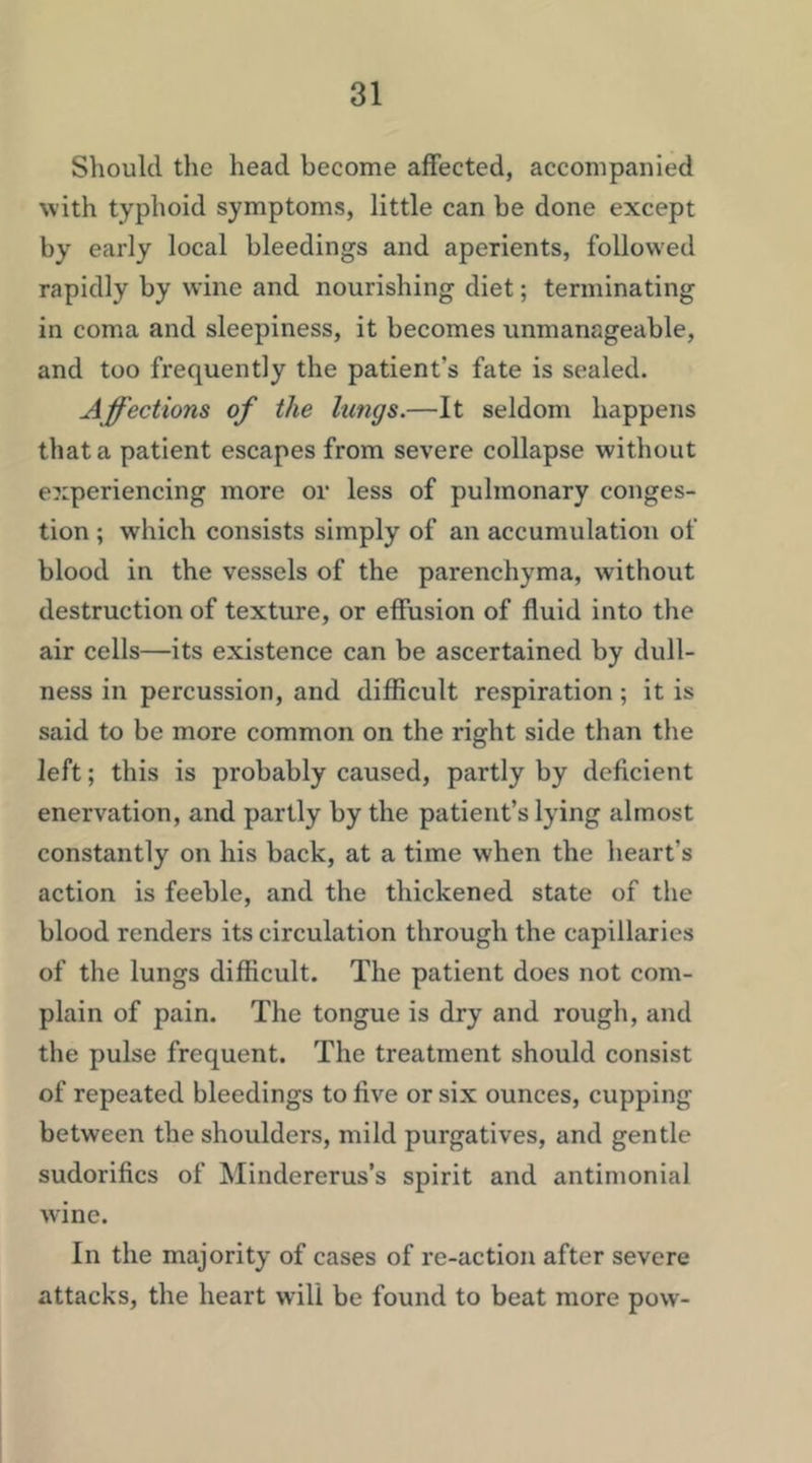 Should the head become affected, accompanied with typhoid symptoms, little can be done except by early local bleedings and aperients, followed rapidly by wine and nourishing diet; terminating in coma and sleepiness, it becomes unmanageable, and too frequently the patient’s fate is sealed. Affections of the kings.—It seldom happens that a patient escapes from severe collapse without experiencing more or less of pulmonary conges- tion ; which consists simply of an accumulation of blood in the vessels of the parenchyma, without destruction of texture, or effusion of fluid into the air cells—its existence can be ascertained by dull- ness in percussion, and difficult respiration; it is said to be more common on the right side than the left; this is probably caused, partly by deficient enervation, and partly by the patient’s lying almost constantly on his back, at a time when the heart’s action is feeble, and the thickened state of the blood renders its circulation through the capillaries of the lungs difficult. The patient does not com- plain of pain. The tongue is dry and rough, and the pulse frequent. The treatment should consist of repeated bleedings to five or six ounces, cupping between the shoulders, mild purgatives, and gentle sudorifics of Mindererus’s spirit and antimonial wine. In the majority of cases of re-action after severe attacks, the heart will be found to beat more pow-