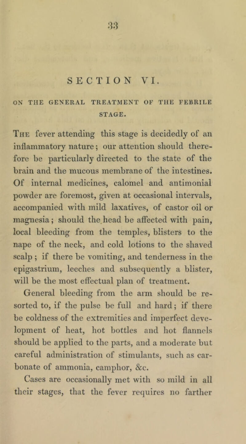 SECTION VI. ON THE GENERAL TREATMENT OF THE FEBRILE STAGE. The fever attending this stage is decidedly of an inflammatory nature; our attention should there- fore be particularly directed to the state of the brain and the mucous membrane of the intestines. Of internal medicines, calomel and antimonial powder are foremost, given at occasional intervals, accompanied with mild laxatives, of castor oil or magnesia; should the.head be affected with pain, local bleeding from the temples, blisters to the nape of the neck, and cold lotions to the shaved scalp ; if there be vomiting, and tenderness in the epigastrium, leeches and subsequently a blister, will be the most effectual plan of treatment. General bleeding from the arm should be re- sorted to, if the pulse be full and hard; if there be coldness of the extremities and imperfect deve- lopment of heat, hot bottles and hot flannels should be applied to the parts, and a moderate but careful administration of stimulants, such as car- bonate of ammonia, camphor, &:c. Cases are occasionally met with so mild in all their stages, that the fever requires no farther