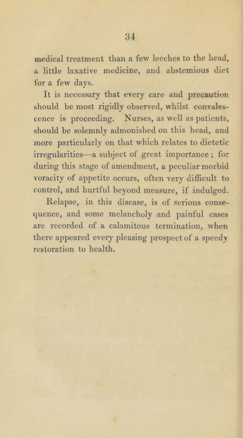 medical treatment tlian a few leeches to the head, a little laxative medicine, and abstemious diet for a few days. It is necessary that every care and precaution should be most rigidly observed, whilst convales- cence is proceeding. Nurses, as well as patients, should be solemnly admonished on this head, and more particularly on that which relates to dietetic irregularities—a subject of great importance ; for during this stage of amendment, a peculiar morbid voracity of appetite occurs, often very difficult to control, and hurtful beyond measure, if indulged. Relapse, in this disease, is of serious conse- quence, and some melancholy and painful cases are recorded of a calamitous termination, when there appeared every pleasing prospect of a speedy restoration to health.