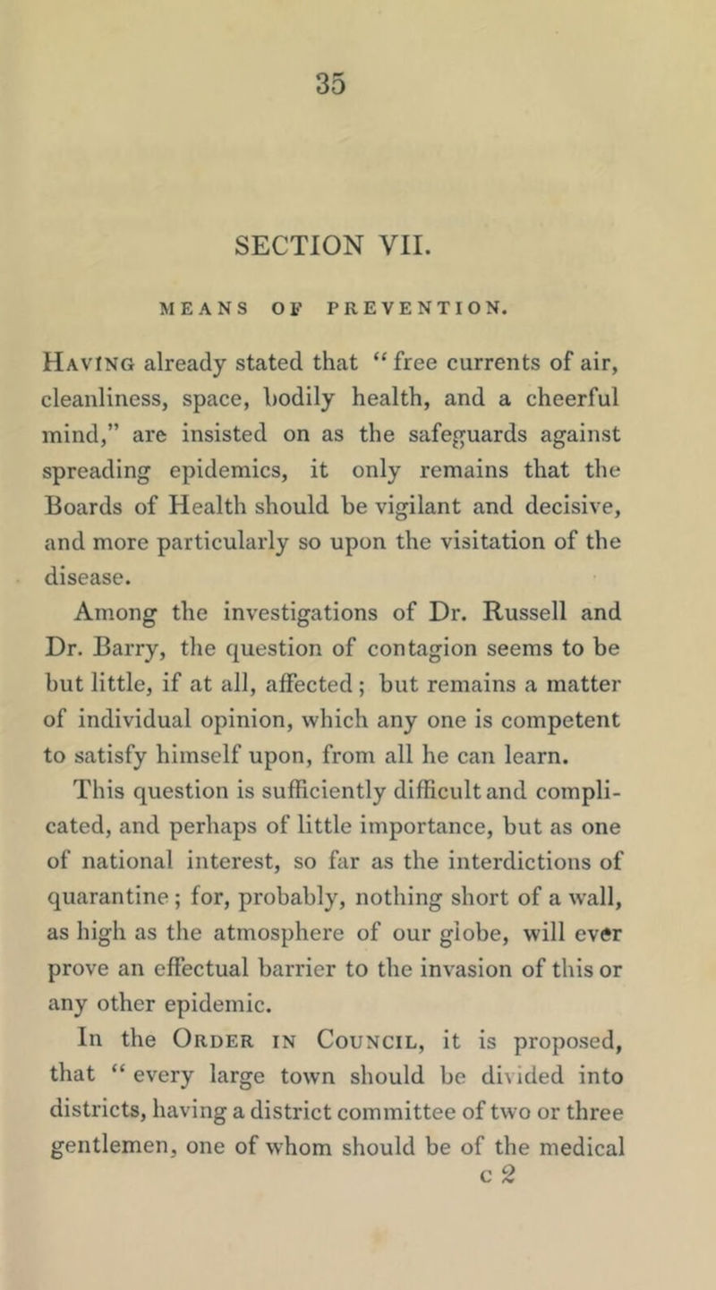 SECTION VII. MEANS OF PREVENTION. Having already stated that “free currents of air, cleanliness, space, bodily health, and a cheerful mind,” are insisted on as the safeguards against spreading epidemics, it only remains that the Boards of Health should be vigilant and decisive, and more particularly so upon the visitation of the disease. Among the investigations of Dr. Russell and Dr. Barry, the question of contagion seems to be but little, if at all, affected ; but remains a matter of individual opinion, which any one is competent to satisfy himself upon, from all he can learn. This question is sufficiently difficult and compli- cated, and perhaps of little importance, but as one of national interest, so far as the interdictions of quarantine; for, probably, nothing short of a w’all, as high as the atmosphere of our globe, will ever prove an effectual barrier to the invasion of this or any other epidemic. In the Order in Council, it is proposed, that “ every large town should be divided into districts, having a district committee of two or three gentlemen, one of whom should be of the medical c 2