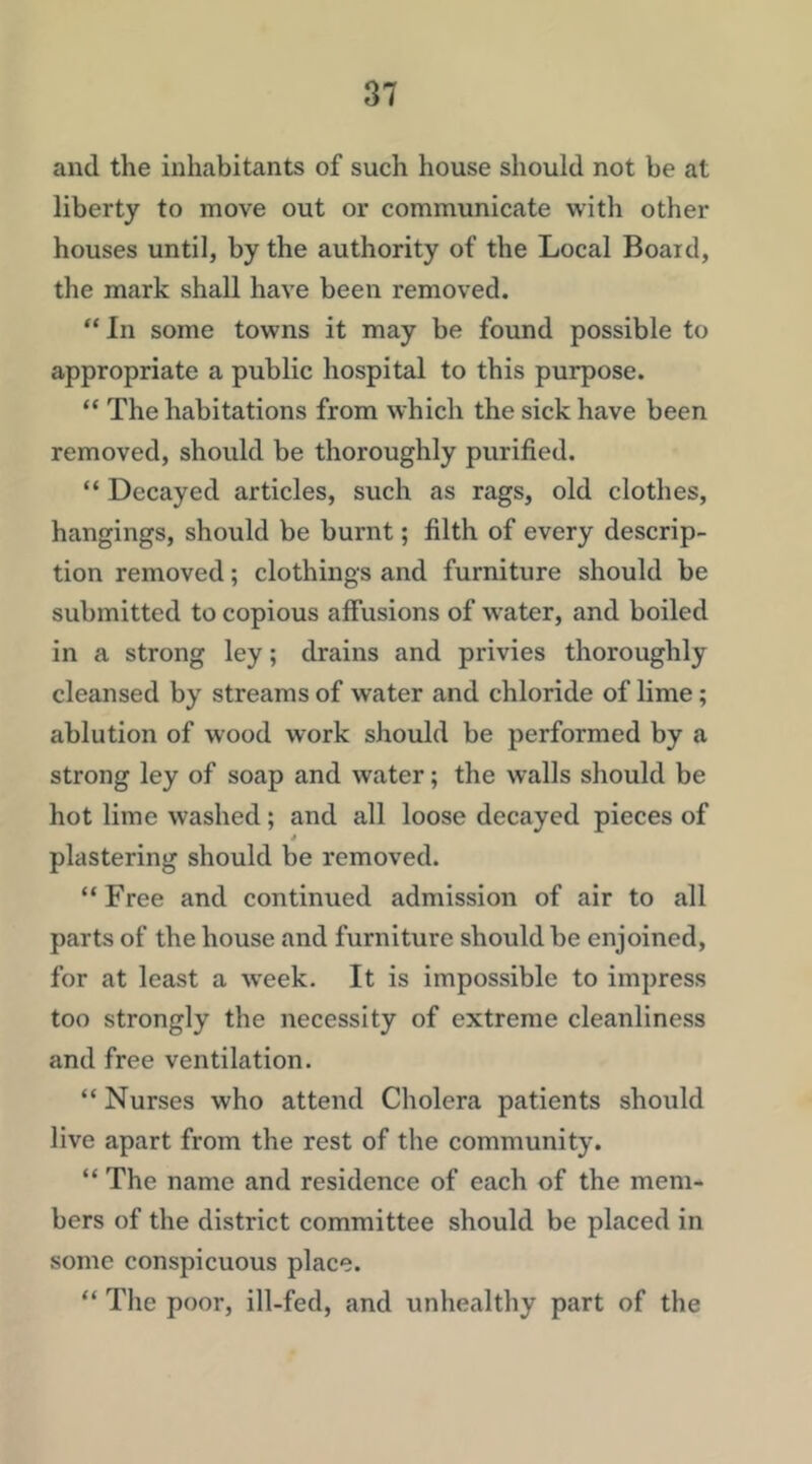 and the inhabitants of such house should not be at liberty to move out or communicate with other houses until, by the authority of the Local Board, the mark shall have been removed. “ In some towns it may be found possible to appropriate a public hospital to this purpose. “ The habitations from which the sick have been removed, should be thoroughly purified. “ Decayed articles, such as rags, old clothes, hangings, should be burnt; filth of every descrip- tion removed; clothings and furniture should be submitted to copious allusions of water, and boiled in a strong ley; drains and privies thoroughly cleansed by streams of water and chloride of lime; ablution of wood work should be performed by a strong ley of soap and water; the walls should be hot lime washed; and all loose decayed pieces of plastering should be removed. “ Free and continued admission of air to all parts of the house and furniture should be enjoined, for at least a w'eek. It is impossible to impress too strongly the necessity of extreme cleanliness and free ventilation. “ Nurses who attend Cholera patients should live apart from the rest of the community. “ The name and residence of each of the mem- bers of the district committee should be placed in some conspicuous place. “ The poor, ill-fed, and unhealthy part of the