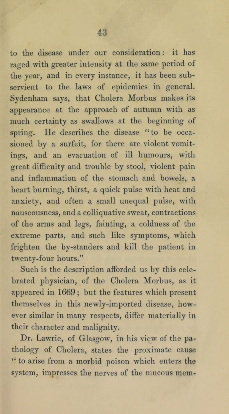 to the disease under our consideration: it has raged with greater intensity at the same period of the year, and in every instance, it has been sub- servient to the laws of epidemics in general, Sydenham says, that Cholera Morbus makes its appearance at the approach of autumn with as much certainty as swallows at the beginning of spring. He describes the disease “ to be occa- sioned by a surfeit, for there are violent vomit- ings, and an evacuation of ill humours, with great difficulty and trouble by stool, violent pain and inflammation of the stomach and bowels, a heart burning, thirst, a quick pulse with heat and anxiety, and often a small unequal pulse, with nauseousness, and a colliquative sweat, contractions of the arms and legs, ffiinting, a coldness of the extreme parts, and such like symptoms, which frighten the by-standers and kill the patient in twenty-four hours.” Such is the description afforded us by this cele- brated physician, of the Cholera Morbus, as it appeared in 1669; but the features which present themselves in this newly-imported disease, how- ever similar in many respects, differ materially in their character and malignity. Dr. Lawrie, of Glasgow, in his view of the pa- thology of Cholera, states the proximate cause “ to arise from a morbid poison which enters the system, impresses the nerves of the mucous mem-