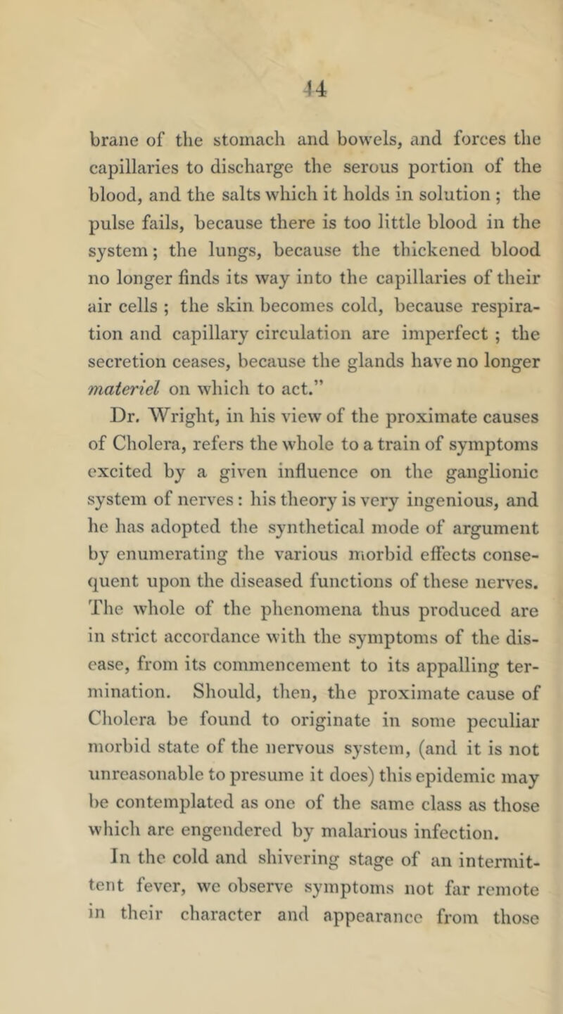 brane of the stomach and bowels, and forces the capillaries to discharge the serous portion of the blood, and the salts which it holds in solution ; the pulse fails, because there is too little blood in the system; the lungs, because the thickened blood no longer finds its way into the capillaries of their air cells ; the skin becomes cold, because respira- tion and capillary circulation are imperfect ; the secretion ceases, because the glands have no longer materiel on which to act.” Dr. Wright, in his view of the proximate causes of Cholera, refers the whole to a train of symptoms excited by a given influence on the ganglionic system of nerves: his theory is very ingenious, and he lias adopted the synthetical mode of argument by enumerating the various morbid effects conse- quent upon the diseased functions of these nerves. The w’hole of the phenomena thus produced are in strict accordance with the symptoms of the dis- ease, from its commencement to its appalling ter- mination. Should, then, the proximate cause of Cholera be found to originate in some peculiar morbid state of the nervous system, (and it is not unreasonable to presume it does) this epidemic may be contemplated as one of the same class as those which are engendered by malarious infection. In the cold and shivering stage of an intermit- tent fever, we observe symptoms not far remote in their character and appearance from those