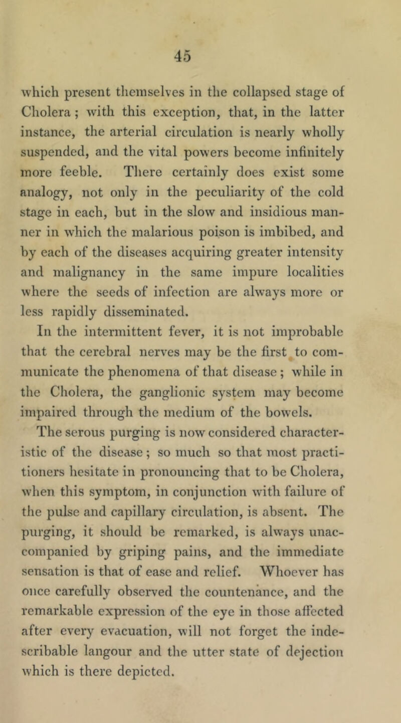 which present themselves in the collapsed stage of Cholera; with this exception, that, in the latter instance, the arterial circulation is nearly wholly suspended, and the vital powers become infinitely more feeble. There certainly does exist some analogy, not only in the peculiarity of the cold stage in each, but in the slow and insidious man- ner in w’hich the malarious poison is imbibed, and by each of the diseases acquiring greater intensity and malignancy in the same impure localities where the seeds of infection are always more or less rapidly disseminated. In the intermittent fever, it is not improbable that the cerebral nerves may be the first to com- municate the phenomena of that disease ; while in the Cholera, the ganglionic system may become impaired through the medium of the bowels. The serous purging is now considered character- istic of the disease ; so much so that most practi- tioners hesitate in pronouncing that to be Cholera, when this symptom, in conjunction with failure of the pulse and capillary circulation, is absent. The purging, it should be remarked, is always unac- companied by griping pains, and the immediate sensation is that of ease and relief. Whoever has once carefully observed the countenance, and the remarkable expression of the eye in those affected after every evacuation, will not forget the inde- scribable langour and the utter state of dejection which is there depicted.