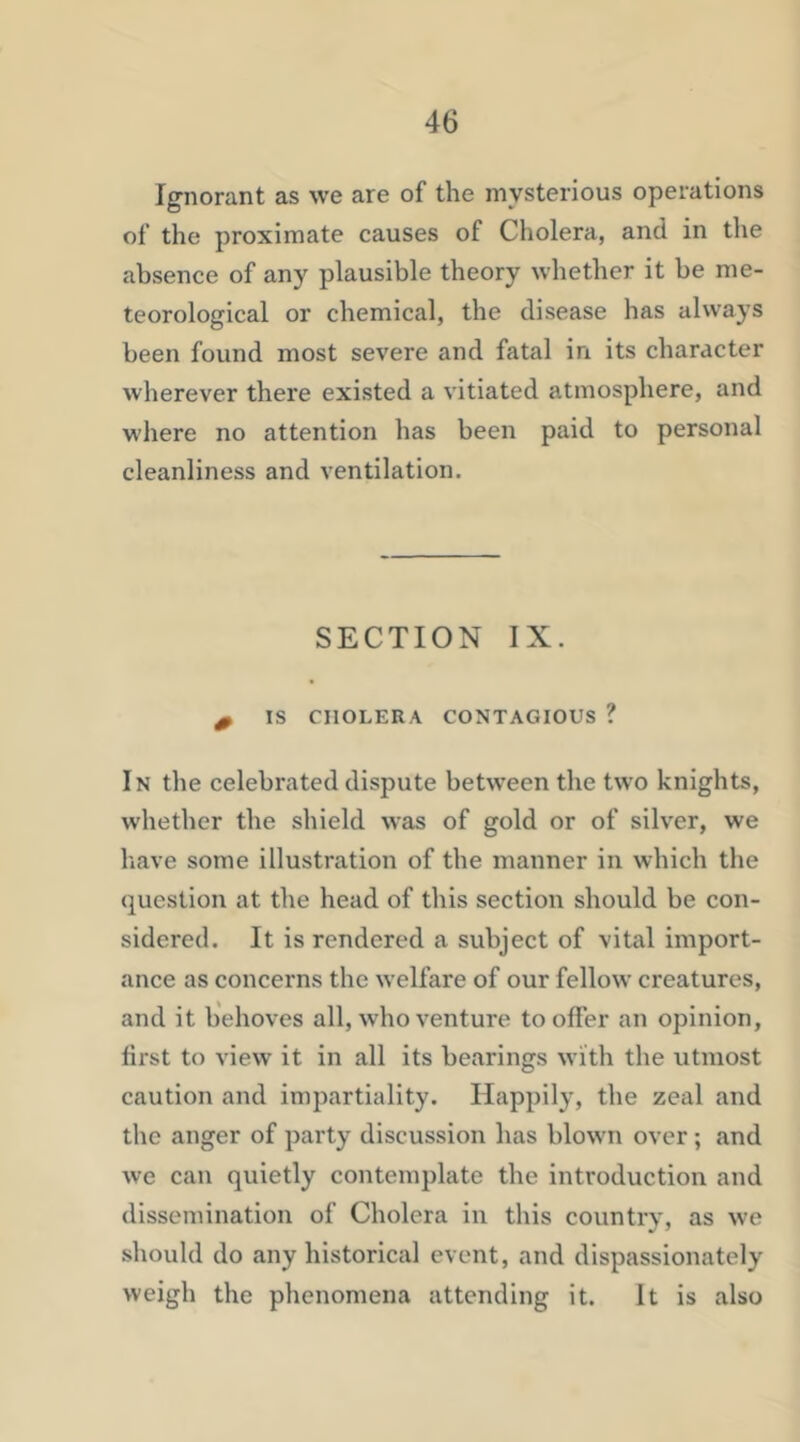 Ignorant as we are of the mysterious operations of the proximate causes of Cholera, and in the absence of any plausible theory whether it be me- teorological or chemical, the disease has always been found most severe and fatal in its character wherever there existed a vitiated atmosphere, and where no attention has been paid to personal cleanliness and ventilation. SECTION IX. 0 IS CHOLERA CONTAGIOUS ? In the celebrated dispute between the two knights, whether the shield was of gold or of silver, we liave some illustration of the manner in which the question at the head of this section should be con- sidered. It is rendered a subject of vital import- ance as concerns the welfare of our fellow ereatures, and it behoves all, who venture to offer an opinion, first to view it in all its bearings with the utmost caution and impartiality. Happily, the zeal and the anger of party discussion has blown over; and we can quietly contemplate the introduction and dissemination of Cholera in this country, as we should do any historical event, and dispassionately weigh the phenomena attending it. It is also