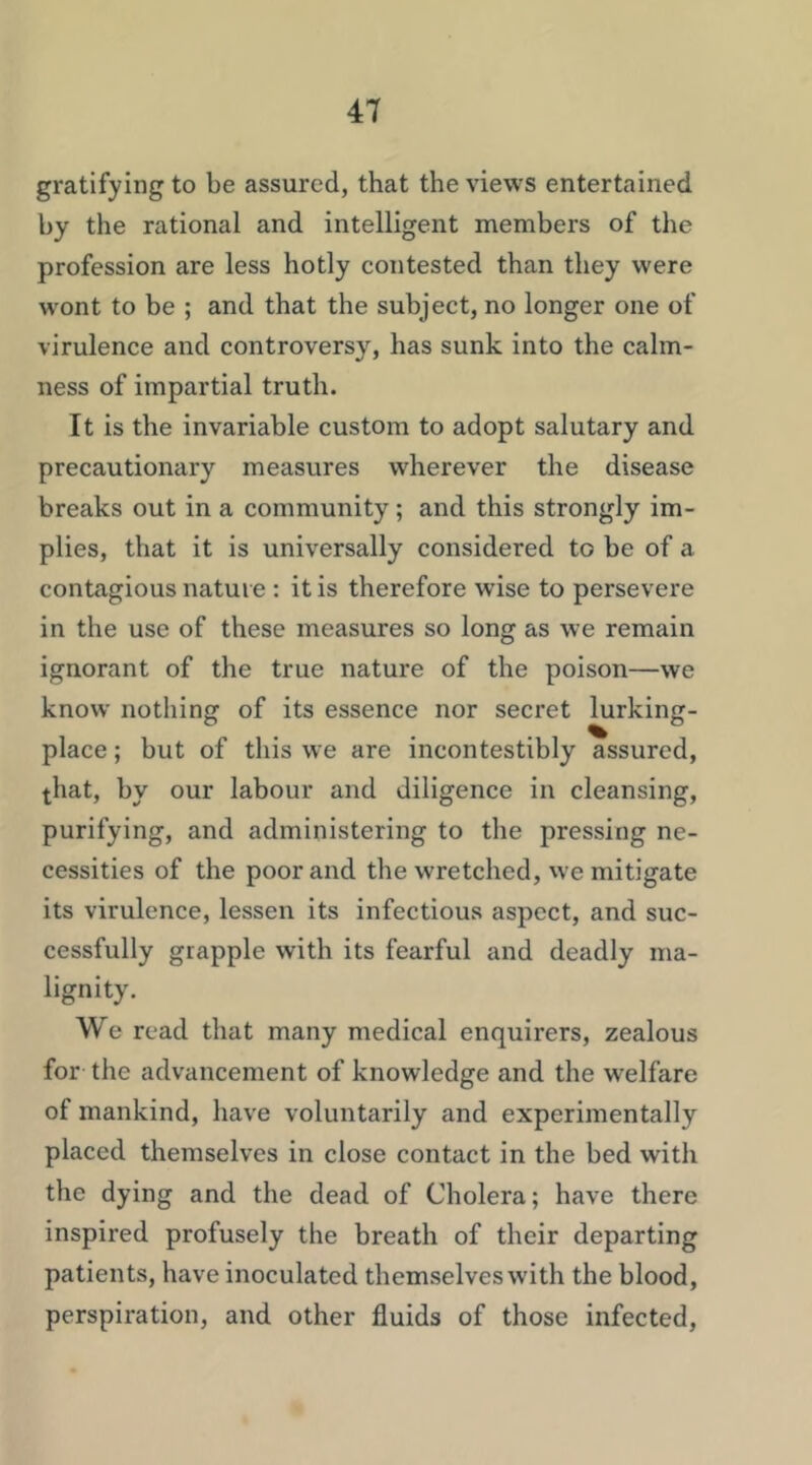 gratifying to be assured, that the views entertained by the rational and intelligent members of the profession are less hotly contested than they were wont to be ; and that the subject, no longer one of virulence and controversy, has sunk into the calm- ness of impartial truth. It is the invariable custom to adopt salutary and precautionary measures wherever the disease breaks out in a community; and this strongly im- plies, that it is universally considered to be of a contagious nature : it is therefore wise to persevere in the use of these measures so long as we remain ignorant of the true nature of the poison—we know nothing of its essence nor secret lurking- place ; but of this we are incontestibly assured, that, by our labour and diligence in cleansing, purifying, and administering to the pressing ne- cessities of the poor and the wretched, \ve mitigate its virulence, lessen its infectious aspect, and suc- cessfully grapple with its fearful and deadly ma- lignity. We read that many medical enquirers, zealous for the advancement of knowledge and the w^elfare of mankind, have voluntarily and experimentally placed themselves in close contact in the bed with the dying and the dead of Cholera; have there inspired profusely the breath of their departing patients, have inoculated themselves w’ith the blood, perspiration, and other fluids of those infected.