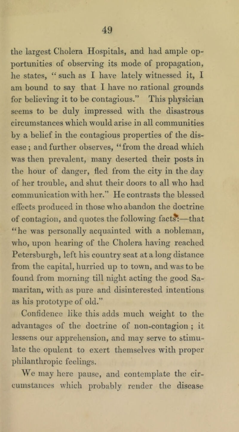 the largest Cholera Hospitals, and had ample op- portunities of observing its mode of propagation, he states, “ such as I have lately witnessed it, I am bound to say that I have no rational grounds for believing it to be contagious.” This physician seems to be duly impressed with the disastrous circumstances which would arise in all communities by a belief in the contagious properties of the dis- ease; and further observes, “from the dread which was then prevalent, many deserted their posts in the hour of danger, fled from the city in the day of her trouble, and shut their doors to all who had communication with her.” He contrasts the blessed effects produced in those who abandon the doctrine of contagion, and quotes the following fact^:—that “he was personally acquainted with a nobleman, who, upon hearing of the Cholera having reached Petersburg!!, left his country seat at a long distance from the capital, hurried up to town, and was to be found from morning till night acting the good Sa- maritan, with as pure and disinterested intentions as his prototype of old.” Confidence like this adds much weight to the advantages of the doctrine of non-contagion ; it lessens our apprehension, and may serve to stimu- late the opulent to exert themselves with proper philanthropic feelings. We may here pause, and contemplate the cir- cumstances which probably render the disease