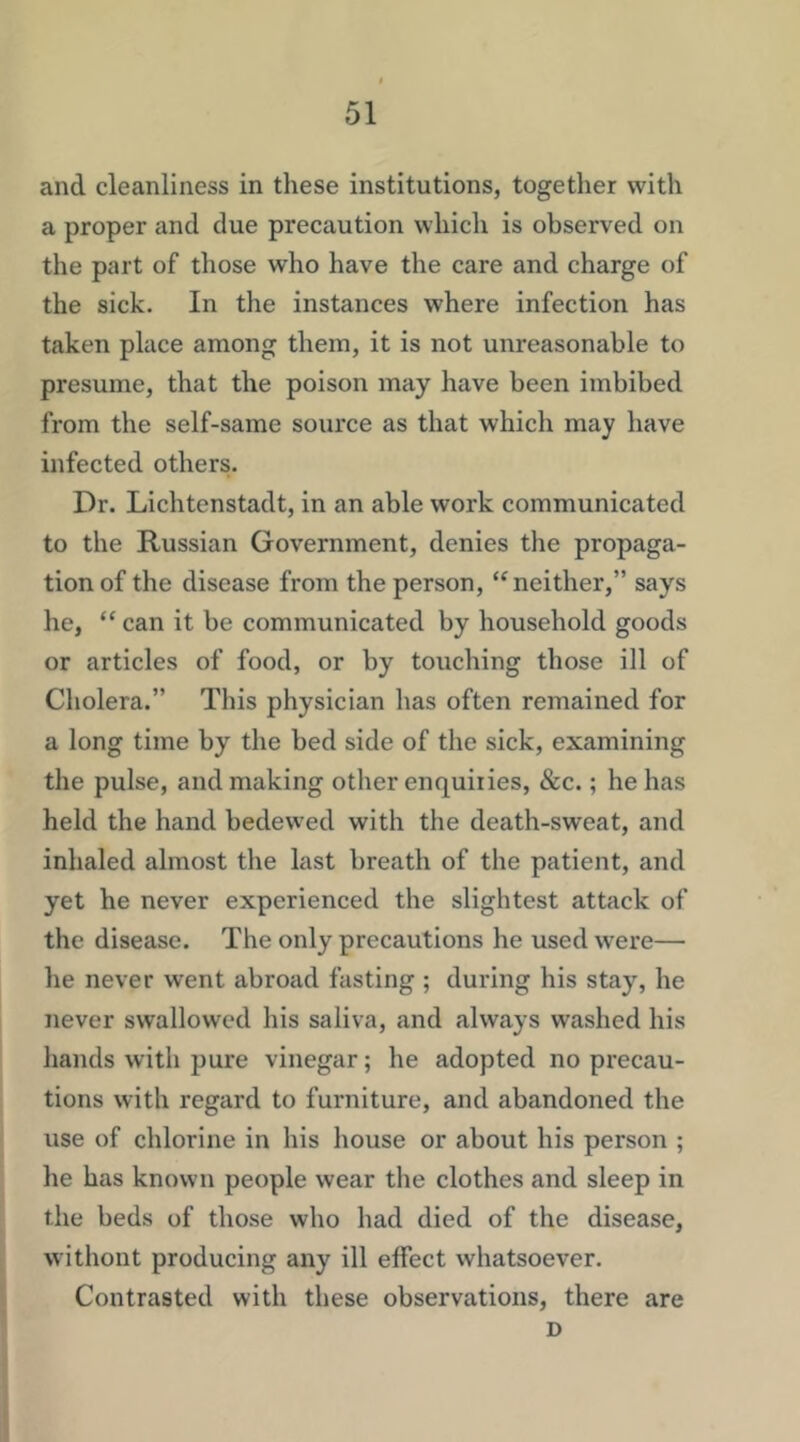 and cleanliness in these institutions, togetlier with a proper and due precaution which is observed on the part of those who have the care and charge of the sick. In the instances where infection has taken place among them, it is not unreasonable to presume, that the poison may have been imbibed from the self-same source as that which may have infected others. Dr. Lichtenstadt, in an able work communicated to the Russian Government, denies the propaga- tion of the disease from the person, ‘^neither,” says he, “ can it be communicated by household goods or articles of food, or by touching those ill of Cholera.” This physician has often remained for a long time by the bed side of the sick, examining the pulse, and making other enquiiies, &c.; he has held the hand bedewed with the death-sweat, and inhaled almost the last breath of the patient, and yet he never experienced the slightest attack of the disease. The only precautions he used were— he never went abroad fasting ; during his stay, he never swallowed his saliva, and always washed his hands with pure vinegar; he adopted no precau- tions with regard to furniture, and abandoned the use of chlorine in his house or about his person ; he has known people wear the clothes and sleep in the beds of those who had died of the disease, without producing any ill effect whatsoever. Contrasted with these observations, there are D