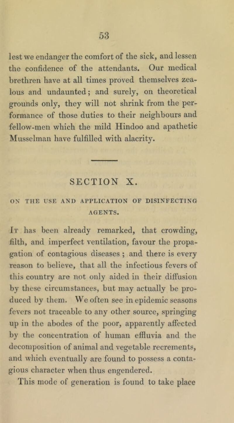 lest we endanger the comfort of the sick, and lessen the confidence of the attendants. Our medical brethren have at all times proved themselves zea- lous and undaunted; and surely, on theoretical grounds only, they will not shrink from the per- formance of those duties to their neighbours and fellow-men which the mild Hindoo and apathetic Musselman have fulfilled with alacrity. SECTION X. ON THE USE AND APPLICATION OF DISINFECTING AGENTS. It has been already remarked, that crowding, filth, and imperfect ventilation, favour the propa- gation of contagious diseases ; and there is every reason to believe, that all the infectious fevers of this country are not only aided in their diffusion by these circumstances, but may actually be pro- duced by them. We often see in epidemic seasons fevers not traceable to any other source, springing up in the abodes of the poor, apparently affected by the concentration of human effluvia and the decomposition of animal and vegetable recrements, and wliich eventually are found to possess a conta- gious character when thus engendered. This mode of generation is found to take place