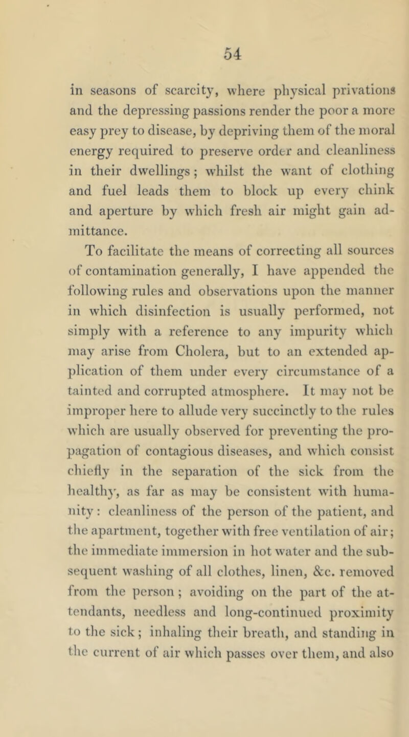 in seasons of scarcity, where physical privations and the depressing passions render the poor a more easy prey to disease, by depriving them of the moral energy required to preserve order and cleanliness in their dwellings ; whilst the want of clothing and fuel leads them to block up every chink and aperture by which fresh air might gain ad- mittance. To facilitate the means of correcting all sources of contamination generally, I have appended the following rules and observations upon the manner in which disinfection is usually performed, not simply with a reference to any impurity which may arise from Cholera, but to an extended ap- ])lication of them under every circumstance of a tainted and corrupted atmosphere. It may not be improper here to allude very succinctly to the rules which are usually observed for preventing the pro- pagation of contagious diseases, and which consist chiefly in the separation of the sick from the health}', as far as may be consistent with huma- nity: cleanliness of the person of the patient, and the apartment, together with free ventilation of air; the immediate immersion in hot water and the sub- sequent washing of all clothes, linen, &c. removed from the person ; avoiding on the part of the at- tendants, needless and long-continued proximity to the sick; inhaling their breath, and standing in the current of air which passes over them, and also