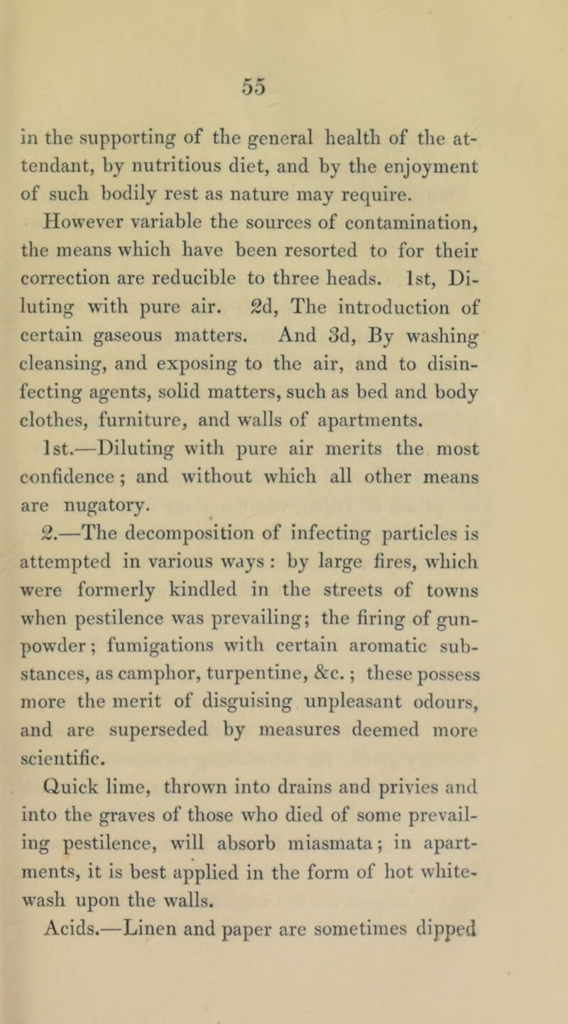 in the supporting of the general health of the at- tendant, by nutritious diet, and by the enjoyment of such bodily rest as nature may require. However variable the sources of contamination, the means which have been resorted to for their correction are reducible to three heads. 1st, Di- luting with pure air. 2d, The introduction of certain gaseous matters. And 3d, By washing cleansing, and exposing to the air, and to disin- fecting agents, solid matters, such as bed and body clothes, furniture, and w'alls of apartments. 1st.—Diluting with pure air merits the most confidence; and wdthout which all other means are nugatory. 2.—The decomposition of infecting particles is attempted in various ways : by large fires, which were formerly kindled in the streets of towns when pestilence was prevailing; the firing of gun- powder; fumigations with certain aromatic sub- stances, as camphor, turpentine, 8cc.; these possess more the merit of disguising unpleasant odours, and are superseded by measures deemed more scientific. Quick lime, thrown into drains and privies and into the graves of those who died of some prevail- ing pestilence, will absorb miasmata; in apart- ments, it is best applied in the form of hot white- w^asli upon the walls. Acids.—Linen and paper are sometimes dipped